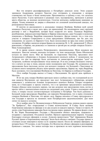 Все эти интриги расшифровывались в Петербурге довольно легко. Этим усердно
занимался Андроников, которого Хвостов стал отстранять и отношения с которым
становились все более и более натянутыми. Просачивалось в публику и все, что делалось
около Распутина. Слухи проходили в редакции газет, муссировались, проходили в разные
круги общества, до военных включительно. Сплетни кончались скабрезными намеками на
дворец. Только влиянием во дворце и объясняли тот сплошной политический скандал, что
разыгрывался Хвостовым.
О многом из рассказанного я докладывал генералу Воейкову. Воейков всей душой
ненавидел Распутина и видел весь вред, им приносимый. Он неоднократно имел крупный
разговор о нем с Вырубовой, которая была подругой его жены. Однажды Вырубова,
разобиженная, передала разговор Царице и Царица пожаловалась даже Государю и несколько
изменилась к Воейкову. Вырубова осведомила Белецкого. Друзья поняли, что в этом есть
участие и генерала Спиридовича и стали придумывать комбинацию, как бы дать ему
повышение, но удалить из Царского Села. Было использовано во вред мое новое семейное
положение. В ноябре я женился вторым браком на москвичке М. А. М., урожденной Т. (После
революции, в Париже, мы развелись и я женился в третий раз на дочери генерала Гескета -
Нине Александровне).
В то время думали сменить Петроградского, градоначальника. Меня называли как
кандидата. Хвостов личным докладом отстранил эту мою кандидатуру. Князь Оболенский
остался на своем месте. Мне же Белецкий, по поручению Хвостова, предложил пост
Астраханского губернатора и Атамана Астраханского казачьего войска. С назначением так
спешили, что мне на квартиру были доставлены из министерства некоторые "дела" по
Астрахани, особенно интересовавшие тогда министра. Я на все уговоры Белецкого отвечал,
что я ничего не ищу и очень доволен моим положением при Государе. Но делавшееся мне
предложение было настолько лестно для молодого генерала, что Белецкий с Хвостовым не
оставили своего намерения убедить меня принять предложение, Царице же, через Вырубову,
было доложено, что я настраиваю Воейкова на Хвостова, что Царица и сообщила Государю.
24-го ноября Государь выехал в Ставку с Наследником. На другой день прибыли в
Могилев.
В тот же день генерал Воейков пригласил меня и сообщил мне, что телеграммой на его
имя министр Внутренних дел предлагает мне пост Астраханского губернатора, который
совмещаете с должностью Атамана Астраханского казачьего Войска. Генерал поздравлял
меня, но я благодарил и просил ответить, что я не принимаю предлагаемого назначения.
Генерал убеждал меня подумать хорошо, так как делаемое мне предложение очень лестно и
просил зайти с окончательным ответом на следующий день утром. Утром я подтвердил мой
отказ, и генерал послал соответствующую телеграмму в Петербург. Там были удивлены и
Белецкий снова предупредил Вырубову для передачи Императрице, что я порчу отношения
генерала Воейкова и Хвостова, что вредит делу. Царица письмом в Ставку предупредила о
том Государя и просила не назначать меня Петербургским градоначальником. Для меня
лично это вышло к лучшему.
26-го ноября день Св. Великомученика и Победоносца Георгия, патрона нашего ордена
"За Храбрость", был отпразднован в Ставке величественно. В Ставку были вызваны
Георгиевские кавалеры по офицеру и по два солдата из каждого корпуса. Также и от флота. В
десять утра Георгиевские кавалеры были построены перед дворцом. На правом фланге стоял
В. Кн. Борис Владимирович. Государь с Наследником обошел кавалеров, здоровался и
поздравил с праздником. Отслужили молебен. Прошли церемониальным маршем. Государь
благодарил отдельно офицеров и солдат. Алексеев провозгласил "Ура" Державному Вождю
Русской Армии и Георгиевскому кавалеру! Затем была обедня и завтраки. Государь пришел в
столовую солдат кавалеров и выпил за их здоровье квасом. После же завтрака офицеров, на
котором было 170 человек, и сам Государь, Его Величество обошел офицеров и разговаривал
буквально с каждым. Это заняло полтора часа и произвело на всех огромное впечатление.
 