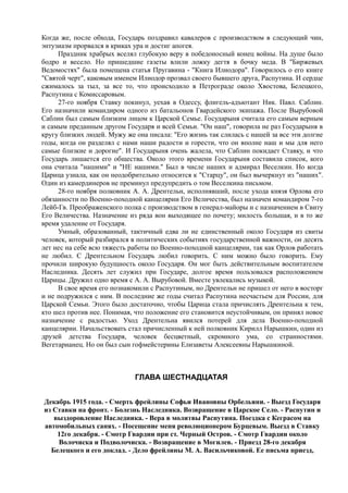 Когда же, после обхода, Государь поздравил кавалеров с производством в следующий чин,
энтузиазм прорвался в криках ура и достиг апогея.
Праздник храбрых вселял глубокую веру в победоносный конец войны. На душе было
бодро и весело. Но пришедшие газеты влили ложку дегтя в бочку меда. В "Биржевых
Ведомостях" была помещена статья Пругавина - "Книга Илиодора". Говорилось о его книге
"Святой черт", каковым именем Илиодор прозвал своего бывшего друга, Распутина. И сердце
сжималось за тыл, за все то, что происходило в Петрограде около Хвостова, Белецкого,
Распутина с Комиссаровым.
27-го ноября Ставку покинул, уехав в Одессу, флигель-адъютант Ник. Павл. Саблин.
Его назначили командиром одного из батальонов Гвардейского экипажа. После Вырубовой
Саблин был самым близким лицом к Царской Семье. Государыня считала его самым верным
и самым преданным другом Государя и всей Семьи. "Он наш", говорила не раз Государыня в
кругу близких людей. Мужу же она писала: "Его жизнь так слилась с нашей за все эти долгие
годы, когда он разделял с нами наши радости и горести, что он вполне наш и мы для него
самые близкие и дорогие". И Государыня очень жалела, что Саблин покидает Ставку, и что
Государь лишается его общества. Около этого времени Государыня составила список, кого
она считала "нашими" и "НЕ нашими." Был в числе наших и адмирал Веселкин. Но когда
Царица узнала, как он неодобрительно относится к "Старцу", он был вычеркнут из "наших".
Один из камердинеров не преминул предупредить о том Веселкина письмом.
28-го ноября полковник А. А. Дрентельн, исполнявший, после ухода князя Орлова его
обязанности по Военно-походной канцелярии Его Величества, был назначен командиром 7-го
Лейб-Гв. Преображенского полка с производством в генерал-майоры и с назначением в Свиту
Его Величества. Назначение из ряда вон выходящее по почету; милость большая, и в то же
время удаление от Государя.
Умный, образованный, тактичный едва ли не единственный около Государя из свиты
человек, который разбирался в политических событиях государственной важности, он десять
лет нес на себе всю тяжесть работы по Военно-походной канцелярии, так как Орлов работать
не любил. С Дрентельном Государь любил говорить. С ним можно было говорить. Ему
прочили широкую будущность около Государя. Он мог быть действительным воспитателем
Наследника. Десять лет служил при Государе, долгое время пользовался расположением
Царицы. Дружил одно время с А. А. Вырубовой. Вместе увлекались музыкой.
В свое время его познакомили с Распутиным, но Дрентельн не пришел от него в восторг
и не подружился с ним. В последние же годы считал Распутина несчастьем для России, для
Царской Семьи. Этого было достаточно, чтобы Царица стала причислять Дрентельна к тем,
кто шел против нее. Понимая, что положение его становится неустойчивым, он принял новое
назначение с радостью. Уход Дрентельна явился потерей для дела Военно-походной
канцелярии. Начальствовать стал причисленный к ней полковник Кирилл Нарышкин, один из
друзей детства Государя, человек бесцветный, скромного ума, со странностями.
Вегетарианец. Но он был сын гофмейстерины Елизаветы Алексеевны Нарышкиной.
ГЛАВА ШЕСТНАДЦАТАЯ
Декабрь 1915 года. - Смерть фрейлины Софьи Ивановны Орбельяни. - Выезд Государя
из Ставки на фронт. - Болезнь Наследника. Возвращение в Царское Село. - Распутин и
выздоровление Наследника. - Вера в молитвы Распутина. Поездка с Кеграсом на
автомобильных санях. - Посещение меня революционером Бурцевым. Выезд в Ставку
12го декабря. - Смотр Гвардии при ст. Черный Остров. - Смотр Гвардии около
Волочиска и Подволочиска. - Возвращение в Могилев. - Приезд 28-го декабря
Белецкого и его доклад. - Дело фрейлины М. А. Васильчиковой. Ее письма приезд,
 