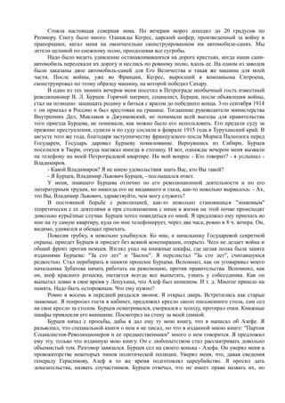 Стояла настоящая северная зима. По вечерам мороз доходил до 20 градусов по
Реомюру. Снегу было много. Однажды Кегрес, царский шофер, произведенный за войну в
прапорщики, катал меня на окончательно сконструированном им автомобиле-санях. Мы
летели целиной по снежному полю, преодолевая все сугробы.
Надо было видеть удивление останавливавшихся на дороге крестьян, когда наши сани-
автомобиль пересекали их дорогу и неслись по ровному полю, вдоль ее. На одном из заводов
были заказаны двое автомобиль-саней для Его Величества и такая же машина для моей
части. После войны, уже во Франции, Кегрес, выросший в компаньона Ситроена,
сконструировал по этому образцу машину, на которой победил Сахару.
В один из тех зимних вечеров меня посетил в Петрограде необычный гость известный
революционер В. Л. Бурцев. Горячий патриот, социалист, Бурцев, после объявления войны,
стал на позицию: защищать родину и биться с врагом до победного конца. 3-го сентября 1914
г. он приехал в Россию и был арестован на границе. Тогдашние руководители министерства
Внутренних Дел, Маклаков и Джунковский, не понимали всей выгоды для правительства
того приезда Бурцева, не понимали, как можно было его использовать. Его предали суду за
прежние преступления, судили и по суду сослали в феврале 1915 года в Туруханский край. В
августе того же года, благодаря заступничеству французского посла Мориса Палеолога перед
Государем, Государь даровал Бурцеву помилование. Вернувшись из Сибири, Бурцев
поселился в Твери, откуда наезжал иногда в столицу. И вот, однажды вечером меня вызвали
па телефону на моей Петроградской квартире. На мой вопрос - Кто говорит? - я услышал -
Владимиров.
- Какой Владимиров? Я не имею удовольствия знать Вас, кто Вы такой?
- Я Бурцев, Владимир Львович Бурцев, - послышался ответ.
У меня, знавшего Бурцева отлично по его революционной деятельности и по его
литературным трудам, но никогда его не видавшего в глаза, как-то невольно вырвалось: - Ах,
это Вы, Владимир Львович, здравствуйте, чем могу служить?
В постоянной борьбе с революцией, как-то невольно становишься "знакомым"
теоретически с ее деятелями и при столкновении с ними в жизни на этой почве происходят
довольно курьёзные случаи. Бурцев хотел повидаться со мной. Я предложил ему приехать ко
мне на ту самую квартиру, куда он мне телефонирует, через два часа, ровно в 8 ч. вечера. Он,
видимо, удивился и обещал приехать.
Повесив трубку, я невольно улыбнулся. Ко мне, к начальнику Государевой секретной
охраны, приедет Бурцев и приедет без всякой конспирации, открыто. Чего не делает война и
общий фронт против немцев. Взгляд упал на книжные шкафы, где целая полка была занята
изданиями Бурцева: "За сто лет" и "Былое". Я перелистал "За сто лет", считавшуюся
редкостью. Стал перебирать в памяти прошлое Бурцева. Вспомнил, как он уговаривал моего
начальника Зубатова начать работать на революцию, против правительства. Вспомнил, как
он, шеф красного розыска, пытается всегда все выпытать, узнать у собеседника. Как он
выпытал ловко в свое время у Лопухина, что Азеф был шпионом. И т. д. Многое пришло на
память. Надо быть осторожным. Что ему нужно?
Ровно в восемь в передней раздался звонок. Я открыл дверь. Встретились как старые
знакомые. Я попросил гостя в кабинет, предложил кресло около письменного стола, сам сел
на свое кресло за столом. Бурцев осматривался, сморкался с холоду, протирал очки. Книжные
шкафы привлекли его внимание. Посмотрел на стену за моей спиной.
Бурцев начал с просьбы, дабы я дал ему ту мою книгу, что я написал об Азефе. Я
разъяснил, что специальной книги о нем я не писал, но что в изданной мною книге: "Партия
Социалистов-Революционеров и ее предшественники" много о нем говорится. Я предложил
ему эту, только что изданную мою книгу. Он с любопытством стал рассматривать довольно
объемистый том. Разговор завязался. Бурцев сел на своего конька - Азефа. Он уверял меня в
провокаторстве некоторых чинов политической полиции. Уверял меня, что, давая сведения
генералу Герасимову, Азеф в то же время подготовлял цареубийство. Я просил дать
доказательства, назвать соучастников. Бурцев отвечал, что не имеет права назвать их, но
 