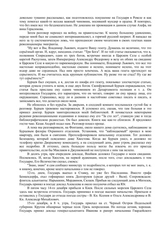 довольно туманно рассказывал, как подготовлялось покушение на Государя в Ревеле и как
тому помогал какой-то весьма важный чиновник, носивший мундир и ордена. Я повторил,
что без имен все это бездоказательно. Не доказана ни провокация в данном случае Азефа, ни
вина Герасимова.
Затем разговор перешел на войну, на правительство. К моему большому удивлению,
передо мной был не социалист интернационалист, а горячий русский патриот. Я нападал на
него за ту систематическую ложь, что преподносят своим читателям в своих газетках наши
революционеры эмигранты.
"Ну вот и Вы, Владимир Львович, издаете Вашу газету. Думаешь по величине, что это
серьёзный орган. И, вдруг, находишь статью: "Три Бога". И по той статье оказывается, что я,
полковник Спиридович, один из трех богов, встречаю иногда в Царском Селе с особой
каретой Распутина, затем Императрицу Александру Федоровну и везу их обоих на свидание
в Царском Селе в какую-то парикмахерскую. Вы понимаете, Владимир Львович, что все это
настолько неправдоподобно, настолько смешно и нелепо, понимаете нелепо, что на этот
вздор даже не сердишься. Над ним просто хохочешь. А ведь ваша газета претендует на
серьезность. И вы считаетесь ведь крупным публицистом. Ну разве это не стыд? Ну где же
тут серьёзность?"
Бурцев был смущен, а я, достав из шкафа его газету, показывал злосчастную статью,
которая думала утопить и меня, и еще двух богов. Сконфуженный Бурцев оправдывался, что
статья была прислана ему одним чиновником из Департамента полиции и т. д. Он
интересовался Государем, его характером, что он читает, говорят ли ему правду лица, его
окружающие. Спрашивал, веду ли я дневник и настойчиво советовал писать и писать, и
записывать все, что делается около меня.
Не обошлось и без курьёза. За дверьми, в соседней комнате послышался густой бас и
разговор. Бурцев тревожно насторожился. Я успокоил его, сказав, что там больная и это
пришел доктор. Бурцев заинтересовался моей библиотекой. Я похвастался некоторыми
редкими революционными изданиями и показал ему его "За сто лет", ставшую уже и тогда
библиографическою редкостью. Он был доволен. Книги нас как-то сблизили. Я предложил
гостю чаю. Казак Андрей подал нам. Разговор пошел проще.
А пока мы разговаривали, на Фонтанке, около нашего дома суетились, наблюдавшие за
Бурцевым филеры Охранного отделения. Установив, что "наблюдаемый" прошел в мою
квартиру, они были в смятении. Протелефонировали начальнику отделения. Тот доложил
Белецкому, который осведомил даже Хвостова. Когда же Бурцев ушел, я доложил по
телефону кратко Дворцовому коменданту, а на следующий день, рано утром, рассказал ему
все подробно. Я оттенил, сколь большую пользу могло бы извлечь из его приезда
правительство, если бы Маклаков и Джунковский не поступили с ним так нелепо.
В десять утра, при очередном докладе, Воейков доложил Государю о моем свидании.
Посмеялись. И, когда Хвостов, на первой аудиенции, после того, стал докладывать о том
Государю, Его Величество сказал, смеясь:
"Знаю, знаю" и сам сообщил министру те подробности, о которых тот не мог знать, т. к.
я никому, конечно, кроме моего начальника о том не говорил.
12-го, днем, Государь выехал в Ставку, но уже без Наследника. Вместо графа
Бенкендорфа, ехал гофмаршал князь Долгоруков (среди друзей - Валя). Сопровождали:
флигель адъютанты: Нарышкин, Мордвинов, Силаев. Прибыв на следующий день в Могилев,
Государь принял в поезде доклад Алексеева и около полуночи отбыл на Юг.
В пятом часу 14-го декабря прибыли в Киев. После сильных морозов Царского Села
здесь нас встретила оттепель. Государь принимал в поезде высшее начальство. Приехали и
оставались у Государя до отхода поезда сестры - В. Кн. Ксения и Ольга Александровны и В.
Кн. Александр Михайлович.
15-го декабря, в 8 ч. утра, Государь приехал на ст. Черный Остров Подольской
губернии. Кругом обширные черные поля. Грязь непролазная. Но погода летняя, хорошая.
Государь принял доклад генерал-адъютанта Иванова и рапорт начальника Гвардейского
 