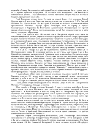 отряда Безобразова. Встречал почетный караул Кавалергардского полка. Было странно видеть
их в черных дубленых полушубках. На соседнем поле выстроилась 1-ая Гвардейская
кавалерийская дивизия. Также два казачьих полка и три конных батареи. Объехав все части,
Государь пропустил их мимо себя.
Граф Фредерикс прошел мимо Государя на правом фланге 4-го эскадрона Конной
Гвардии, как шеф эскадрона. Держался на коне отлично, чем поразил всех. В. Кн. Дмитрий
Павлович был перед взводом 1-го эскадрона. Кавалерия, несмотря на полтора года войны,
представилась блестяще. Государь горячо благодарил части за службу и передал
Кавалергардам и Кирасирам Ее Величества (вдовствующей Императрицы) "Ее горячий
привет и благословение". После смотра командирам частей был предложен завтрак и чай в
поезде, а поезд шел к Волочиску.
После 12-ти прибыли туда. Шел мелкий дождь. На грязном, черном поле стояла 3-я
пехотная Гвардейская дивизия, стрелки, батальон Гвардейского экипажа, саперы, артиллерия.
Государь медленно объезжал части, разговаривал с офицерами, солдатами, горячо благодарил
их и, из-за сильной грязи, мимо себя, маршем, не пропускал. Государь нашел, что вид у войск
был "блестящий". К завтраку были приглашены генералы, В. Кн. Кирилл Владимирович и
флигель-адъютант Саблин. После завтрака Государь поздравил Саблина с производством в
капитаны первого ранга. Теперь это был готовый будущий командир для яхты "Штандарт".
В 3 ч. 35 м. Государь был уже IB Подволочиске. Встречал почетный караул Л.-Гв.
Преображенского полка. В нескольких верстах, за местечком, выстроилась 1-ая и 2-ая
Гвардейские дивизии с их артиллерией. Подъехав к полю на автомобиле, Государь медленно
объезжал полки, беседовал, благодарил, объехал даже дважды и по внутренней линии, дабы
видеть больше народу и, когда окончил объезд? уже стемнело. Шавельский стал служить
молебен. Гвардии предстоял поход. Назревала большая операция на Южном фронте.
Молились перед походом. Темными силуэтами вырисовывался на эстраде священник и
певчие. Торжественно неслось пение. Раздалось величественное "Многая, многая лета". А
когда Государь, сев в автомобиль, прокричал войскам: "Прощайте!", а автомобили тронулись,
бросая на поле снопы света, все темное поле огласилось буквально каким-то ревом урррааа...
И этот рев провожал Государя, пока не доехали до станции.
К высочайшему обеду были приглашены начальники отдельных частей. В этот день
Государь осмотрел 84 тысячи войск гвардии и, как державный хозяин, гостеприимно
накормил у себя в поезде 105 командиров. Гофмаршальская часть оказалась вполне на
высоте. Государь остался очень доволен смотрами и находил войска "блестящими".
После девяти вечера императорский поезд отбыл на Север. В ночь на 17-ое прибыли в
Могилев. Утром переехал Государь во дворец.
18-го декабря в Ставку приезжал Белецкий. С ним, в здоровую атмосферу фронта,
хлынул поток грязи тыла. По моменту все сплеталось около имени, почтенной по годам,
фрейлины М. А. Васильчиковой, а, через ее голову, било по Императрице. Русские люди,
считавшие себя патриотами, распространяли самые гнусные сплетни, что Государыня, как
немка, хочет заключения сепаратного мира. Что того добивается вся немецкая партия при
дворе и т. д. Все эти сплетни не имели никакого серьёзного основания.
Никаких немецких влияний при русском дворе во время войны не было. Не было и
ничего похожего на какую-то немецкую партию. Государь и Царица Александра Федоровна,
более чем кто либо, были проникнуты здоровым русским национализмом, неприязнью, если
не ненавистью, к Императору Вильгельму, непримиримостью к немцам по войне и
верностью к союзникам. И все это они доказали в полной мере своею жизнью до последней
минуты. Эпизод с фрейлиной Васильчиковой как нельзя лучше доказывает это русско-
союзническое настроение Их Величеств.
Фрейлина Мария Александровна Васильчикова, дочь Гофмейстера Васильчикова,
занимавшего пост директора Императорского Эрмитажа с 1879 по 1888 г. и умершего в 1890
г. Ее мать, рожденная графиня Олсуфьева. Ее хорошо знали все члены династии. Она была
очень дружна с В. Кн. Елизаветой Федоровной И, когда та жила с мужем в Петербурге,
 