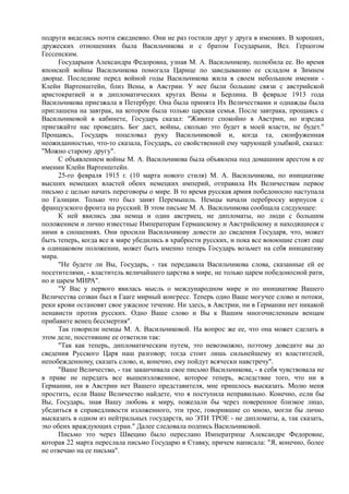 подруги виделись почти ежедневно. Они не раз гостили друг у друга в имениях. В хороших,
дружеских отношениях была Васильчикова и с братом Государыни, Вел. Герцогом
Гессенским.
Государыня Александра Федоровна, узнав М. А. Васильчикову, полюбила ее. Во время
японской войны Васильчикова помогала Царице по заведыванию ее складом в Зимнем
дворце. Последние перед войной годы Васильчикова жила в своем небольшом имении -
Клейн Вартенштейн, близ Вены, в Австрии. У нее были большие связи с австрийской
аристократией и в дипломатических кругах Вены и Берлина. В феврале 1913 года
Васильчикова приезжала в Петербург. Она была принята Их Величествами и однажды была
приглашена на завтрак, на котором была только царская семья. После завтрака, прощаясь с
Васильчиковой в кабинете, Государь сказал: "Живите спокойно в Австрии, но изредка
приезжайте нас проведать. Бог даст, войны, сколько это будет в моей власти, не будет."
Прощаясь, Государь поцеловал руку Васильчиковой и, когда та, сконфуженная
неожиданностью, что-то сказала, Государь, со свойственной ему чарующей улыбкой, сказал:
"Можно старому другу".
С объявлением войны М. А. Васильчикова была объявлена под домашним арестом в ее
имении Клейн Вартенштейн.
25-го февраля 1915 г. (10 марта нового стиля) М. А. Васильчикова, по инициативе
высших немецких властей обеих немецких империй, отправила Их Величествам первое
письмо с целью начать переговоры о мире. В то время русская армия победоносно наступала
по Галиции. Только что был занят Перемышль. Немцы начали переброску корпусов с
французского фронта на русский. В этом письме М. А. Васильчикова сообщала следующее:
К ней явились два немца и один австриец, не дипломаты, но люди с большим
положением и лично известные Императорам Германскому и Австрийскому и находящиеся с
ними в сношениях. Они просили Васильчикову довести до сведения Государя, что, может
быть теперь, когда все в мире убедились в храбрости русских, и пока все воюющие стоят еще
в одинаковом положении, может быть именно теперь Государь возьмет на себя инициативу
мира.
"Не будете ли Вы, Государь, - так передавала Васильчикова слова, сказанные ей ее
посетителями, - властитель величайшего царства в мире, не только царем победоносной рати,
но и царем МИРА".
"У Вас у первого явилась мысль о международном мире и по инициативе Вашего
Величества созван был в Гааге мирный конгресс. Теперь одно Ваше могучее слово и потоки,
реки крови остановят свое ужасное течение. Ни здесь, в Австрии, ни в Германии нет никакой
ненависти против русских. Одно Ваше слово и Вы к Вашим многочисленным венцам
прибавите венец бессмертия".
Так говорили немцы М. А. Васильчиковой. На вопрос же ее, что она может сделать в
этом деле, посетившие ее ответили так:
"Так как теперь, дипломатическим путем, это невозможно, поэтому доведите вы до
сведения Русского Царя наш разговор; тогда стоит лишь сильнейшему из властителей,
непобежденному, сказать слово, и, конечно, ему пойдут всячески навстречу".
"Ваше Величество, - так заканчивала свое письмо Васильчикова, - я себя чувствовала не
в праве не передать все вышеизложенное, которое теперь, вследствие того, что ни в
Германии, ни в Австрии нет Вашего представителя, мне пришлось высказать. Молю меня
простить, если Ваше Величество найдете, что я поступила неправильно. Конечно, если бы
Вы, Государь, зная Вашу любовь к миру, пожелали бы через поверенное близкое лицо,
убедиться в справедливости изложенного, эти трое, говорившие со мною, могли бы лично
высказать в одном из нейтральных государств, но ЭТИ ТРОЕ - не дипломаты, а, так сказать,
эхо обеих враждующих стран." Далее следовала подпись Васильчиковой.
Письмо это через Швецию было переслано Императрице Александре Федоровне,
которая 22 марта переслала письмо Государю в Ставку, причем написала: "Я, конечно, более
не отвечаю на ее письма".
 