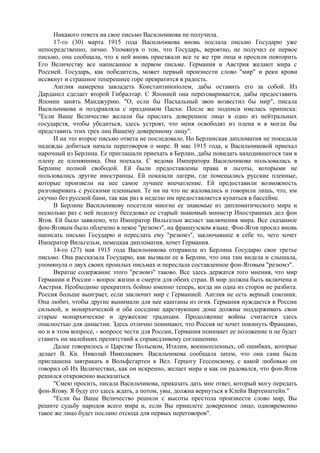 Никакого ответа на свое письмо Васильчикова не получила.
17-го (30) марта 1915 года Васильчикова вновь послала письмо Государю уже
непосредственно, лично. Упомянув о том, что Государь, вероятно, не получил ее первое
письмо, она сообщала, что к ней вновь приезжали все те же три лица и просили повторить
Его Величеству все написанное в первом письме. Германия и Австрия желают мира с
Россией. Государь, как победитель, может первый произнести слово "мир" и реки крови
иссякнут и страшное теперешнее горе превратится в радость.
Англия намерена завладеть Константинополем, дабы оставить его за собой. Из
Дарданел сделает второй Гибралтар. С Японией она переговаривается, дабы предоставить
Японии занять Манджурию. "О, если бы Пасхальный звон возвестил бы мир", писала
Васильчикова и поздравляла с праздником Пасхи. После же подписи имелась приписка:
"Если Ваше Величество желали бы прислать доверенное лицо в одно из нейтральных
государств, чтобы убедиться, здесь устроят, что меня освободят из плена и я могла бы
представить этих трех лиц Вашему доверенному лицу".
И на это второе письмо ответа не последовало. Но Берлинская дипломатия не покидала
надежды добиться начала переговоров о мире. В мае 1915 года, к Васильчиковой приехал
нарочный из Берлина. Ее приглашали приехать в Берлин, дабы повидать находившегося там в
плену ее племянника. Она поехала. С ведома Императора Васильчикова пользовалась в
Берлине полной свободой. Ей были предоставлены права и льготы, которыми не
пользовались другие иностранцы. Ей показали лагери, где помещались русские пленные,
которые произвели на нее самое лучшее впечатление. Ей предоставили возможность
разговаривать с русскими пленными. Те ни на что не жаловались и говорили лишь, что, им
скучно без русской бани, так как раз в неделю им предоставляется купаться в бассейне.
В Берлине Васильчикову посетили многие ее знакомые из дипломатического мира и
несколько раз с ней подолгу беседовал ее старый знакомый министр Иностранных дел фон
Ягов. Ей было заявлено, что Император Вильгельм желает заключения мира. Все сказанное
фон-Яговым было облечено в некое "резюмэ", на французском языке. Фон-Ягов просил вновь
написать письмо Государю и переслать ему "резюмэ", заключавшее в себе то, чего хочет
Император Вильгельм, немецкая дипломатия, хочет Германия.
14-го (27) мая 1915 года Васильчикова отправила из Берлина Государю свое третье
письмо. Она рассказала Государю, как вызвали ее в Берлин, что она там видела и слышала,
упомянула о двух своих прошлых письмах и переслала составленное фон-Яговым "резюмэ".
Вкратце содержание этого "резюмэ" таково. Все здесь держатся того мнения, что мир
Германии и России - вопрос жизни и смерти для обеих стран. В мир должна быть включена и
Австрия. Необходимо прекратить бойню именно теперь, когда ни одна из сторон не разбита.
Россия больше выиграет, если заключит мир с Германией. Англия не есть верный союзник.
Она любит, чтобы другие вынимали для нее каштаны из огня. Германия нуждается в России
сильной, и монархической и оба соседние царствующие дома должны поддерживать свои
старые монархические и дружеские традиции. Продолжение войны считается здесь
опасностью для династии. Здесь отлично понимают, что Россия не хочет покинуть Францию,
но и в этом вопросе, - вопросе чести для России, Германия понимает ее положение и не будет
ставить ни малейших препятствий к справедливому соглашению.
Далее говорилось о Царстве Польском, Италии, военнопленных, об ошибках, которые
делает В. Кн. Николай Николаевич. Васильчикова сообщала затем, что она сама была
приглашена завтракать в Вольфсгартен к Вел. Герцогу Гессенскому, с какой любовью он
говорил об Их Величествах, как он искренно, желает мира и как он радовался, что фон-Ягов
решился откровенно высказаться.
"Смею просить, писала Васильчикова, приказать дать мне ответ, который могу передать
фон-Ягову. Я буду его здесь ждать, а потом, увы, должна вернуться в Клейн Вартенштейн."
"Если бы Ваше Величество решили с высоты престола произнести слово мир, Вы
решите судьбу народов всего мира и, если Вы пришлете доверенное лицо, одновременно
такое же лицо будет послано отсюда для первых переговоров".
 