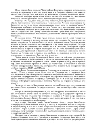 После подписи была приписка: "Если бы Ваше Величество пожелали, чтобы я, лично,
передала все слышанное и все, что видела здесь и в Германии, облегчите мне всячески
путешествие в Царское Село, но я должна все же вернуться в Австрию до окончания войны".
Подождав некоторое время ответа на свое письмо и не получив его, Васильчикова
вернулась в Клейн Вартенштейн. Немцы же начали свое наступление в Галиции.
В декабре 1915 года, те же лица, два немца и австриец, вновь приехали к Васильчиковой
в Клейн Вартенштейн и стали уговаривать ее съездить лично в Россию и лично передать Его
Величеству все то, что она писала в своих письмах по поводу мира, что излагала в "резюмэ".
Васильчикова колебалась, но желание посетить Россию, где у нее скончалась мать, взяло
верх. С немецким паспортом, в сопровождении доверенного лица, Васильчикова отправилась
сначала в Дармштадт к Вел. Герцогу Гессенскому. Великий Герцог очень желал прекращения
войны и, независимо от писем Васильчиковой, делал попытки завязать переговоры о мире, но
безуспешно.
В половине апреля 1915 года Герцог отправил письмо своей сестре Императрице
Александре Федоровне, в котором высказал мысль, что следовало бы строить мост для
мирных переговоров. Он даже сообщил, что послал доверенное лицо в Стокгольм, которое
могло бы вступить в переговоры, частным образом, с тем лицом, которое пришлет Государь.
К концу апреля это доверенное лицо Герцога было в Стокгольме, но напрасно. Царица,
получив письмо от брата в то время, как Государь был в Ставке, немедленно дала знать в
Стокгольм, дабы присланный не беспокоился ждать и что время для мира еще не настало.
Письмом же Государю она сообщила о том, прибавив, что поспешила кончить все до его
приезда, зная, что происшедшее будет для него неприятно.
Теперь, узнав о поездке Васильчиковой, Герцог отнесся к ней очень сочувственно и
снабдил ее письмом к Их Величествам. В письме он выражал надежду, что Их Величества
выслушают Васильчикову, поздравлял с Новым Годом и выражал надежду, что он принесет
мир. Затем Васильчикова приехала в Берлин, где имела беседы с фон-Яговым и получила
"резюмэ" для вручения Его Величеству. Это "резюмэ" по существу было повторением того,
что было отправлено 14 (27) мая 1915 года.
Через Данциг Васильчикова приехала в Стокгольм, где в посольстве получила русский
паспорт. Обедала у нашего посла. Далее ехала на Хапаранду, где ее документы были
просмотрены консулом. При просмотре документов на границе Васильчиковой посоветовали
по приезде в Петербург побывать в штабе армии на Дворцовой площади, что она и обещала
сделать. Ехала Васильчикова от Торнео до Петербурга одна и в 6 часов утра 2 (15) декабря
приехала в Петербург и остановилась в гостинице Астория, где с трудом достала для себя
комнату.
Тотчас же по приезде Васильчикова написала письмо Императрице, прося принять ее,
как делала обычно, приезжая в Петербург и отправила с ним письмо Герцога Гессенского и
"резюмэ"
Вскоре из дворца протелефонировали, что письмо вручено по назначению. В тот же
день Васильчикова зашла в штаб на Дворцовой площади, где ее допросили о причине ее
приезда, на что она объяснила, что отпущена из Австрии в Россию на три недели под
поручительство Великого Герцога Гессенского, ввиду смерти ее матери. И что, если она не
вернется, то ее имение будет конфисковано.
6-го декабря Начальник штаба Северо-Западного фронта генерал Бонч-Бруевич
телеграфировал о Васильчиковой генералу Алексееву и спрашивал, можно ли допустить
выезд ее заграницу и, если да, то можно ли при выезде подвергнуть ее тщательному допросу
и осмотру. Генерал Алексеев положил резолюцию: "Пропустить можно. Опрос учинить
можно, а досмотр только при сомнениях. Нет надобности наносить лишнее унижение, если в
этом не будет надобности".
Поджидая ответа о приеме из дворца, Васильчикова отправила по почте письмо В. Кн.
Елизавете Федоровне и никуда из Петербурга не выезжала. Но ответа не было. Между тем,
благодаря обширным связям Васильчиковой и родству, в высшем обществе распространился
 