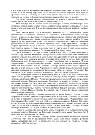 к войскам с речью, в которой были следующие знаменательные слова: "Я сказал в начале
войны, что я не заключу мира, пока мы не выгоним последнего неприятельского воина из
пределов наших и не заключу его иначе, как в полном согласии с нашими союзниками, с
которыми мы связаны не бумажными договорами, а истинной дружбой и кровью".
Эти слова являлись лучшим опровержением тех слухов и сплетен, которыми был
насыщен Петербург в последнее время. Да и не один Петербург.
Затем Государь еще раз обошел войска, еще поговорил с ними и, еще благодарил их от
солдата до командующего армией. Генерал Эверт произнес здравицу за Государя, что было
покрыто восторженным ура. К столу были приглашены генералы и начальники отдельных
частей.
21-го декабря утром, сев в автомобиль, Государь посетил расположение полков
гренадерских: Самогитского, Киевского и Московского. В Самогитском полку Государь
входил в землянки, смотрел их устройство, смотрел соломенную подстилку, на которой спали
солдаты. В Киевском полку зашел в походную церковь и прослушал там молебен. Государь
прошел на наблюдательный пункт 3-ей батареи Ивангородского тяжелого дивизиона,
расположенного на высоте. Это было серьезное место. Эверт предупредил Государя и
Государь пригласил с собою только его, Куропаткина, начальника артиллерии и дивизиона.
Вернувшись с пункта, Государь попробовал пищу в 16 роте Самогитского полка, нашел ее
хорошей и поблагодарил кашевара. Государь сердечно благодарил полки.
Сев в автомобиль, Государь проехал к Московскому полку, что был расположен в
сосновом бору близ дер. Юшкевичи. Государь обходил роты, выстроенные перед землянками.
Заходил в землянки и заметил, что в одной дымила печь. Доложили, что она еще не обгорела,
так как была лишь накануне сделана. Осмотрел нары солдат и остался всем доволен.
Поблагодарив полк, Государь прошел к кухням. Попробовав пищу у кашевара 12 роты,
Государь сказал: "У тебя пища сверх отличного!" (Это было техническое выражение оценки
стрельбы). Поблагодарив еще раз офицеров, Государь снялся с ними общей группой и
проехал в штаб корпуса, в дер. Чернихово. Государь принял доклад начальника штаба,
осмотрел помещение и, поблагодарив Куропаткина, отбыл на станцию Погорельцы. Там
Государя встретил командующий 3-ей армией Леш. Предстоял смотр 9-го корпуса.
В час дня Государь подъехал к Вологодскому полку. Солдаты были около землянок, вне
строя. Приняв рапорты дежурного по полку и командира полка, Государь обошел роты,
здоровался, благодарил. Прошел к Архангелогородскому полку, который успел выстроиться в
резервной колонне. Государь здоровался, благодарил за службу и прошел в церковь
Костромского полка, Она была устроена в сарае. Вместо колоколов, звонили в подвешенные
по размеру куски рельс. Солдат звонарь демонстрировал колотушкой прелестный, перезвон,
трезвон. Два священника, в полном облачении, встретили Государя с крестом и евангелием.
Звонарь трезвонил. Начался молебен. Пел дивный хор. И, вдруг, со стороны неприятеля,
стала доноситься канонада.
Неприятель вдруг начал сильный, артиллерийский огонь. Выйдя из церкви, Государь
направился к палаткам. Офицеры окружили Государя. Шли вместе. "Благодарю вас, господа,
за честную и беззаветную службу мне и, родине", говорил Государь. "Рады стараться Ваше
Императорское Величество!" отвечали просто, восторженно, искренно. Государь благодарил
солдат. Пройдя к кухне 1-ой роты, Государь пробовал пищу, поел, спросил кашевара, как его
зовут, откуда он, кого оставил в деревне. "Пища у тебя вкусная, сказал Государь, "Спасибо
кашевар!" Тот заорал: "Рад стараться, Ваше Императорское Величество!"
Пошли, к землянкам. Государь входил в них, осматривал все и выразил удовольствие
начальнику дивизии. Командиру же Вологодского полка Государь сказал: "Благодарю Вас. Я
нашел ваш полк в блестящем состоянии."
В 2 ч. 10 м., под крики ура, Государь отбыл в расположение 42 пехотной дивизии.
Автомобиль ехал, тихо по проселочной дороге. Вдоль пути стояли солдаты, крестьяне,
сестры милосердия; все попросту махали, кто чем мог, кричали ура. Улыбаясь, Государь
отдавал честь. Кругом восторг.
 