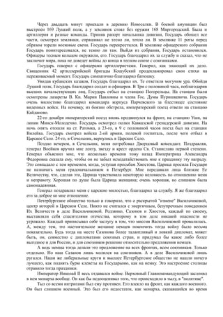 Через двадцать минут приехали в деревню Новоселки. В боевой амуниции был
выстроен 169 Луцкий полк, а у землянок стоял без оружия 168 Миргородский. Была и
артиллерия и разные команды. Приняв рапорт начальника дивизии, Государь обошел все
части, осмотрел землянки, спрашивал не тесно ли, тепло ли. В землянке 11 роты перед
образом горели восковые свечи. Государь перекрестился. В землянке офицерского собрания
Государь поинтересовался, не темно ли там. Выйдя из собрания, Государь остановился.
Офицеры тесным кольцом окружили, его. Государь благодарил их за службу и сказал, что не
заключит мира, пока не доведет войны до конца в тесном союзе с союзниками.
Государь говорил с офицерами артиллеристами. Говорил, как знающий их дело.
Священник 42 артиллерийской бригады Кошубский продекламировал свои стихи на
переживаемый момент. Государь симпатично благодарил батюшку.
Увидав кубанских казаков, Государь благодарил их. Те ответили могучим ура. Обойдя
Луцкий полк, Государь благодарил солдат и офицеров. В Три с половиной часа, поблагодарив
высших начальствующих лиц, Государь отбыл на станцию Погорельцы. На станции были
осмотрены лазареты В. Кн. Марии Павловны и члена Гос. Думы Пуришкевича. Государь
очень милостиво благодарил командира корпуса Парчевского за блестящее состояние
виденных войск. На ночевку, из боязни обстрела, императорский поезд отвели на станцию
Кайданово.
22-го декабря императорский поезд вновь продвинулся на фронт, на станцию Уши, на
линии Минск-Молодечно. Государь осмотрел полки Кавказской гренадерской дивизии. На
ночь опять отошли на ст. Ратомка, а 23-го, в 9 с половиной часов поезд был на станции
Вилейка. Государь смотрел войска 2-ой армии, полевой госпиталь, после чего отбыл в
Царское Село. 24-го, в Сочельник, вернулись в Царское Село.
Поздно вечером, в Сочельник, меня потребовал Дворцовый комендант. Поздравляя,
генерал Воейков вручил мне ленту, звезду и крест ордена Св. Станислава первой степени.
Генерал объяснил мне, что несколько времени тому назад Императрица Александра
Федоровна сказала ему, чтобы он не забыл исходатайствовать мне к празднику эту награду.
Это совпадало с тем временем, когда, уступая просьбам Хвостова, Царица просила Государя
не назначать меня градоначальником в Петербург. Мне передавали лица близкие Ее
Величеству, что, сделав это, Царица чувствовала некоторую неловкость по отношению меня
и неправоту. Хорошая по душе была Царица женщина; очень хорошая, но слишком была
самонадеянная.
Генерал поздравлял меня с царскою милостью, благодарил за службу. Я же благодарил
его за доброе ко мне отношение.
Петербургское общество только и говорило, что о раскрытой "измене" Васильчиковой,
центр которой в Царском Селе. Никто не считался с энергичным, безупречным поведением
Их Величеств в деле Васильчиковой. Родзянко, Сазонов и Хвостов, каждый по своему,
выставляли себя спасителями отечества, которому в том деле никакой опасности не
угрожало. Каждый приписывал себе заслугу в том, что миссия Васильчиковой провалилась.
А, между тем, это настоятельное желание немцев покончить тогда войну было весьма
показательно. Будь тогда на месте Сазонова более талантливый и ловкий дипломат, может
быть, он, совместно с дипломатами союзных стран, и придумал бы какое либо более
выгодное и для России, и для союзников решение относительно предложения немцев.
А ведь немцы тогда делали это предложение на всех фронтах, всем союзникам. Только
отдельно. Но наш Сазанов лишь молился на союзников. А в деле Васильчиковой лишь
ругался. Наши же либеральные круги и высшее Петербургское общество не нашли ничего
лучшего, как поднять бурю клеветы на Государыню, как на немку. Это настроение столицы
отравило тогда праздники.
Император Николай II весь отдавался войне. Верховный Главнокомандующий заслонял
в нем монарха вообще. Он как бы недооценивал того, что происходило в тылу, в "политике".
Тыл со всеми интригами был ему противен. Его влекло на фронт, как каждого военного.
Он был слишком военный. Это был его недостаток, как монарха, сказавшийся во время
 
