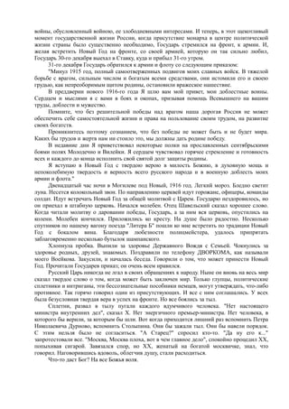 войны, обусловленный войною, ее злободневными интересами. И теперь, в этот щекотливый
момент государственной жизни России, когда присутствие монарха в центре политической
жизни страны было существенно необходимо, Государь стремился на фронт, к армии. И,
желая встретить Новый Год на фронте, со своей армией, которую он так сильно любил,
Государь 30-го декабря выехал в Ставку, куда и прибыл 31-го утром.
31-го декабря Государь обратился к армии и флоту со следующим приказом:
"Минул 1915 год, полный самоотверженных подвигов моих славных войск. В тяжелой
борьбе с врагом, сильным числом и богатым всеми средствами, они истомили его и своею
грудью, как непреоборимым щитом родины, остановили вражеское нашествие.
В преддверии нового 1916-го года Я шлю вам мой привет, мои доблестные воины.
Сердцем и мыслями я с вами в боях и окопах, призывая помощь Всевышнего на вашим
труды, доблести и мужество.
Помните, что без решительной победы над врагом наша дорогая Россия не может
обеспечить себе самостоятельной жизни и права на пользование своим трудом, на развитие
своих богатств.
Проникнитесь поэтому сознанием, что без победы не может быть и не будет мира.
Каких бы трудов и жертв нам ни стоило это, мы должны дать родине победу.
В недавние дни Я приветствовал некоторые полки на прославленных сентябрьскими
боями полях Молодечно и Вилейки. Я сердцем чувствовал горячее стремление и готовность
всех и каждого до конца исполнить свой святой долг защиты родины.
Я вступаю в Новый Год с твердою верою в милость Божию, в духовную мощь и
непоколебимую твердость и верность всего русского народа и в военную доблесть моих
армии и флота."
Двенадцатый час ночи в Могилеве под Новый, 1916 год. Легкий мороз. Бледно светит
луна. Несется колокольный звон. По направлению церквей идут горожане, офицеры, команды
солдат. Идут встречать Новый Год за общей молитвой с Царем. Государю нездоровилось, но
он приехал в штабную церковь. Начался молебен. Отец Шавельский сказал хорошее слово.
Когда читали молитву о даровании победы, Государь, а за ним вся церковь, опустились на
колени. Молебен кончился. Приложились ко кресту. На душе было радостно. Несколько
спутников по нашему вагону поезда "Литера Б" пошли ко мне встретить по традиции Новый
Год с бокалом вина. Благодаря любезности полицмейстера, удалось припрятать
заблаговременно несколько бутылок шампанского.
Хлопнула пробка. Выпили за здоровье Державного Вождя с Семьей. Чокнулись за
здоровье родных, друзей, знакомых. Поздравили по телефону ДВОРКОМА, как называли
моего Воейкова. Закусили, и началась беседа. Говорили о том, что может принести Новый
Год. Прочитали Государев приказ; он очень всем нравился.
Русский Царь никогда не лгал в своих обращениях к народу. Ныне он вновь на весь мир
сказал твердое слово о том, когда может быть заключен мир. Только глупцы, политические
сплетники и интриганы, эти бессознательные пособники немцев, могут утверждать, что-либо
противное. Так горячо говорил один из присутствующих. И все с ним соглашались. У всех
была безусловная твердая вера в успех на фронте. Но все боялись за тыл.
Сплетни, развал в тылу пугали каждого вдумчивого человека. "Нет настоящего
министра внутренних дел", сказал X. Нет энергичного премьер-министра. Нет человека, в
которого бы верили, за которым бы шли. Вот когда приходится лишний раз вспомнить Петра
Николаевича Дурново, вспомнить Столыпина. Они бы зажали тыл. Они бы навели порядок.
С этим нельзя было не согласиться. "А Старец?" спросил кто-то. "Да ну его к..."
запротестовали все. "Москва, Москва плоха, вот в чем главное дело", спокойно процедил XX,
попыхивая сигарой. Завязался спор, но XX, женатый на богатой москвичке, знал, что
говорил. Наговорившись вдоволь, облегчив душу, стали расходиться.
Что-то даст Бог? На все Божья воля.
 