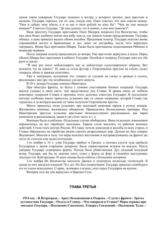 одном таком пожарище Государь подошел к костру, у которого грелись двое крестьян и
мальчик. Государь спросил, где их дом, откуда они. Один ответил, что дом сожгли немцы.
"Они и собаку мою убили, а я за нее и пяти рублей не взял бы". "Чем же она мешала
немцам?" Спросил Государь. "Да они думали, что я шпион, а она мне помогает".
Видя простоту Государя, крестьянин Осип Мазурек попросил Его Величество, чтобы
ему дали более удобную землю под избу, чем та, где лежали только груды развалин. Государь
обещал, о пока приказал выдать обоим пособия. Продолжая осмотр, Государь посетил вновь
строившийся костел в Брженницах и дал денег на достройку, после чего вернулись
завтракать. Вновь был приглашен Шварц. Также были приглашены подполковник Рябинин и
командир моряков.
После завтрака осмотр продолжался до вечера. Уже при огнях вернулись в поезд. Перед
обедом Шварц был приглашен в кабинет Государя. Подойдя к генералу, Государь взял его обе
руки и сказал:
"Я еще раз хотел поблагодарить вас за доблестную одухотворенную оборону. Вот
возьмите это на память". И, взяв со стола футляр с Георгиевским крестом на саблю, подал
генералу, обнял и дважды поцеловал.
Уже в эмиграции, вспоминая это, генерал со слезами на глазах и дрожью в голосе,
рассказывал мне про эти незабвенные для него минуты.
В 10 ч. вечера Государь покинул Ивангород.
При объездах фронта, из бесед с самими участниками боевых операций, Государь
многое узнавал в ином свете, чем представляла ему Ставка. В армии очень не любили
некоторых генералов Ставки и причины этого делались известны Государю. В последнюю
поездку особенно много пришлось услышать про ту самую операцию, которой Ставка так
гордилась и за которую высшие ее чины получили Георгиевские кресты.
Много пришлось тогда услышать про массовый шпионаж евреев в пользу немцев.
Жаловались военные, жаловались обыватели. Приводились бесчисленные примеры. Под
Ивангородом простые польские крестьяне безыскусственно рассказывали, как евреи
шпионили и рассказывали, какая и где стоит часть и т. д.
Военные были озлоблены. Отдельные случаи обобщались. Вина отдельных изменников
переносилась на все еврейское население. Евреев стали выселять из районов военных
действий. Стали гнать внутрь России. В Ставку летели донесения и жалобы со всех сторон, и
Ставка обрушилась на еврейство рядом строгих репрессивных мер. Душою их был генерал
Янушкевич. Многим в тылу эти меры казались жестокими и несправедливыми, на фронте же
часто их считали еще недостаточными.
1-го ноября в 10 ч. утра Государь прибыл в Гродно, а полчаса спустя туда прибыла
Государыня с двумя старшими дочерьми. Была торжественная встреча на вокзале. После
завтрака Государь осматривал форты. Погода была убийственная. Дул сильный холодный
ветер. Государь, как бы не замечая этого, ездил с форта на форт и спокойно выслушивал
доклады ген. Кайгородова. И здесь немцы были отбиты с большими потерями.
2-го ноября Их Величества посетили Двинск и осмотрели несколько госпиталей. В
одном из них оказался пленный 74-х лет. Он был подводчиком. Государь приказал освободить
его из плена немедленно. Старик, заливаясь слезами, упал перед Государем на колени.
Вечером того же дня вернулись в Царское Село.
ГЛАВА ТРЕТЬЯ
1914 год. - В Петрограде. - Арест большевиков в Озерках. - Слухи с фронта - Третье
путешествие Государя. - Отъезд в Ставку. - Что говорили в Ставке? Меры охраны при
поездках Государя. - Посещение Смоленска. -Генерал Сандецкий. - Посещение Тулы. -
 