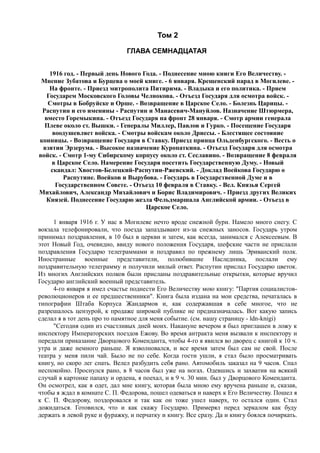 Том 2
ГЛАВА СЕМНАДЦАТАЯ
1916 год. - Первый день Нового Года. - Поднесение мною книги Его Величеству. -
Мнение Зубатова и Бурцева о моей книге. - 6 января. Крещенский парад в Могилеве. -
На фронте. - Приезд митрополита Питирима. - Владыка и его политика. - Прием
Государем Московского Головы Челнокова. - Отъезд Государя для осмотра войск. -
Смотры в Бобруйске и Орше. - Возвращение в Царское Село. - Болезнь Царицы. -
Распутин и его именины - Распутин и Манасевич-Мануйлов. Назначение Штюрмера,
вместо Горемыкина. - Отъезд Государя на фронт 28 января. - Смотр армии генерала
Плеве около ст. Вышки. - Генералы Миллер, Павлов и Гурко. - Посещение Государя
воодушевляет войска. - Смотры войскам около Дриссы. - Блестящее состояние
конницы. - Возвращение Государя в Ставку. Приезд принца Ольденбургского. - Весть о
взятии Эрзерума. - Высокое назначение Куропаткина. - Отъезд Государя для осмотра
войск. - Смотр 1-му Сибирскому корпусу около ст. Сеславино. - Возвращение 8 февраля
в Царское Село. Намерение Государя посетить Государственную Думу. - Новый
скандал: Хвостов-Белецкий-Распутин-Ржевский. - Доклад Воейкова Государю о
Распутине. Воейков и Вырубова. - Государь в Государственной Думе и в
Государственном Совете. - Отъезд 10 февраля в Ставку. - Вел. Князья Сергей
Михайлович, Александр Михайлович и Борис Владимирович. - Приезд других Великих
Князей. Поднесение Государю жезла Фельдмаршала Английской армии. - Отъезд в
Царское Село.
1 января 1916 г. У нас в Могилеве нечто вроде снежной бури. Намело много снегу. С
вокзала телефонировали, что поезда запаздывают из-за снежных заносов. Государь утром
принимал поздравления, в 10 был в церкви и затем, как всегда, занимался с Алексеевым. В
этот Новый Год, очевидно, ввиду нового положения Государя, шефские части не прислали
поздравления Государю телеграммами и поздравил по прежнему лишь Эриванский полк.
Иностранные военные представители, полюбившие Наследника, послали ему
поздравительную телеграмму и получили милый ответ. Распутин прислал Государю цветок.
Из многих Английских полков были присланы поздравительные открытки, которые вручил
Государю английский военный представитель.
4-го января я имел счастье поднести Его Величеству мою книгу: "Партия социалистов-
революционеров и ее предшественники". Книга была издана на мои средства, печаталась в
типографии Штаба Корпуса Жандармов и, как содержавшая в себе многое, что не
разрешалось цензурой, к продаже широкой публике не предназначалась. Вот какую запись
сделал я в тот день про то памятное для меня событие. (см. нашу страницу - ldn-knigi)
"Сегодня один из счастливых дней моих. Накануне вечером я был приглашен в ложу к
инспектору Императорских поездов Ежову. Во время антракта меня вызвали к инспектору и
передали приказание Дворцового Коменданта, чтобы 4-го я явился во дворец с книгой к 10 ч.
утра и даже немного раньше. Я взволновался, и все время затем был сам не свой. После
театра у меня пили чай. Было не по себе. Когда гости ушли, я стал было просматривать
книгу, но скоро лег спать. Велел разбудить себя рано. Автомобиль заказал на 9 часов. Спал
неспокойно. Проснулся рано, в 8 часов был уже на ногах. Одевшись и захватив на всякий
случай в картонке папаху и ордена, я поехал, и в 9 ч. 30 мин. был у Дворцового Коменданта.
Он осмотрел, как я одет, дал мне книгу, которая была мною ему вручена раньше и, сказав,
чтобы я ждал в комнате С. П. Федорова, пошел одеваться и наверх к Его Величеству. Пошел я
к С. П. Федорову, поздоровался и так как он тоже ушел наверх, то остался один. Стал
дожидаться. Готовился, что и как скажу Государю. Примерял перед зеркалом как буду
держать в левой руке и фуражку, и перчатку и книгу. Все сразу. Да и книгу боялся почиркать.
 