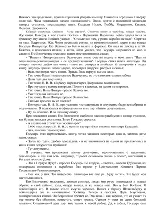 Пока все это проделывал, пришла горничная убирать комнату. Я вышел в переднюю. Наверху
пили чай. Часы показывали начало одиннадцатого. Около десяти с половиной задвигали
наверху стульями, послышались шаги. Сходили Нилов, Граббе, Мордвинов, Силаев,
Федоров. Здоровался.
Сбежал скороход Климов: - "Вас просят". Схватив книгу в коробке, пошел наверх.
Жутковато. Наверху в зале стояли Воейков и Нарышкин. Нарышкин поблагодарил меня за
присылку ему книги. Воейков указал: - "Станьте вон там, у рояля, коробки не надо". Спрятал
на стул. Одернулся. Жду. Через несколько секунд из противоположной двери в зал вошел
Государь Император. Его Величество был в пальто и фуражке. Он шел на доклад в штаб.
Кажется, я поклонился издали, а затем, когда увидел, что Государь направился ко мне, я
сделал к Его Величеству несколько шагов и остановившись сказал:
- "Вашему Императорскому Величеству имею счастье поднести мою книгу "Партия
социалистов-революционеров и ее предшественники". Государь стоял почти вплотную. Он
смотрел ласково, добро, как может только он; смотрел и улыбался. Отрапортовав я подал
книгу. Государь принял, поблагодарил, посмотрел снаружи, раскрыл и сказал:
- Ведь это вторая часть книги. Правда. Ведь первую вы мне дали.
- Так точно Ваше Императорское Величество, но это самостоятельная работа.
- Дали года два тому назад.
- Так точно В. И. В., в Крыму, передал через Дворцового Коменданта.
- Про эту книгу вы мне говорили. Помните в шхерах, на одном из островов.
- Так точно, Ваше Императорское Величество.
- Уже тогда вы начинали ее.
- Так точно, Ваше Императорское Величество.
- Сколько времени вы ее писали?
- Полтора года, В. И. В., при условии, что материалы и документы были все собраны и
подготовлены. Я пользовался и официальными и их партийными документами.
- Ну да, конечно. И по личному опыту.
При последних словах Его Величество особенно ласково улыбнулся и кивнул головою,
как бы подтверждая свои слова. Затем Государь спросил:
- А сколько вы отпечатали экземпляров?
- 3.000 экземпляров, В. И. В., у меня их все приобрел товарищ министра Белецкий.
- Ага, конечно, это им нужно.
Государь стал перелистывать книгу, читал заглавия некоторых глав и, заметив даты
годов, сказал:
- Здесь по годам, удобно проследить, - и остановившись на одном из приложенных в
конце книги документов, прибавил:
- Тут документы.
Я ответил, что приложены ценные документы, перепечатанные с подлинных
экземпляров, и что там есть, например, "Проект основного закона о земле", внесенный в
Государственную Думу.
- Это в Первую Думу? - спросил Государь. Во вторую, - ответил, - внесли Трудовики, их
поддержала оппозиция, а выработан был проект у Центрального Комитета Партии
Социалистов-Революционеров.
- Вот как, у них. Это интересно. Благодарю вас еще раз. Буду читать. Это будет моя
настольная книга.
Его Величество милостиво, хорошо смотрел, подал мне руку, попрощался и пошел
обратно в свой кабинет, туда, откуда вышел, я же пошел вниз. Внизу был Воейков. Я
поблагодарил его. В голове что-то смутно хорошее. Пошел к барону Штакельбергу и
поблагодарил его за напоминание Воейкову. Теперь я счастлив. Царь, безусловно,
заинтересовался книгой. Он безусловно прочтет ее. Это ясно. И как хорошо, что он узнает из
нее многое без обиняков, начистоту, узнает правду. Сегодня у меня на душе большой
праздник. Сегодняшний день дает мне толчок к новой работе. Да, я забыл, Государь еще
 