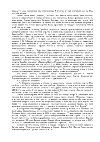 сказал, что у нас такой книги еще не появлялось. Я ответил, что нет, что только они, Эс-Эры,
про себя писали.
Такова запись моего дневника, сделанная под живым впечатлением происшедшего.
Домой, в Царское Село, я послал, конечно, о том телеграмму. Тогда я разослал многим ту
мою книгу. Послал некоторым Великим Князьям, чего не советовал мне делать мой
начальник. Он их недолюбливал. Он считал, что почти все они часто подводят Государя и
много вредят ему своими разговорами. Какое произвело на Государя впечатление чтение
моей книги я не знаю.
Но в Париже, в 1923 году Судебный следователь Соколов, производивший дознание об
убийстве Царской семьи, говорил мне, что в числе книг, найденных в комнате Государя в
Екатеринбурге, была и моя книга. О той книге, дающей картину деятельности наших
террористов эс-эров, гордящихся тем, что они являются прямыми наследниками цареубийц-
народовольцев, я получил в то время два отзыва от двух интересных людей. От моего
учителя С. В. Зубатова, застрелившегося при вести об отречении Государя от престола и
второе от революционера В. Л. Бурцева. Оба они играли большую роль в истории
революционного движения Царской России и потому я считаю уместным привести
извлечения из их писем.
С. В. Зубатов писал: ..."Труд ваш - "Партия Социалистов и ее Предшественники", - вещь
капитальная. Я прочитал ее с захватывающим интересом. Написан он прекрасным языком и
местами полон драматизма. Душа этой доморощенной партии неисправимых утопистов,
органических беспорядочников и сантиментального зверья - террор - схвачена, усвоена и
прослежена вами превосходно, а вывод ваш: - "Террор и особенно центральный, вот главное
средство борьбы, к которому обратится Партия Социалистов-Революционеров, лишь только
наступит время благоприятное для работы (стр. 496) - зловещ, но вполне верен и всякая
политическая маниловщина в этом отношении преступна. Верность охранным принципам и
твердость тона в их направлении проведена прелестно. По сим причинам очень и очень
признателен за присылку вашего труда, крепко вообще меня взволновавшего".
Так писал человек, создавший школу политического розыска в России
непревзойденную никем и поставивший свою агентуру среди Партии Социалистов-
Революционеров так, что знал каждый вздох ее руководителей.
В. Л. Бурцев же писал мне:
... "С большим вниманием я прочел обе ваши книги, генерал, особенно вторую. Они
требуют подробного публицистического разбора... Признаюсь, прежде всего, меня поразил
тон ваших книг, способ изучать события - то и другое таковы, что между нами возможен
СПОР. Это уже много. Очень жалею, что при издании "Будущего", когда я был заграницей, я
не имел под рукою таких книг, как эти ваши два тома..."
Бурцев полемизировал затем горячо со мной по поводу Азефа и заканчивал свое
длинное (на восьми с половиной страницах) письмо такою фразою: "Примите, генерал,
искренне мое уверение в том, что я с огромным интересом прочитал оба тома вашего
сочинения и впредь буду с таким же интересом следить за всем, что будет вами издано, тем
более, что ваше отношение к вопросам освободительного движения таково, что спор
возможен. А где возможен спор, там есть надежда на отыскание истины. Влад. Бурцев".
Я дал прочесть письмо Бурцева моим спутникам по поезду и о нем было доложено Его
Величеству. Другая книга, о которой упоминает Бурцев и о которой вспомнил при аудиенции
Государь, была отпечатана мною в 1914 г. под заглавием: "Революционное движение в
России. Выпуск 1-й. Российская Социал-Демократическая Рабочая Партия". СПБ. 1914.
Восемь лет спустя, она была переработана мною, много дополнена и отпечатана в Париже
под заглавием: "История Большевизма в России. От возникновения до захвата власти 1883-
1903-1917. С приложением документов и портретов" Париж 1922 год.
Полный же титул книги, которую я поднес Государю и о которой пишут Зубатов и
Бурцев таков: "Революционное Движение в России. Выпуск 2-й, Партия Социалистов-
Революционеров и ее Предшественники". СПБ.
 