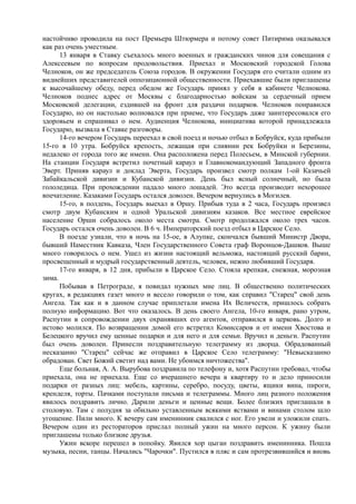 настойчиво проводила на пост Премьера Штюрмера и потому совет Питирима оказывался
как раз очень уместным.
13 января в Ставку съехалось много военных и гражданских чинов для совещания с
Алексеевым по вопросам продовольствия. Приехал и Московский городской Голова
Челноков, он же председатель Союза городов. В окружении Государя его считали одним из
виднейших представителей оппозиционной общественности. Приехавшие были приглашены
к высочайшему обеду, перед обедом же Государь принял у себя в кабинете Челнокова.
Челноков поднес адрес от Москвы с благодарностью войскам за сердечный прием
Московской делегации, ездившей на фронт для раздачи подарков. Челноков понравился
Государю, но он настолько волновался при приеме, что Государь даже заинтересовался его
здоровьем и спрашивал о нем. Аудиенция Челнокова, инициатива которой принадлежала
Государю, вызвала в Ставке разговоры.
14-го вечером Государь переехал в свой поезд и ночью отбыл в Бобруйск, куда прибыли
15-го в 10 утра. Бобруйск крепость, лежащая при слиянии рек Бобруйки и Березины,
недалеко от города того же имени. Она расположена перед Полесьем, в Минской губернии.
На станции Государя встретил почетный караул и Главнокомандующий Западного фронта
Эверт. Приняв караул и доклад Эверта, Государь произвел смотр полкам 1-ой Казачьей
Забайкальской дивизии и Кубанской дивизии. День был ясный солнечный, но была
гололедица. При прохождении падало много лошадей. Это всегда производит нехорошее
впечатление. Казаками Государь остался доволен. Вечером вернулись в Могилев.
15-го, в полдень, Государь выехал в Оршу. Прибыв туда в 2 часа, Государь произвел
смотр двум Кубанским и одной Уральской дивизиям казаков. Все местное еврейское
население Орши собралось около места смотра. Смотр продолжался около трех часов.
Государь остался очень доволен. В 6 ч. Императорский поезд отбыл в Царское Село.
В поезде узнали, что в ночь на 15-ое, в Алупке, скончался бывший Министр Двора,
бывший Наместник Кавказа, Член Государственного Совета граф Воронцов-Дашков. Выше
много говорилось о нем. Ушел из жизни настоящий вельможа, настоящий русский барин,
просвещенный и мудрый государственный деятель, человек, нежно любивший Государя.
17-го января, в 12 дня, прибыли в Царское Село. Стояла крепкая, снежная, морозная
зима.
Побывав в Петрограде, я повидал нужных мне лиц. В общественно политических
кругах, в редакциях газет много и весело говорили о том, как справил "Старец" свой день
Ангела. Так как и в данном случае приплетали имена Их Величеств, пришлось собрать
полную информацию. Вот что оказалось. В день своего Ангела, 10-го января, рано утром,
Распутин в сопровождении двух охранявших его агентов, отправился в церковь. Долго и
истово молился. По возвращении домой его встретил Комиссаров и от имени Хвостова и
Белецкого вручил ему ценные подарки и для него и для семьи. Вручил и деньги. Распутин
был очень доволен. Принесли поздравительную телеграмму из дворца. Обрадованный
несказанно "Старец" сейчас же отправил в Царское Село телеграмму: "Невысказанно
обрадован. Свет Божий светит над вами. Не убоимся ничтожества".
Еще больная, А. А. Вырубова поздравила по телефону и, хотя Распутин требовал, чтобы
приехала, она не приехала. Еще со вчерашнего вечера в квартиру то и дело приносили
подарки от разных лиц: мебель, картины, серебро, посуду, цветы, ящики вина, пироги,
кренделя, торты. Пачками поступали письма и телеграммы. Много лиц разного положения
явилось поздравить лично. Дарили деньги и ценные вещи. Более близких приглашали в
столовую. Там с полудня за обильно уставленным всякими яствами и винами столом шло
угощение. Пили много. К вечеру сам именинник свалился с ног. Его увели и уложили спать.
Вечером один из рестораторов прислал полный ужин на много персон. К ужину были
приглашены только близкие друзья.
Ужин вскоре перешел в попойку. Явился хор цыган поздравить именинника. Пошла
музыка, песни, танцы. Начались "Чарочки". Пустился в пляс и сам протрезвившийся и вновь
 