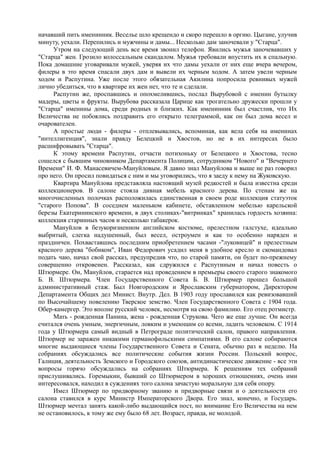 начавший пить именинник. Веселье шло крещендо и скоро перешло в оргию. Цыгане, улучив
минуту, уехали. Перепились и мужчины и дамы... Несколько дам заночевали у "Старца".
Утром на следующий день все время звонил телефон. Явились мужья заночевавших у
"Старца" жен. Грозило колоссальным скандалом. Мужья требовали впустить их в спальную.
Пока домашние уговаривали мужей, уверяя их что дамы уехали от них еще вчера вечером,
филеры в это время спасали двух дам и вывели их черным ходом. А затем увели черным
ходом и Распутина. Уже после этого обязательная Акилина попросила ревнивых мужей
лично убедиться, что в квартире их жен нет, что те и сделали.
Распутин же, проспавшись и опохмелившись, послал Вырубовой с именин бутылку
мадеры, цветы и фрукты. Вырубова рассказала Царице как трогательно дружески прошли у
"Старца" именины дома, среди родных и близких. Как именинник был счастлив, что Их
Величества не побоялись поздравить его открыто телеграммой, как он был дома весел и
очарователен.
А простые люди - филеры - отплевывались, вспоминая, как вела себя на именинах
"интеллигенция", знали правду Белецкий и Хвостов, но не в их интересах было
расшифровывать "Старца".
К этому времени Распутин, отчасти потихоньку от Белецкого и Хвостова, тесно
сошелся с бывшим чиновником Департамента Полиции, сотрудником "Нового" и "Вечернего
Времени" И. Ф. Манасевичем-Мануйловым. Я давно знал Мануйлова и выше не раз говорил
про него. Он просил повидаться с ним и мы уговорились, что я заеду к нему на Жуковскую.
Квартира Мануйлова представляла настоящий музей редкостей и была известна среди
коллекционеров. В салоне стояла дивная мебель красного дерева. По стенам же на
многочисленных полочках расположилась единственная в своем роде коллекция статуэток
"старого Попова". В соседнем маленьком кабинете, обставленном мебелью карельской
березы Екатерининского времени, в двух столиках-"витринках" хранилась гордость хозяина:
коллекция старинных часов и несколько табакерок.
Мануйлов в безукоризненном английском костюме, прелестном галстухе, идеально
выбритый, слегка надушенный, был весел, остроумен и как то особенно наряден и
праздничен. Похваставшись последним приобретением часами -"луковицей" и прелестным
красного дерева "бобиком", Иван Федорович усадил меня в удобное кресло и скомандовал
подать чаю, начал свой рассказ, предупредив что, по старой памяти, он будет по-прежнему
совершенно откровенен. Рассказал, как сдружился с Распутиным и начал повесть о
Штюрмере. Он, Мануйлов, старается над проведением в премьеры своего старого знакомого
Б. В. Штюрмера. Член Государственного Совета Б. В. Штюрмер прошел большой
административный стаж. Был Новгородским и Ярославским губернатором, Директором
Департамента Общих дел Минист. Внутр. Дел. В 1903 году прославился как ревизовавший
по Высочайшему повелению Тверское земство. Член Государственного Совета с 1904 года.
Обер-камергер. Это вполне русский человек, несмотря на свою фамилию. Его отец ротмистр.
Мать - рожденная Панина, жена - рожденная Струкова. Чего же еще лучше. Он всегда
считался очень умным, энергичным, ловким и умеющим со всеми, ладить человеком. С 1914
года у Штюрмера самый видный в Петрограде политический салон, правого направления.
Штюрмер не заражен никакими германофильскими симпатиями. В его салоне собираются
многие выдающиеся члены Государственного Совета и Сената, обычно раз в неделю. На
собраниях обсуждались все политические события жизни России. Польский вопрос,
Галиция, деятельность Земского и Городского союзов, антидинастическое движение - все эти
вопросы горячо обсуждались на собраниях Штюрмера. К решениям тех собраний
прислушивались. Горемыкин, бывший со Штюрмером в хороших отношениях, очень ими
интересовался, находил в суждениях того салона зачастую моральную для себя опору.
Имел Штюрмер по придворному званию и придворные связи и о деятельности его
салона ставился в курс Министр Императорского Двора. Его знал, конечно, и Государь.
Штюрмер мечтал занять какой-либо выдающийся пост, но внимание Его Величества на нем
не остановилось, к тому же ему было 68 лет. Возраст, правда, не молодой.
 