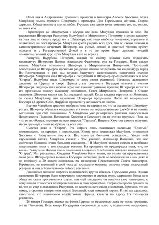Опыт князя Андроникова, сумевшего провести в министры Алексея Хвостова, подал
Мануйлову мысль провести Штюрмера в премьеры. Дни Горемыкина сочтены. Старик
одряхлел. Общественность его не любит. Государь уже давно хочет заменить его, но, только,
не знает кем.
Переговорив со Штюрмером и обсудив все дело, Мануйлов принялся за дело. Он
расхваливал Штюрмера Распутину, Вырубовой и Митрополиту Питириму и сумел каждому
из этих лиц по своему представить Штюрмера, как лицо наиболее почтенное, серьезное и
подходящее на пост премьера. Мануйлов сумел уверить всех трех, что по своим личным и
административным качествам Штюрмер, как умный, ловкий и опытный человек сумеет
поладить и с Государственной Думой и в то же время будет держать твердый
правительственный курс. (Сам Мануйлов в это не верил.)
Распутин, Вырубова, Питирим, каждый по своему, должны были подсказать
кандидатуру Штюрмера Царице Александре Федоровне, она же Государю. План удался
вполне. Мануйлов познакомил Штюрмера с Митрополитом Питиримом. Последний
побеседовал со Штюрмером несколько раз, решил охотно поддержать его кандидатуру перед
Их Величествами и уже сам внушал Распутину желательность назначения именно
Штюрмера. Мануйлов свел Штюрмера с Распутиным и Штюрмер сумел расположить к себе
"Старца". Вырубова знала Штюрмера по дому своих родителей. Началось деликатное
давление на Царицу и скоро Царица стала советовать Государю назначить именно
Штюрмера. Государь знал хорошо серьезное административное прошлое Штюрмера и считал
его пригодным новому высокому положению. Совет Митрполита Питирима в Ставке
назначить Штюрера явился как бы последней каплей. Когда владыка вернулся из Могилева,
он сказал Мануйлову, что назначение Штюрмера предрешено. После же возвращения
Государя в Царское Село, Вырубова принесла ту же новость из дворца.
Все это Мануйлов красочно изобразил мне, не скрыв и то, что за оказанную Штюрмеру
услугу, Штюрмер обещался определить его вновь на государственную службу и назначить
состоящим при себе чиновником. У Мануйлова уже разыгралась фантазия относительно
Департамента Полиции. Положение Хвостова и Белецкого он не считал прочным. Пока да
что, он их обошел, несмотря на всю хитрость "Степана". Интрига Хвостова самому получить
место премьера - лишь возбуждает у всех смех.
Смеется даже и "Старец". Эта интрига лишь показывает насколько "Толстый"
провинциален, не серьезен и легкомыслен. Кроме того, продолжал Мануйлов, отношения
Хвостова с Распутиным портятся. Все кончится большим скандалом... Увидя мой
изумленный взгляд, Мануйлов сказал: - "Вы увидите, Александр Иванович, что все
окончится большим, очень большим скандалом..." И Мануйлов залился смехом и пообещал
предупредить меня о том скандале вовремя. На прощанье он предупредил меня, что, по
словам Распутина, Царица очень недовольна генералом Воейковым, которого недолюбливал
"Старец". Мы расстались. Сведения Мануйлова были верны, но только он преувеличивал
свою роль. Штюрмер был вызван к Государю, несколько дней не сообщался ни с кем даже и
по телефону, а 20 января состоялось его назначение Председателем Совета министров.
Горемыкин, не веривший в свой уход до последнего момента, получил очень милостивый
рескрипт и чин действительного тайного советника.
Давнишнее желание широких политических кругов сбылось. Горемыкин ушел. Однако
назначение Штюрмера было встречено с недоумением и сначала очень сдержанно. Когда же в
общество стали просачиваться слухи, при чьей поддержке он получил свое назначение, к
нему начали относиться недоброжелательно и даже враждебно. Сперва его просто бранили за
то, что он стар и ставленник Распутина, но вскоре на него стали и клеветать. Кричали, что он
немец, сторонник сепаратного мира с Германией, член немецкой партии. И так как сделалось
известным, что назначению содействовала Царица, клеветы по адресу Их Величеств
усилились.
28 января Государь выехал на фронт. Царица по нездоровью даже не могла проводить
его на Павильоне. Весь январь Государыня чувствовала усталость, подавленное настроение.
 