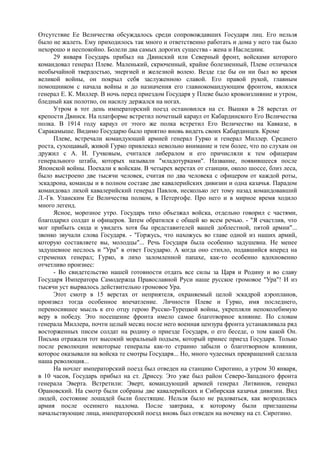 Отсутствие Ее Величества обсуждалось среди сопровождавших Государя лиц. Его нельзя
было не жалеть. Ему приходилось так много и ответственно работать и дома у него так было
нехорошо и неспокойно. Болели два самых дорогих существа - жена и Наследник.
29 января Государь прибыл на Двинский или Северный фронт, войсками которого
командовал генерал Плеве. Маленький, скрюченный, крайне болезненный, Плеве отличался
необычайной твердостью, энергией и железной волею. Везде где бы он ни был во время
великой войны, он покрыл себя заслуженною славой. Его правой рукой, главным
помощником с начала войны и до назначения его главнокомандующим фронтом, являлся
генерал Е. К. Миллер. В ночь перед приездом Государя у Плеве было кровоизлияние и утром,
бледный как полотно, он насилу держался на ногах.
Утром в тот день императорский поезд остановился на ст. Вышки в 28 верстах от
крепости Двинск. На платформе встретил почетный караул от Кабардинского Его Величества
полка. В 1914 году караул от этого же полка встретил Его Величество на Кавказе, в
Саракамыше. Видимо Государю было приятно вновь видеть своих Кабардинцев. Кроме
Плеве, встречали командующий армией генерал Гурко и генерал Миллер. Среднего
роста, сухощавый, живой Гурко привлекал невольно внимание и тем более, что по слухам он
дружил с А. И. Гучковым, считался либералом и его причисляли к тем офицерам
генерального штаба, которых называли "младотурками". Название, появившееся после
Японской войны. Поехали к войскам. В четырех верстах от станции, около шоссе, близ леса,
было выстроено две тысячи человек, считая по два человека с офицером от каждой роты,
эскадрона, команды и в полном составе две кавалерийских дивизии и одна казачья. Парадом
командовал лихой кавалерийский генерал Павлов, несколько лет тому назад командовавший
Л.-Гв. Уланским Ее Величества полком, в Петергофе. Про него и в мирное время ходило
много легенд.
Ясное, морозное утро. Государь тихо объезжал войска, отдельно говорил с частями,
благодарил солдат и офицеров. Затем обратился с общей ко всем речью. - "Я счастлив, что
мог прибыть сюда и увидеть хотя бы представителей вашей доблестной, пятой армии"...
звонко звучали слова Государя. - "Горжусь, что нахожусь во главе одной из наших армий,
которую составляете вы, молодцы"... Речь Государя была особенно задушевна. Не менее
задушевное неслось и "Ура" в ответ Государю. А когда оно стихло, подавшийся вперед на
стременах генерал; Гурко, в лихо заломленной папахе, как-то особенно вдохновенно
отчетливо произнес:
- Во свидетельство нашей готовности отдать все силы за Царя и Родину и во славу
Государя Императора Самодержца Православной Руси наше русское громовое "Ура"! И из
тысячи уст вырвалось действительно громовое Ура.
Этот смотр в 15 верстах от неприятеля, охраняемый целой эскадрой аэропланов,
произвел тогда особенное впечатление. Личности Плеве и Гурко, имя последнего,
переносившее мысль к его отцу герою Русско-Турецкой войны, укрепляли непоколебимую
веру в победу. Это посещение фронта имело самое благотворное влияние. По словам
генерала Миллера, почти целый месяц после него военная цензура фронта устанавливала ряд
восторженных писем солдат на родину о приезде Государя, о его беседе, о том какой Он.
Письма отражали тот высокий моральный подъем, который принес приезд Государя. Только
после революции некоторые генералы как-то странно забыли о благотворном влиянии,
которое оказывали на войска те смотры Государя... Но, много чудесных превращений сделала
наша революция...
На ночлег императорский поезд был отведен на станцию Сиротино, а утром 30 января,
в 10 часов, Государь прибыл на ст. Дриссу. Это уже был район Северо-Западного фронта
генерала Эверта. Встретили: Эверт, командующий армией генерал Литвинов, генерал
Орановский. На смотр были собраны две кавалерийских и Сибирская казачья дивизии. Вид
людей, состояние лошадей были блестящие. Нельзя было не радоваться, как возродилась
армия после осеннего надлома. После завтрака, к которому были приглашены
начальствующие лица, императорский поезд вновь был отведен на ночевку на ст. Сиротино.
 