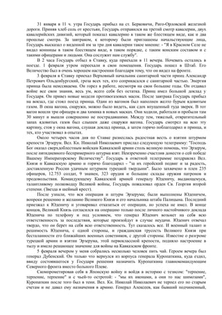31 января в 11 ч. утра Государь прибыл на ст. Берковичи, Риго-Орловской железной
дороги. Приняв хлеб соль от крестьян, Государь отправился на третий смотр кавалерии, двух
кавалерийских дивизий, который показал кавалерию в таком же блестящем виде, как и два
прошлые смотра. За завтраком, к которому были приглашены начальствующие лица,
Государь высказал о виденной им за три дня кавалерии такое мнение: - "Я в Красном Селе не
видал конницы в таком блестящем виде, в таком порядке, с таким конским составом и с
такими офицерами и людьми. Она сослужит нам службу".
В 2 часа Государь отбыл в Ставку, куда приехали в 11 вечера. Ночевать остались в
поезде. 1 февраля утром переехали в свои помещения. Государь пошел в Штаб. Его
Величество был в очень хорошем настроении благодаря тому, что он видел на фронте.
3 февраля в Ставку приехал Верховный начальник санитарной части принц Александр
Петрович Ольденбургский, гроза всех тех, кто соприкасался с санитарной частью. Энергия
принца была неиссякаема. Он горел в работе, несмотря на свои большие годы. Он отдавал
войне все свои знания, весь ум, всего себя без остатка. Принц имел большой доклад у
Государя. Он привез новые модели противогазовых масок. После завтрака Государь прибыл
на вокзал, где стоял поезд принца. Один из вагонов был наполнен желто бурым ядовитым
газом. В окна вагона, снаружи, можно было видеть, как сдох впущенный туда зверек. В тот
вагон вошли три офицера и два химика в новых масках. Они ходили, работали и пробыли там
30 минут и вышли совершенно не пострадавшими. Между тем, тяжелый, отвратительный
запах ядовитых газов был слышен даже снаружи вагона. Государь смотрел на всю эту
картину, стоя у окна вагона, слушая доклад принца, а затем горячо поблагодарил и принца, и
тех, кто участвовал в опытах.
Около четырех часов дня по Ставке разнеслась радостная весть о взятии штурмом
крепости Эрзерум. Вел. Кн. Николай Николаевич прислал следующую телеграмму: "Господь
Бог оказал сверхдоблестным войскам Кавказской армии столь великую помощь, что Эрзерум,
после пятидневного беспримерного штурма взят. Неизреченно счастлив донести о сей победе
Вашему Императорскому Величеству". Государь в ответной телеграмме поздравлял Вел.
Князя и Кавказскую армию и горячо благодарил - "за их геройский подвиг и за радость,
доставленную России удачным штурмом турецкой твердыни". Было захвачено в плен 235
офицеров, 12.753 солдат, 9 знамен, 323 орудия и большие склады оружия патронов и
продовольствия. Командующему Кавказской армией генералу Юденичу, выдающемуся,
талантливому полководцу Великой войны, Государь пожаловал орден Св. Георгия второй
степени. (Звезда и шейный крест).
После узнали, что вся операция и штурм Эрзерума; были выполнены Юденичем,
вопреки решению и желанию Великого Князя и его начальника штаба Палицына. Последний
приезжал к Юденичу и уговаривал отказаться от операции, но успеха не имел. В конце
концов, Великий Князь согласился на операцию только после личного настойчивого доклада
Юденича по телефону и под условием, что генерал Юденич возьмет на себя всю
ответственность за последствия, которые произойдут в случае неудачи. Юденич отвечал
твердо, что он берет на себя всю ответственность. Тут сказалось все. И военный талант и
решимость Юденича, с одной стороны, и гражданская трусость Великого Князя при
бесталанности его ближайших военных советников, с другой стороны. Известие о разгроме
турецкой армии и взятии Эрзерума, этой первоклассной крепости, подняло настроение в
тылу и имело решающее значение для войны на Кавказском фронте.
5 февраля вечером у меня собрались несколько человек пить чай. Героем вечера был
генерал Дубенский. Он только что вернулся из корпуса генерала Куропаткина, куда ездил,
ввиду состоявшегося у Государя решения назначить Куропаткина главнокомандующим
Северного фронта вместо больного Плеве.
Скомпрометировав себя в Японскую войну и войдя в историю с тезисом: "терпение,
терпение, терпение" и с чьей-то остротой: - "мы их иконами, а они то нас шимозами",
Куропаткин после того был в тени. Вел. Кн. Николай Николаевич не терпел его по старым
счетам и не давал ему назначения в армию. Генерал Алексеев, как бывший подчиненный,
 
