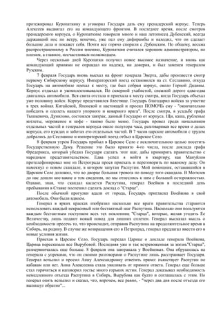 протежировал Куропаткину и уговорил Государя дать ему гренадерский корпус. Теперь
Алексеев выдвигал его на командующего фронтом. В последнее время, после смотров
гренадерского корпуса, о Куропаткине говорили много и наш летописец Дубенский, всегда
державший нос по ветру, конечно, уже пел ему дифирамбы и находил, что он сделает
большие дела и покажет себя. Почти все горячо спорили с Дубенским. По общему, весьма
распространенному в России мнению, Куропаткин считался хорошим администратором, но
плохим, а главное, несчастливым полководцем.
Через несколько дней Куропатки получил новое высокое назначение, и вновь как
командующий армиями не оправдал ни надежд, ни доверия, и был заменен генералом
Рузским.
7 февраля Государь вновь выехал на фронт генерала Эверта, дабы произвести смотр
первому Сибирскому корпусу. Императорский поезд остановился на ст. Сеславино, откуда
Государь на автомобиле поехал к месту, где был собран корпус, около Горной Дядины.
Корпус отдыхал и укомплектовывался. По скверной ухабистой, снежной дороге едва-едва
двигались автомобили. Вся свита отстала и приехала к месту смотра, когда Государь объехал
уже половину войск. Корпус представился блестяще. Государь благодарил войска за участие
в трех войнах Китайской, Японской и настоящей и просил ПОМОЧЬ ему - "окончательно
победить и одолеть нашего упорного и коварного врага". После смотра, в усадьбе графа
Тышкевича, Дунилово, состоялся завтрак, данный Государю от корпуса. Щи, каша, рубленые
котлеты, мороженое и кофе - таково было меню. Государь провел среди начальников
отдельных частей и генералов корпуса около полутора часа, разговаривая все время о делах
корпуса, его нуждах и заботах его отдельных частей. В 7 часов царские автомобили с трудом
добрались до Сеславино и императорский поезд отбыл в Царское Село.
8 февраля утром Государь прибыл в Царское Село с исключительною целью посетить
Государственную Думу. Решение это было принято 4-го числа, после доклада графа
Фредерикса, который убедил Государя сделать этот шаг, дабы примирить правительство с
народным представительством. Едва успел я войти в квартиру, как Мануйлов
протелефонировал мне из Петрограда прося приехать и переговорить по важному делу. Он
намекнул о новом скандале, в котором запутан Распутин. Мой помощник, остававшийся в
Царском Селе доложил, что во дворце большая тревога по поводу того скандала. В Могилев
до нас дошли кое-какие о том сведения, но мы отнеслись к ним с большей осторожностью.
Однако, зная, что скандал касается Распутина, генерал Воейков в последний день
пребывания в Ставке поспешил сделать доклад о "Старце".
После обычной прогулки вдали от города, Государь пригласил Воейкова в свой
автомобиль. Они были вдвоем.
Генерал в ярких красках изобразил насколько все враги правительства стараются
использовать каждый некрасивый или бестактный шаг Распутина. Насколько они пользуются
каждым бестактным поступком всех тех поклонниц "Старца", которые, желая угодить Ее
Величеству, лишь подают новый повод для лишних сплетен. Генерал высказал мысль о
необходимости пресечь то, что происходит, отправив Распутина на продолжительное время в
Сибирь, на родину. В случае же возвращения его в Петроград, генерал предлагал ввести его в
новые условия жизни.
Приехав в Царское Село, Государь передал Царице о докладе генерала Воейкова,
Царица пересказала все Вырубовой. Последняя уже и так встревоженная за жизнь"Старца",
разнервничалась еще больше. 8 февраля она завтракала у Воейковых. Она обрушилась на
генерала с упреками, что он своими разговорами о Распутине лишь расстраивает Государя.
Генерал вспылил и просил Анну Александровну ответить прямо: пьянствует Распутин по
кабакам или нет. Анна Алексеевна стала увиливать от прямого ответа. Генерал еще больше
стал горячиться и наговорил гостье много горьких истин. Генерал доказывал необходимость
немедленного отъезда Распутина в Сибирь, Вырубова как будто и соглашалась с этим. Но
генерал опять вспылил и сказал, что, впрочем, все равно, - "через два дня после отъезда его
выпишут обратно"...
 