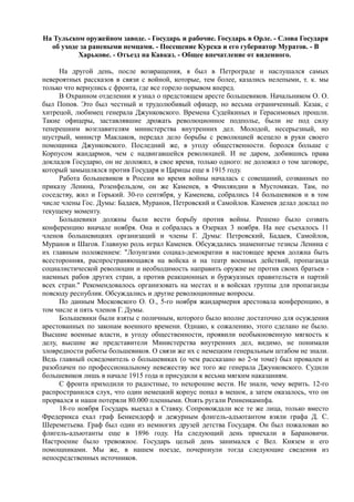На Тульском оружейном заводе. - Государь и рабочие. Государь в Орле. - Слова Государя
об уходе за ранеными немцами. - Посещение Курска и его губернатор Муратов. - В
Харькове. - Отъезд на Кавказ. - Общее впечатление от виденного.
На другой день, после возвращения, я был в Петрограде и наслушался самых
невероятных рассказов в связи с войной, которые, тем более, казались нелепыми, т. к. мы
только что вернулись с фронта, где все горело порывом вперед.
В Охранном отделении я узнал о предстоящем аресте большевиков. Начальником О. О.
был Попов. Это был честный и трудолюбивый офицер, но весьма ограниченный. Казак, с
хитрецой, любимец генерала Джунковского. Времена Судейкиных и Герасимовых прошли.
Такие офицеры, заставлявшие дрожать революционное подполье, были не под силу
теперешним возглавителям министерства внутренних дел. Молодой, несерьезный, но
шустрый, министр Маклаков, передал дело борьбы с революцией всецело в руки своего
помощника Джунковского. Последний же, в угоду общественности. боролся больше с
Корпусом жандармов, чем с надвигавшейся революцией. И не даром, добившись права
докладов Государю, он не доложил, в свое время, только одного: не доложил о том заговоре,
который замышлялся против Государя и Царицы еще в 1915 году.
Работа большевиков в России во время войны началась с совещаний, созванных по
приказу Ленина, Розенфельдом, он же Каменев, в Финляндии в Мустомяках. Там, по
соседству, жил и Горький. 30-го сентября, у Каменева, собрались 14 большевиков и в том
числе члены Гос. Думы: Бадаев, Муранов, Петровский и Самойлов. Каменев делал доклад по
текущему моменту.
Большевики должны были вести борьбу против войны. Решено было созвать
конференцию вначале ноября. Она и собралась в Озерках 3 ноября. На нее съехалось 11
членов большевицких организаций и члены Г. Думы: Петровский, Бадаев, Самойлов,
Муранов и Шагов. Главную роль играл Каменев. Обсуждались знаменитые тезисы Ленина с
их главным положением: "Лозунгами социал-демократии в настоящее время должна быть
всесторонняя, распространяющаяся на войска и на театр военных действий, пропаганда
социалистической революции и необходимость направить оружие не против своих братьев -
наемных рабов других стран, а против реакционных и буржуазных правительств и партий
всех стран." Рекомендовалось организовать на местах и в войсках группы для пропаганды
повсюду республик. Обсуждались и другие революционные вопросы.
По данным Московского О. О., 5-го ноября жандармерия арестовала конференцию, в
том числе и пять членов Г. Думы.
Большевики были взяты с поличным, которого было вполне достаточно для осуждения
арестованных по законам военного времени. Однако, к сожалению, этого сделано не было.
Высшие военные власти, в угоду общественности, проявили необыкновенную мягкость к
делу, высшие же представители Министерства внутренних дел, видимо, не понимали
зловредности работы большевиков. О связи же их с немецким генеральным штабом не знали.
Ведь главный осведомитель о большевиках (о чем рассказано во 2-м томе) был провален и
разоблачен по профессиональному невежеству все того же генерала Джунковского. Судили
большевиков лишь в начале 1915 года и присудили к весьма мягким наказаниям.
С фронта приходили то радостные, то нехорошие вести. Не знали, чему верить. 12-го
распространился слух, что один немецкий корпус попал в мешок, а затем оказалось, что он
прорвался и наши потеряли 80.000 пленными. Опять ругали Ренненкампфа.
18-го ноября Государь выехал в Ставку. Сопровождали все те же лица, только вместо
Фредерикса ехал граф Бенкендорф и дежурным флигель-адъютантом взяли графа Д. С.
Шереметьева. Граф был один из немногих друзей детства Государя. Он был пожалован во
флигель-адъютанты еще в 1896 году. На следующий день приехали в Барановичи.
Настроение было тревожное. Государь целый день занимался с Вел. Князем и его
помощниками. Мы же, в нашем поезде, почерпнули тогда следующие сведения из
непосредственных источников.
 