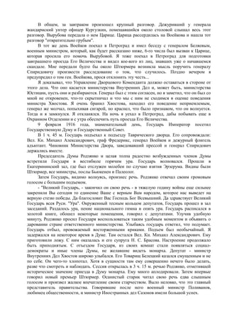 В общем, за завтраком произошел крупный разговор. Дежуривший у генерала
жандармский унтер офицер Кургузкин, помещавшийся около столовой слышал весь этот
разговор. Вырубова передала о нем Царице. Царица рассердилась на Воейкова и нашла тот
разговор "отвратительно грубым".
В тот же день Воейков поехал в Петроград и имел беседу с генералом Беляевым,
военным министром, который, как будет рассказано ниже, 6-го числа был вызван к Царице,
которая просила его помочь Вырубовой. Я тоже поехал в Петроград для подготовки
завтрашнего проезда Его Величества и видел кое-кого из лиц, знавших уже о начавшемся
скандале. Мне передали будто бы около Штюрмера возникла мысль поручить генералу
Спиридовичу произвести расследование о том, что случилось. Поздно вечером я
предупредил о том ген. Воейкова, прося отклонить эту честь...
Я доказывал, что Управление Дворцового Коменданта должно оставаться в стороне от
этого дела. Что оно касается министерства Внутренних Дел и, может быть, министерства
Юстиции, пусть они и разбираются. Генерал был с этим согласен, но я заметил, что он был со
мной не откровенен, что-то скрытничал и что мы с ним не сходимся в оценке поведения
министра Хвостова. Я очень бранил Хвостова, находил его поведение неприемлемым,
генерал же молчал, попыхивая сигарой, но краснел, что было признаком, что он волнуется.
Тогда и я замкнулся. Я откланялся. На ночь я уехал в Петроград, дабы побывать еще в
Охранном Отделении и с утра обеспечить путь проезда Его Величества.
9 февраля 1916 года, знаменательный день, Государь Император посетил
Государственную Думу и Государственный Совет.
В 1 ч. 45 м. Государь подъехал к подъезду Таврического дворца. Его сопровождали:
Вел. Кн. Михаил Александрович, граф Фредерикс, генерал Воейков и дежурный флигель
адъютант. Чиновник Министерства Двора, заведовавший прессой и генерал Спиридович
держались вместе.
Председатель Думы Родзянко и целая толпа радостно возбужденных членов Думы
встретили Государя в вестибюле горячим ура. Государь волновался. Прошли в
Екатерининский зал, где был отслужен молебен по случаю взятия Эрзерума. Видны были
Штюрмер, все министры, послы Бьюкенен и Палеолог.
Затем Государь, видимо волнуясь, произнес речь. Родзянко отвечал своим громовым
голосом с большим подъемом.
- "Великий Государь, - закончил он свою речь - в тяжелую годину войны еще сильнее
закрепили Вы сегодня то единение Ваше с верным Вам народом, которое нас выведет на
верную стезю победы. Да благословит Вас Господь Бог Всевышний. Да здравствует Великий
Государь всея Руси. "Ура". Окруженный тесным кольцом депутатов, Государь прошел в зал
заседаний. Раздалось ура, пение национального гимна и опять ура. Государь расписался в
золотой книге, обошел некоторые помещения, говорил с депутатами. Улучив удобную
минуту, Родзянко просил Государя воспользоваться таким удобным моментом и объявить о
даровании стране ответственного министерства. Улыбаясь государь ответил, что подумает.
Государь отбыл, провожаемый восторженными криками. Подъем был необычайный. Я
задержался на некоторое время в Думе. Там остался Вел. Кн. Михаил Александрович. Ему
приготовили ложу. С ним оказалась и его супруга Н. С. Брасова. Настроение продолжало
быть приподнятым. С отъездом Государя, из своих комнат стали появляться социал-
демократы и иные члены Думы, не желавшие видеть монарха. Депутат - министр
Внутренних Дел Хвостов широко улыбался. Его Товарищ Белецкий казался смущенным и не
по себе. Он чего-то хлопотал. Хотя в сущности там ему совершенно нечего было делать,
разве что смотреть и наблюдать. Сессия открылась в 3 ч. 15 м. речью Родзянко, отметившей
историческое значение приезда в Думу монарха. Ему много аплодировали. Затем впервые
говорил новый премьер Штюрмер. Осанистый старик читал свою речь едва слышным
голосом и произвел жалкое впечатление своим старчеством. Выло неловко, что это главный
представитель правительства. Говорившие после него военный министр Поливанов,
любимец общественности, и министр Иностранных дел Сазонов имели большой успех.
 