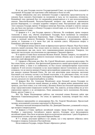 В тот же день Государь посетил Государственный Совет, где встреча была солидней и
задушевней. И Государь там чувствовал себя свободнее и более по себе.
Однако небывалому еще акту внимания Государя к народному представительству не
суждено было повлиять благотворно на положение в тылу, на что надеялись оптимисты.
Ближайшей тому причиной был тот начавшийся развертываться в те дни колоссальнейший
скандал Хвостов-Белецкий, Распутин-Ржевский, которого еще никогда не производила
русская бюрократия, и о котором подробно говорится ниже. Расстроенный даже началом
этого скандала Государь принял 10 февраля министра Хвостова, который и осветил скандал
так, как было ему выгодно, и обманул Государя в полной мере, но не надолго. В тот же день
Государь выехал в Ставку.
11 февраля в 4 ч. дня Государь приехал в Могилев. На платформе, кроме генерала
Алексеева и иных лиц, обычно встречавших Государя, были вызванные на совещание
главнокомандующие фронтами Куропаткин, Эверт и Иванов с их начальниками штабов, а
также и военный министр Поливанов. Государь поздоровался с встречавшими, принял
доклад от Алексеева и в 6 часов был уже на военном совете. Обсуждался вопрос о
ближайших действиях всех фронтов.
С 7/20 февраля немцы повели атаки на французскую крепость Верден. Надо было вновь
помогать нашей союзнице. Нам только никто не помогал, когда на нас наступали. Военный
совет продолжался два дня, после чего главнокомандующие разъехались. Говорили, что
предстоит наступление для отвлечения сил противника с Западного фронта.
В то время в Ставке было несколько Великих Князей. Лишнее говорить, что каждый из
них старался во время войны принести посильную помощь общему делу и каждый честно
выполнял свой офицерский долг.
С 1 февраля в Могилеве жил Вел. Кн. Сергей Михайлович, инспектор артиллерии. Он
был очень болен, но работал. Как фактический руководитель нашей артиллерией до войны и
во время войны, а также и ее снабжением, он был сильно скомпрометирован недостатком
снарядов. И хотя козлом отпущения за все недостававшее явился Сухомлинов, все-таки все
сознавали, что во многом виновато Главное артиллерийское управление, где все делалось так,
как находил нужным Великий Князь. Но зато вся артиллерия наша оказалась настолько
блестящей и по личному составу и по боевой подготовке, и по действиям в боях, что за все
это нельзя было не отдать должной, благодарности Великому Князю. Это прежде всего его
заслуга, результат его энергичной работы до войны.
13 февраля Вел. Кн. Александр Михайлович делал большой доклад Государю по
авиации. Он был создателем нашей авиации до войны. Во время войны авиационная часть
хромала, дело было новое, и на этой почве у Великого Князя шел большой принципиальный
спор с представителями генерального штаба Ставки. Так, кажется, до конца войны ни да чего
определенно верного и не договорились. Одни авиационные части подчинялись Великому
Князю, другие Ставке и т. д.
Вел. Кн. Борис Владимирович работал, как походный атаман Казачьих войск при
Верховном Главнокомандующем. Это очень не нравилось Алексееву, который был очень
ревнив.
Появился вернувшийся из командировки Вел, Кн. Георгий Михайлович. Прелестный
человек, исполнявший отдельные поручения Его Величества.
Мелькнул молодой жизнерадостный Вел. Кв. Димитрий Павлович, уезжавший в отпуск,
про которого говорили разное.
10 февраля в Ставку прибыли английский генерал Артур Пэджет и капитан лорд
Пемброк с поручением Английского короля вручить Государю жезл фельдмаршала
английской армии. Они были встречены флигель-адъютантом капитаном 1 ранга Кедровым и
назначенным состоять при них поручиком бароном Рамзай.
В 7 ч. вечера, депутация прибыла в зал дворца, где к тому времени собралась свита
Государя и генералы Алексеев и Пустовойтенко.
Когда появился Государь, генерал Педжет обратился с речью:
 