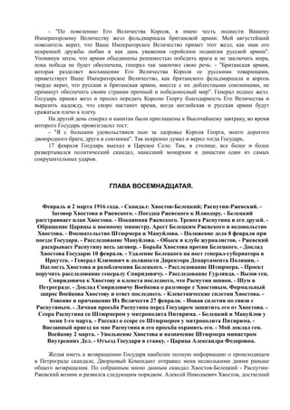 - "По повелению Его Величества Короля, я имею честь поднести Вашему
Императорскому Величеству жезл фельдмаршала британской армии. Мой августейший
повелитель верит, что Ваше Императорское Величество примет этот жезл, как знак его
искренней дружбы любви и как дань уважения геройским подвигам русской армии".
Упомянув затем, что армии объединены решимостью победить врага и не заключать мира,
пока победа не будет обеспечена, генерал так закончил свою речь: - "Британская армия,
которая разделяет восхищение Его Величества Короля ее русскими товарищами,
приветствует Ваше Императорское Величество, как британского фельдмаршала и король
твердо верит, что русская и британская армии, вместе с их доблестными союзниками, не
преминут обеспечить своим странам прочный и победоносный мир". Генерал поднес жезл.
Государь принял жезл и просил передать Королю Георгу благодарность Его Величества и
выразить надежду, что скоро настанет время, когда английская и русская армии будут
сражаться плечо к плечу.
На другой день генерал и капитан были приглашены к Высочайшему завтраку, во время
которого Государь провозгласил тост:
- "Я с большим удовольствием пью за здоровье Короля Георга, моего дорогого
двоюродного брата, друга и союзника". Так искренно думал и верил тогда Государь.
17 февраля Государь выехал в Царское Село. Там, в столице, все более и более
развертывался политический скандал, нанесший монархии и династии один из самых
сокрушительных ударов.
ГЛАВА ВОСЕМНАДЦАТАЯ.
Февраль и 2 марта 1916 года. - Скандал: Хвостов-Белецкий; Распутин-Ржевский. -
Заговор Хвостова и Ржевского. - Поездка Ржевского к Илиодору. - Белецкий
расстраивает план Хвостова. - Покаянная Ржевского. Тревога Распутина и его друзей. -
Обращение Царицы к военному министру. Арест Белецким Ржевского и недовольство
Хвостова. - Вмешательство Штюрмера и Мануйлова. - Положение дела 8 февраля при
поезде Государя. - Расследование Мануйлова. - Обыск в клубе журналистов. - Ржевский
раскрывает Распутину весь заговор. - Борьба Хвостова против Белецкого. - Доклад
Хвостова Государю 10 февраля. - Удаление Белецкого на пост генерал-губернатора в
Иркутск. - Генерал Климович в должности Директора Департамента Полиции. -
Наглость Хвостова и разоблачения Белецкого. - Расследование Штюрмера. - Проект
поручить расследование генералу Спиридовичу. - Расследование Гурлянда. - Вызов ген.
Спиридовича к Хвостову и клевета последнего, что Распутин шпион. - Шум в
Петрограде. - Доклад Спиридовичу Воейкова о разговоре с Хвостовым. Формальный
запрос Воейкова Хвостову и ответ последнего. - Клеветнические сплетни Хвостова. -
Говение и причащение Их Величеств 27 февраля. - Новая сплетня по связи с
Распутиным. - Личная просьба Распутина перед Государем защитить его от Хвостова. -
Ссора Распутина со Штюрмером у митрополита Питирима. - Белецкий и Мануйлов у
меня 1-го марта. - Рассказ о ссоре со Штюрмером у митрополита Питирима. -
Внезапный приезд ко мне Распутина и его просьба охранить его. - Мой доклад ген.
Воейкову 2 марта. - Увольнение Хвостова и назначение Штюрмера министром
Внутренних Дел. - Отъезд Государя в ставку. - Царица Александра Федоровна.
Желая иметь к возвращению Государя наиболее полную информацию о происходящем
в Петрограде скандале, Дворцовый Комендант отправил меня несколькими днями раньше
общего возвращения. По собранным мною данным скандал Хвостов-Белецкий - Распутин-
Ржевский возник и развился следующим порядком. Алексей Николаевич Хвостов, достигший
 