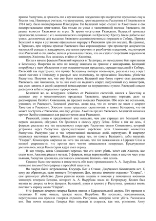 врагом Распутина, и привлечь его к организации покушения при посредстве преданных ему в
России лиц. Некоторые считали, что покушение, произведенное на Распутина в Покровском в
1914 году, было инспирировано Илиодором. Но Белецкий зорко следил за Хвостовым и его
подозрительными приятелями. Как только он узнал о таинственной поездке Ржевского, он
решил вывести Ржевского из игры. За время отсутствия Ржевского, Белецкий приказал
произвести дознание о его мошеннических операциях по Красному Кресту. Были добыты все
улики, достаточные для высылки Ржевского административным порядком в Сибирь. Принял
Белецкий и меры к установке официально маршрута Ржевского при его поездке. На границе,
в Териоках, при первом проезде Ржевского был спровоцирован при просмотре документов
маленький скандал с жандармами, составлен протокол и разоблачен псевдоним, под которым
ехал Ржевский и его, якобы, жена и установлено также, что он ездил с секретным поручением
министра Хвостова. Все делалось втайне от Хвостова.
Когда в начале февраля Ржевский вернулся в Петроград, он немедленно был приглашен
к Белецкому. Накричав на него по поводу скандала на границе с жандармами, Белецкий
потребовал у него объяснения о его мошеннических проделках, стращая высылкой в Сибирь.
Ржевский так перетрусил, что принес Белецкому полную покаянную, рассказал ему секрет
своей поездки к Илиодору и раскрыл всю подготовку, по приказанию Хвостова, убийства
Распутина. Получив все, что ему было нужно, Белецкий еще более горячо стал распекать
Ржевского, как чиновника, за то, как смел он выдавать секрет, порученный ему министром,
как смел заявить о своей секретной командировке на пограничном пункте. Ржевский совсем
растерялся и был совершенно терроризован.
Белецкий же, во всеоружии добытых от Ржевского сведений, явился к Хвостову и
доложил ему о мошеннических проделках Ржевского, предложил передать дело на
рассмотрение Особого Совещания, на предмет высылки Ржевского. Обо всем же остальном,
узнанном от Ржевского, Белецкий умолчал, делая вид, что он ничего не знает о секрете
Хвостова и Ржевского. Хвостов также продолжал скрытничать и заявил Белецкому, что он
может поступать с Ржевским, как ему угодно. Хвостов предал Ржевского. Белецкий назначил
срочно Особое совещание для рассмотрения дела Ржевского.
Ржевский, узнав о предстоявшей ему высылке, чем уже стращал его Белецкий при
первом свидании, обезумел. Он бросился к своему другу Гейне. Гейне в тот же день, 4
февраля рассказал все так называемому секретарю Распутина еврею Симановичу, который
устраивал через Распутина преимущественно еврейские дела. Симанович оповестил
Распyтинa. Распутин уже и так нервничавший несколько дней, перетрусил. В квартире
поднялась настоящая тревога. Незадолго перед тем, по совету Белецкого, дабы напугать
"Старца", Комиссаров накричал на него так сильно, что тот пожаловался в Царское Село в
полной уверенности, что против него что-то замышляется нехорошее. Предчувствие
увеличилось, когда Комиссаров вдруг снял охрану.
И вот теперь, когда Симанович передал, что его хотят убить, хочет сам Хвостов, все
стало ясно. Акилина рвала и метала. 5 февраля, когда вернувшийся лишь в шестом часу утра
пьяным, Распутин проспался, состоялось совещание близких - что делать.
Спешно была поставлена в известность обо всем происшедшем А. А. Вырубова. Было
написано письмо Императрице с просьбой защитить.
Во дворце были встревожены. Государь был в Ставке. Дворцового Коменданта нет. К
кому же обратиться, если министр Внутренних Дел, органы которого охраняют "Старца", -
сам организует убийство. Дамы решили искать защиты и помощи у помощника военного
министра генерала Беляева, которого А. А. Вырубова знала по Петрограду. Беляев был
вызван во дворец на 6-ое февраля. Белецкий, узнав о тревоге у Распутина, приказал вновь
поставить охрану около "Старца".
6-го февраля вечером генерал Беляев явился в Царскосельский дворец. Его провели в
гостиную. К нему вышла, прежде всего, Вырубова. На костылях, взволнованная,
перепуганная она просила генерала охранить Распутина, которого хотят убить. Рассказала
кто. Она почти плакала. Генерал был поражен и старался, как мог, успокоить Анну
 