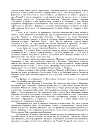 Александровну. Вскоре вышла Императрица. Спокойная, холодная, величественная Царица
рассказала генералу какую большую дружбу питает она к Анне Александровне, как та
расстроена и как она хотела бы помочь подруге. Ее Величество ни слова не проронила
про ,,Старца" и только прибавила, что ей приятно если бы генерал помог ее подруге.
Императрица подала руку. Аудиенция была окончена. Гоф-фурьер проводил генерала.
Удивленный до крайности всем происшедшим, виденным и слышанным, генерал Беляев,
вернувшись в Петроград и посоветовавшись с кем надо, понял, что это не его дело. Генерал
переговорил по телефону с Белецким и последний уверил генерала, что примет все меры,
дабы охранить Распутина и что предполагаемый будущий убийца ему известен и будет
арестован.
В ночь с 6 на 7 февраля, по приказанию Белецкого, Охранное Отделение произвело
обыск у Бориса Ржевского и арестовало его. При обыске было найдено письмо Ржевского к
министру Хвостову о переговорах Ржевского с Илиодором по поводу Распутина.
Жандармский офицер упомянул о письме в протоколе обыска и приобщил письмо к нему,
несмотря на протест Ржевского. Утром 7 числа Хвостов горячился, узнав об обыске
Ржевского и о том, что адресованное ему письмо приобщено к протоколу. Он вызвал
начальника охранного отделения и офицера, производившего обыск, и распек их.
Генерал Беляев по телефону успокоил Вырубову, что преступник арестован. Белецкий
торжествовал. А к генералу Беляеву, которому только во дворце и доверяли, явился друг
Распутина (он же "секретарь") Арон Симанович. Подробно рассказал ему, что он узнал о
подготовке убийства Распутина от Гейне и от гражданской жены Ржевского, которая ездила за
границу вместе с ним и была в курсе всего дела.
В этот момент на сцену выступает официально Манасевич-Мануйлов. Он повидался с
Распутиным и узнал все подробности, поговорил с Белецким, Симановичем и быстро
схватил, как выгодно может использовать всю эту грязную историю его патрон премьер
Штюрмер против Хвостова. Он сделал доклад Штюрмеру, а тот сообщил ему, что к нему уже
обращалась по телефону Вырубова, прося помощи и защиты от Хвостова.
В общем, во дворце, у Вырубовой, в квартире "Старца", у Штюрмера, у Хвостова и
Белецкого и даже в контрразведке Генерального Штаба, у ген. Беляева (генералы Леонтьев и
Потапов) всюду царил большой переполох, тем более, что 8 числа должен был приехать
Государь.
8-го февраля, по возвращению Его Величества, произошло описанное в предыдущей
главе. Государь был очень расстроен.
Воейков виделся с Беляевым и Хвостовым. По инициативе Мануйлова, к Штюрмеру
был вызван Арон Симанович, допрошен формально и дал убийственное против Хвостова
показание. Ржевский же написал письмо к Распутину, в котором сознавался перед "Старцем"
в подготовке, по инициативе Хвостова, убийства, просил прощения и умолял защитить его. У
Гейне, в Союзе журналистов, был произведен обыск, причем было обнаружено письмо
Илиодора, которым устанавливалась готовность Илиодора участвовать в деле. Допрошенная
же "жена" Ржевского дала формальное показание жандармскому офицеру о поездке с
Ржевским в Христианию, о переговорах с Илиодором и о плане использования для
покушения его поклонников-фанатиков.
Развертывание дела очень встревожило Хвостова, который, однако, был очень отвлечен
посещением Государем Думы. Настраиваемый, отчасти, и Андрониковым, Хвостов решил
свалить все дело на Белецкого. Он пустил слух, что устранение Распутина подготовлялось
именно Белецким и; спроектировал немедленное, но весьма почетное, удаление Белецкого в
Сибирь на пост Иркутского генерал-губернатора.
Хвостов вызвал Белецкого и разразился потоком упреков за неискренность и интриги.
Белецкий обвинял в том же Хвостова, доказывая ему, что если бы он, Хвостов, не скрыл от
него, Белецкого, своего предприятия с Ржевским и Илиодором, то никакого бы скандала не
произошло и вместе они бы сумели избавиться от "Старца". Белецкий лгал, конечно. Но
 