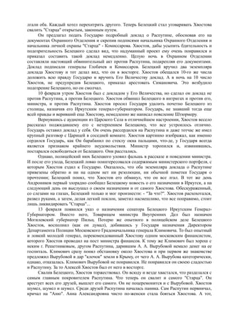 лгали оба. Каждый хотел перехитрить другого. Теперь Белецкий стал уговаривать Хвостова
свалить "Старца" открытым, законным путем.
Он предлагал подать Государю подробный доклад o Распутине, обосновав его на
документах Охранного Отделения и скрепив подписями начальника Охранного Отделения и
начальника личной охраны "Старца" - Комиссарова. Хвостов, дабы усыпить бдительность и
подозрительность Белецкого сделал вид, что надуманный проект ему очень понравился и
приказал составить такой доклад немедленно. Целую ночь в Охранном Отделении
составляли настоящий обвинительный акт против Распутина, подкрепляя его документами.
Доклад подписали генералы Глобачев и Комиссаров. Белецкий вручил два экземпляра
доклада Хвостову и тот делал вид, что он в восторге. Хвостов обещался 10-го же числа
доложить всю правду Государю и вручить Его Величеству доклад. А в ночь на 10 число
Хвостов, не предупредив Белецкого, приказал арестовать Симановича. Это возбудило
подозрение Белецкого, но он смолчал.
10 февраля утром Хвостов был с докладом у Его Величества, но сделал он доклад не
против Распутина, а против Белецкого. Хвостов обвинил Белецкого в интригах и против его,
министра, и против Распутина. Хвостов просил Государя удалить почетно Белецкого из
столицы, назначив его Иркутским генерал-губернатором. Государь, не знавший тогда еще
всей правды и веривший еще Хвостову, немедленно же написал повеление Штюрмеру.
Вернувшись с аудиенции из Царского Села в отличнейшем настроении, Хвостов весело
рассказал поджидавшему его с нетерпением Белецкому, что все устроилось отлично.
Государь оставил доклад у себя. Он очень рассердился на Распутина и даже тотчас же имел
крупный разговор с Царицей в соседней комнате. Хвостов картинно изображал, как именно
сердился Государь, как Он барабанил по стеклу окна пальцами, что-де, у Государя всегда
является признаком крайнего неудовольствия. Министр торопился и, извинившись,
постарался освободиться от Белецкого. Они расстались.
Однако, полицейский нюх Белецкого уловил фальшь в рассказе и поведении министра.
И после его ухода, Белецкий ловко поинтересовался содержимым министерского портфеля, с
которым Хвостов ездил к Государю. Оказалось, что оба экземпляра доклада о Распутине
привезены обратно и ни на одном нет ни резолюции, ни обычной пометки Государя о
прочтении; Белецкий понял, что Хвостов его обманул, что он все лгал. В тот же день
Андроников первый злорадно сообщил Белецкому новость о его назначении в Иркутск, а на
следующий день он выслушал о своем назначении и от самого Хвостова. Обескураженный,
со слезами на глазах, Белецкий только и мог произнести: - "За что?". Хвостов расхохотался,
развел руками, а затем, делая легкий поклон, заметил насмешливо, что все поправимо, стоит
лишь ликвидировать "Старца"...
13 февраля появился указ о назначении сенатора Белецкого Иркутским Генерал-
Губернатором. Вместо него, Товарищем министра Внутренних Дел был назначен
Могилевский губернатор Пильц. Потерю же опытного в полицейском деле Белецкого
Хвостов, восполнил (как он думал), добившись у Государя назначения Директором
Департамента Полиции Московского Градоначальника генерала Климовича. То был опытный
и ловкий молодой генерал, порекомендованный Хвостову одним московским финансистом,
которого Хвостов проводил на пост министра финансов. К тому же Климович был хорош с
неким г. Решетниковым, другом Распутина, дарившим А. А. Вырубовой немало денег на ее
госпиталь. Климович сразу понял обстановку около Хвостова и при первом же знакомстве
предложил Вырубовой в дар "клочок" земли в Крыму, от чего А. А. Вырубова категорически,
однако, отказалась. Климович Вырубовой не понравился. Не понравился он своею сладостью
и Распутину. За то Алексей Хвостов был от него в восторге.
Свалив Белецкого, Хвостов торжествовал. Он всюду и везде хвастался, что разделался с
самым главным покровителем Распутина. Что теперь он свалит и самого "Старца". Он
арестует всех его друзей, вышлет его самого. Он не поцеремонится и с Вырубовой. Хвостов
шумел, шумел и шумел. Среди друзей Распутина началась паника. Сам Распутин нервничал,
кричал на "Аню". Анна Александровна чисто по-женски стала бояться Хвостова. А тот,
 