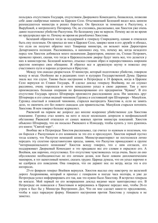 пользуясь отсутствием Государя, отсутствием Дворцового Коменданта, бахвалился, позволяя
себе даже скабрезные намеки на Царское Село. Отъезжающий Белецкий видел весь цинизм
разошедшегося министра и решил бороться. Он бросился за помощью к Распутину, к
Вырубовой, к митрополиту Питириму. Он, не стесняясь, рассказывал, как Хвостов уже очень
давно подготовлял убийство Распутина. Но Белецкому уже не верили. Почему же он во время
не предупредил про то. Почему во время не разоблачил Хвостова.
Белецкий обратился тогда за поддержкой к генералу Спиридовичу, однако я отказался
быть ему полезным. Он приехал ко мне в Царское Село, заверял меня в его дружбе и обещал,
что если он получит обратно пост Товарища министра, он возьмет меня Директором
Департамента полиции. Рассмеявшись, я напомнил ему, что, почему же, когда незадолго
перед тем Хвостов добивался моего назначения Директором, именно он, Степан Петрович,
провалил проект, сказав, что тогда в Царскосельском дворце будут знать все, что делается у
них в министерстве. Белецкий вскочил, отыскал глазами образ и перекрестившись широким
крестом повторил свое обещание. Я обратил все в дружескую шутку и пожелал ему
счастливого пути и хорошо устроиться в Иркутске.
Между тем скандал разрастался. О министре, который подготовлял убийство, говорили
всюду и везде. Особенно же в редакциях газет и кулуарах Государственной Думы. Царица
знала все эти слухи. Таково было настроение в Петрограде к 18 февраля, когда в Царское
Село вернулся из Ставки Государь. Я сделал доклад генералу Воейкову, но он слушал
рассеянно, очень торопился и почти немедленно уехал в свою деревню. Там у него
производилась большая операция по финансированию его предприятия "Кувака". В его
отсутствие Государь просил Штюрмера произвести расследование дела. Им занялись друг
Штюрмера и его семьи видный чиновник Гурлянд и состоявший при Штюрмере - Мануйлов.
Гурлянд опытный и пожилой чиновник, старался выгородить Хвостова и, если не замять
дело, то окончить его без нового скандала для правительства. Мануйлов старался потопить
Хвостова. В нем говорил больше журналист.
Ржевский на первом же допросе дал вполне искреннее убийственное для Хвостова
показание. Гурлянд стал влиять на него и после нескольких допросов в неофициальной
обстановке Ржевский отказался от самых важных против министра показаний. Хвостов
объяснил Штюрмеру, что он посылал Ржевского к Илиодору, чтобы купить у того рукопись
его книги: "Святой чорт".
Вообще же в Петрограде Хвостов рассказывал, где считал то нужным и полезным, что
он боролся с Распутиным и его влиянием за это его и преследуют. Хвостов первый пустил
тогда клевету, что Распутин немецкий шпион. Министр-авантюрист не постеснялся лично
передать эту сплетню представителям прессы, заявив, что Распутин принадлежит к группе
"интернационального шпионажа" Хвостов всюду говорил, что с ним согласен, его
поддерживает Дворцовый Комендант и это придавало вес его словам и окрыляло его. А
Воейков, как нарочно, отсутствовал. Его отсутствие чувствовалось тогда очень. Было ли оно
обусловлено необходимостью по его личным делам, или было ловким дипломатическим
маневром, в тот щекотливый момент, сказать трудно. Царица думала, что он уехал нарочно и
не одобряла его поведения. Она говорила, что он держит нос по ветру, когда это в его
интересах.
25-го февраля генерал Воейков вернулся. Хвостов выслал ему навстречу по железной
дороге Андроникова, который и проехал с генералом в поезде часа полтора, и уже до
Петрограда успел информировать его так, как это нужно было Хвостову. Я встретил генерала
на вокзале. Мой первый по его возвращении доклад видимо мало заинтересовал его. В
Петрограде он повидался с Хвостовым и вернувшись в Царское передал мне, чтобы 26-го
утром я был бы у Министра Внутренних Дел. Что он мне сделает какое-то предложение,
чтобы я одел парадную форму. Никакого настроения против Хвостова у генерала я не
заметил.
 