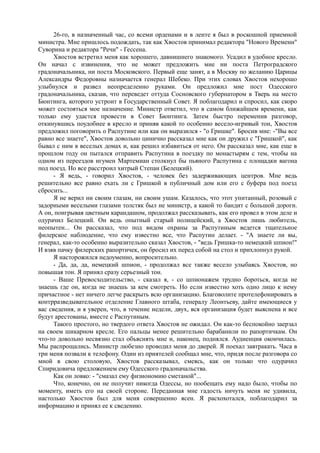 26-го, в назначенный час, со всеми орденами и в ленте я был в роскошной приемной
министра. Мне пришлось подождать, так как Хвостов принимал редактора "Нового Времени"
Суворина и редактора "Речи" - Гессена.
Хвостов встретил меня как хорошего, давнишнего знакомого. Усадил в удобное кресло.
Он начал с извинения, что не может предложить мне ни поста Петроградского
градоначальника, ни поста Московского. Первый еще занят, а в Москву по желанию Царицы
Александры Федоровны назначается генерал Шебеко. При этих словах Хвостов нехорошо
улыбнулся и развел неопределенно руками. Он предложил мне пост Одесского
градоначальника, сказав, что переведет оттуда Сосновского губернатором в Тверь на место
Бюнтинга, которого устроит в Государственный Совет. Я поблагодарил и спросил, как скоро
может состояться мое назначение. Министр ответил, что в самом ближайшем времени, как
только ему удастся провести в Совет Бюнтинга. Затем быстро переменив разговор,
откинувшись поудобнее в кресло и приняв какой то особенно весело-игривый тон, Хвостов
предложил поговорить о Распутине или как он выразился - "о Гришке". Бросив мне: -"Вы все
равно все знаете", Хвостов довольно цинично рассказал мне как он дружил с "Гришкой", как
бывал с ним в веселых домах и, как решил избавиться от него. Он рассказал мне, как еще в
прошлом году он пытался отправить Распутина в поездку по монастырям с тем, чтобы на
одном из переездов игумен Мартемиан столкнул бы пьяного Распутина с площадки вагона
под поезд. Но все расстроил хитрый Степан (Белецкий).
- Я ведь, - говорил Хвостов, - человек без задерживающих центров. Мне ведь
решительно все равно ехать ли с Гришкой в публичный дом или его с буфера под поезд
сбросить...
Я не верил ни своим глазам, ни своим ушам. Казалось, что этот упитанный, розовый с
задорными веселыми глазами толстяк был не министр, а какой то бандит с большой дороги.
А он, поигрывая цветным карандашом, продолжал рассказывать, как его провел в этом деле и
одурачил Белецкий. Он ведь опытный старый полицейский, а Хвостов лишь любитель,
неопытен... Он рассказал, что под видом охраны за Распутиным ведется тщательное
филерское наблюдение, что ему известно все, что Распутин делает. - "А знаете ли вы,
генерал, как-то особенно выразительно сказал Хвостов, - "ведь Гришка-то немецкий шпион!"
И взяв пачку филерских рапортичек, он бросил их перед собой на стол и прихлопнул рукой.
Я насторожился недоуменно, вопросительно.
- Да, да, да, немецкий шпион, - продолжал все также весело улыбаясь Хвостов, но
повышая тон. Я принял сразу серьезный тон.
- Ваше Превосходительство, - сказал я, - со шпионажем трудно бороться, когда не
знаешь где он, когда не знаешь за кем смотреть. Но если известно хоть одно лицо к нему
причастное - нет ничего легче раскрыть всю организацию. Благоволите протелефонировать в
контрразведывательное отделение Главного штаба, генералу Леонтьеву, дайте имеющиеся у
вас сведения, и я уверен, что, в течение недели, двух, вся организация будет выяснена и все
будут арестованы, вместе с Распутиным.
Такого простого, но твердого ответа Хвостов не ожидал. Он как-то беспокойно заерзал
на своем шикарном кресле. Его пальцы менее решительно барабанили по рапортичкам. Он
что-то довольно несвязно стал объяснять мне и, наконец, поднялся. Аудиенция окончилась.
Мы распрощались. Министр любезно проводил меня до дверей. Я поехал завтракать. Часа в
три меня позвали к телефону. Один из приятелей сообщал мне, что, придя после разговора со
мной в свою столовую, Хвостов рассказывал, смеясь, как он только что одурачил
Спиридовича предложением ему Одесского градоначальства.
Как он ловко: - "смазал ему физиономию сметаной"...
Что, конечно, он не получит никогда Одессы, но пообещать ему надо было, чтобы по
моменту, иметь его на своей стороне. Переданная мне гадость ничуть меня не удивила,
настолько Хвостов был для меня совершенно ясен. Я расхохотался, поблагодарил за
информацию и принял ее к сведению.
 