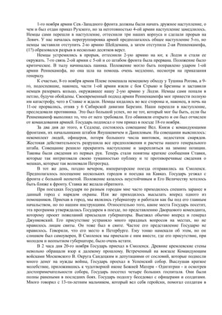 1-го ноября армии Сев.-Западного фронта должны были начать дружное наступление, о
чем и был отдан приказ Рузского, но за неготовностью 4-ой армии наступление замедлилось.
Немцы сами перешли в наступление, оттеснили три наших корпуса и сделали прорыв на
Лович. У нас началась перегруппировка армий предполагалось общее наступление 5-го, но
немцы заставили отступить 2-ю армию Шейдемана, а затем отступила 2-ая Ренненкампфа,
(1?) образовался разрыв в несколько десятков верст.
Немцы устремились в прорыв, оттеснили 2-ую армию на юг, к Лодзи и стали ее
окружать. 7-го связь 2-ой армии с 5-ой и со штабом фронта была прервана. Положение было
критическое. В тылу начиналась паника. Положение могло быть поправлено ударом 1-ой
армии Реннекампфа, но она шла на помощь очень медленно, несмотря на приказания
генералу.
К счастью, 8-го ноября армия Плеве помешала немецкому обходу у Тушина Рогова, а 9-
го, подоспевшие, наконец, части 1-ой армии взяли с боя Стрыко и Брезины и заставили
немцев разорвать кольцо, окружавшее нашу 2-ую армию у Лодзи. Немцы сами попали в
петлю, будучи обойдены. Своевременный подход армии Ренненкампфа мог принести полную
им катастрофу, чего в Ставке и ждали. Немцы кидались во все стороны и, наконец, в ночь на
11-ое прорвались, отняв у 6 Сибирской дивизии Березин. Наши перешли в наступление,
преследовали противника. Это был большой успех, но не тот, который мог бы быть, если бы
Ренненкампф выполнил то, что от него требовали. Его обвиняли открыто и он был отчислен
от командования армией. Государь подписал о том приказ в поезде 18-го ноября.
За два дня до этого, в Седлеце, состоялось совещание Вел. Князя с командующими
фронтами, их начальниками штабов Янушкевичем и Даниловым. На совещании выяснилось:
некомплект людей, офицеров, потеря большого числа винтовок, недостаток снарядов.
Жестокая действительность разрушила все предположения и расчеты нашего генерального
штаба. Совещание решило прекратить наступление и закрепляться на зимние позиции.
Таковы были сведения из первых рук. Теперь стали понятны краткие сообщения Ставки,
которые так интриговали своею туманностью публику и те противоречивые сведения о
мешках, которые так волновали Петроград.
В тот же день, поздно вечером, императорские поезда отправились на Смоленск.
Предполагалось посещение нескольких городов и поездка на Кавказ. Государь уезжал с
фронта с большой неохотой. Положение казалось неустойчивым и Его Величеству хотелось
быть ближе к фронту. Ставка же желала обратного.
При поездках Государя по разным городам мне часто приходилось спешить заранее в
данный город с нарядом охраны. Или же приходилось высылать вперед одного из
помощников. Приехав в город, мы являлись губернатору и работали как бы под его главным
начальством, но по нашим инструкциям. Относительно того, какие места Государь посетит,
эта программа утверждалась Государем в поезде, по представлению Дворцового коменданта,
которому проект пожеланий присылали губернаторы. Выезжал обычно вперед и генерал
Джунковский. Его присутствие устраняло много праздных вопросов на местах, но не
нравилось лицам свиты. Он тоже был в свите. Частое его представление Государю не
нравилось. Говорили, что его место в Петербурге. Ему тонко намекали об этом, но он
слишком был самоуверен, В Смоленск мы приехали с ним вместе, где его присутствие, при
молодом и неопытном губернаторе, было очень кстати.
В 2 часа дня 20-го ноября Государь приехал в Смоленск. Древние кремлевские стены
невольно обращали взор к далекому прошлому. Встреченный на вокзале Командующим
войсками Московского В. Округа Сандецким и депутациями от сословий, которые поднесли
много денег на нужды войны, Государь проехал в Успенский собор. Выслушав краткое
молебствие, приложившись к чудотворной иконе Божией Матери - Одигитрии - и осмотрев
достопримечательности собора, Государь посетил четыре больших госпиталя. Они были
полны ранеными в последних боях. Государь подолгу беседовал с офицерами и солдатами.
Много говорил с 13-ти-летним мальчиком, который вел себя геройски, помогал солдатам в
 