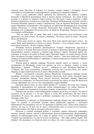 делается около Хвостова. Я подумал, что, видимо, генерал говорил с Государем. Что-то
поколебало его спокойствие и самоуверенность, которая так не нравилась Царице.
Едва я успел вернуться домой, проводив Его Величество, как зазвонил телефон.
Белецкий и Мануйлов разыскивали меня и желали срочно повидаться. Это очень кстати
подумал я, и просил их приехать. Через полчаса они оба были у меня и привезли с собой
близкого митрополиту человека, его секретаря, Осипенко. Возбужденный, веселый, одетый с
иголочки Штюрмер приехал в Лавру к митрополиту. Туда же вызвали Распутина, которого
привез Мануйлов, исполнявший с этого времени, по поручению Штюрмера, роль начальника
охраны Распутина. С уходом Белецкого Комиссаров был устранен. Началась беседа.
Штюрмер стал уговаривать Распутина уехать на время из Петрограда. Распутин вспылил и
стал кричать на Штюрмера:
- Вот ты каков. Вот ты каков. Мне папа и мама приказали здесь оставаться, сами
приказали, а ты меня гонишь. Ты заодно с убийцами... Не поеду, слышь не поеду... Распутин
бегал, как бешеный.
- Убить меня хотите по дороге. Как тогда. Всех моих друзей арестовать хотите... Не
поеду. Папа, мама приказали остаться и останусь. Останусь... А ты, старый, слышь - смотри
сам к весне полетишь... Я тебе, старому, покажу!..
Штюрмер пытался успокоить разошедшегося "Старца". Митрополит крестился и
шептал какую то молитву. Распутин носился по комнате и продолжал кричать на Штюрмера.
Успокоившись немного, попросил у владыки перо, бумаги и чернил. Осипенко принес все.
Усевшись за столом и поставив на бумаге крест, Григорий заявил, что пишет письмо самому
Папе. Он просил Государя "зищитить его от убийц", просил - "гнать всех убийц вон". Письмо
вложили в митрополичий конверт и с нарочным, от имени митрополита, отправили в Царское
Село Его Величеству.
Засунув руки в карманы шаровар, Распутин широко шагал по комнате, а затем,
уставившись на Штюрмера, снова стал кричать на него и, наконец, схватив за рукав
Мануйлова, с криком: - "Пойдем, ну их!" - выбежали из зала. Штюрмер бросился за
"Старцем". Все стали успокаивать, уговаривать остаться. Он и остался было, сел, щипал
бородку, но вдруг решительно встал и уехал с Мануйловым домой.
Живой, с интонацией и жестами, рассказ Мануйлова, подтверждал кивками головы,
вставками нескольких слов Осипенко, бывший свидетелем всей сцены. Белецкий кивал
головою, поглаживая бородку. Когда рассказ кончился, Белецкий мерным, бархатным
голосом стал утверждать, что Хвостов сильно сплетничает по городу, не щадя Их Величеств
и всюду афиширует тем, что его, мол, поддерживает генерал Воейков.
Белецкий просил меня, во имя старой дружбы (?!) доложить обо всем этом генералу
Воейкову и предупредить его насколько сильно компрометирует его сейчас Хвостов. Я
обещал доложить все слышанное, не ручаясь, конечно, за результаты. Гости уехали.
Повидав еще кое-кого, я протелефонировал генералу, когда могу его видеть. Он просил
встретить его на вокзале т. к. он едет обедать к тестю. Мы встретились. Он взял меня в
автомобиль. Я сделал ему доклад и особенно подчеркнул ему то, что Хвостов слишком
связывает себя с ним.
Расставшись, я вернулся на Петроградскую квартиру. Вскоре мне протелефонировал
некто X, деловой и почтенный человек, прося разрешения приехать с Григорием
Ефимовичем. Он подчеркнул, что это "по срочному и нужному делу". Я был очень удивлен и
ответил, что жду их. Я знал, что X. ведет с Распутиным дела, но только не по политике.
Велел приготовить чай. Они не заставили себя долго ждать.
Распутин в голубой шелковой рубахе, в поддевке, черных бархатных шароварах,
высоких лаковых сапогах, чистый и причесанный, казался встревоженным. Поцеловавшись
трижды, он поблагодарил меня, что я сразу их принял. Сели в гостиной. Теребя бородку,
"Старец" стал жаловаться, что ему не на кого положиться. - "Нет, паря, верных людей... Все
убийцы". Он жаловался, что Хвостов хочет его убить. Он хотел и просил, чтобы я взял на
 
