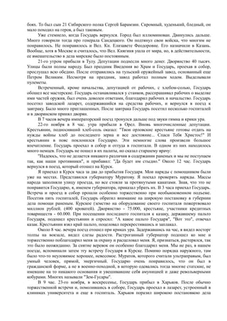 боях. То был сын 21 Сибирского полка Сергей Барамзин. Скромный, худенький, бледный, он
мало походил на героя, а был таковым.
Уже стемнело, когда Государь вернулся. Город был иллюминован. Двинулись дальше.
Много говорили тогда про генерала Сандецкого. Он подтянул свои войска, что многим не
понравилось. Не понравилось и Вел. Кн. Елизавете Феодоровне. Его назначили в Казань.
Вообще, хотя в Москве и считалось, что Вел. Княгиня ушла от мира, но, в действительности,
ее вмешательство в дела мирские было постоянным.
21-го утром прибыли в Тулу. Депутации поднесли много денег. Дворянство 40 тысяч.
Улицы были полны народу. Был праздник Введения во Храм и Государь, проехав в собор,
прослушал всю обедню. После отправились на тульский оружейный завод, основанный еще
Петром Великим. Несмотря на праздник, завод работал полным ходом. Выделывали
пулеметы.
Встреченный, кроме начальства, депутацией от рабочих, с хлебом-солью, Государь
обошел все мастерские. Государь останавливался у станков, расспрашивал рабочих о выделке
ими частей оружия, был очень доволен ответами, благодарил рабочих и начальство. Государь
посетил заводской лазарет, содержавшийся на средства рабочих, и вернулся в поезд к
завтраку. Было много приглашенных. После завтрака Государь посетил несколько госпиталей
и в дворянском принял дворян.
В 7 часов вечера императорский поезд тронулся дальше под звуки гимна и крики ура.
22-го ноября в 8 час. утра прибыли в Орел. Вновь многочисленные депутации.
Крестьянин, подносивший хлеб-соль оказал: "Твои орловские крестьяне готовы отдать на
нужды войны хлеб до последнего зерна и все достояние... Спаси Тебя Христос!" И
крестьянин в пояс поклонился Государю. Эти немногие слова произвели большое
впечатление. Государь проехал в собор и оттуда в госпитали. В одном из них находилось
много немцев. Государь не пошел в их палаты, но сказал старшему врачу:
"Надеюсь, что не делается никакого различия в содержании раненых и мы не поступаем
так, как наши противники", и прибавил: "Да будет им стыдно." Около 12 час. Государь
вернулся в поезд, который отошел на Курск.
Я приехал в Курск часа за два до прибытия Государя. Мои наряды с помощником были
уже на местах. Представился губернатору Муратову. Я поехал проверять наряды. Массы
народа заполняли улицу проезда, но все стояли за протянутыми канатами. Зная, что это не
понравится Государю, я, именем губернатора, приказал убрать их. В 3 часа приехал Государь.
Встреча и проезд в собор прошли особенно торжественно при необыкновенном подъеме.
Посетив пять госпиталей, Государь обратил внимание на широкую постановку в губернии
дела помощи раненым. Курское (земство на оборудование своего госпиталя пожертвовало
миллион рублей. (400 кроватей). Дворянство - 75.000, крестьяне, участники кредитных
товариществ - 60.000. При посещении последнего госпиталя к казаку, державшему пальто
Государя, подошел крестьянин и спросил: "А какое пальто Государя", "Вот это", отвечал
казак. Крестьянин взял край пальто, поцеловал перекрестившись и заплакал.
Около 8 час. вечера поезд отошел при криках ура. Задержавшись на час, я видел восторг
толпы на вокзале, видел слезы радости. Растроганный губернатор подошел ко мне и
торжественно поблагодарил меня за охрану и расцеловал меня. Я, признаться, растерялся, так
это было неожиданно. За снятие веревок он особенно благодарил меня. Мы не раз, в нашем
поезде, вспоминали затем эту встречу Государя в Курске. Помимо порядка наружного, там
было что-то неуловимое хорошее, невесомое. Муратов, которого считали ультраправым, был
умный человек, прямой, энергичный. Государю очень понравилось, что он был в
гражданской форме, а не в военно-походной, в которую одевались тогда многие статские, не
имевшие на то никакого основания и увешивавшие себя амуницией и даже револьверными
кобурами. Многих называли "Зем-Гусары".
В 9 час. 23-го ноября, в воскресенье, Государь прибыл в Харьков. После обычно
торжественной встречи и, помолившись в соборе, Государь проехал в лазарет, устроенный в
клиниках университета и еще в госпиталь. Харьков поразил широкою постановкою дела
 