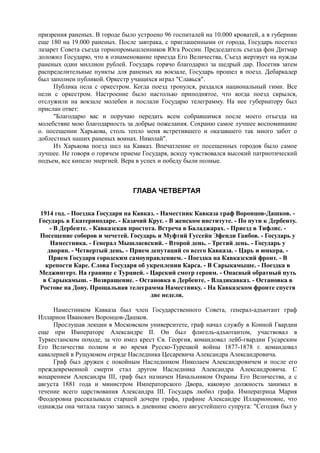 призрения раненых. В городе было устроено 96 госпиталей на 10.000 кроватей, а в губернии
еще 180 на 19.000 раненых. После завтрака, с приглашенными от города, Государь посетил
лазарет Совета съезда горнопромышленников Юга России. Председатель съезда фон Дитмар
доложил Государю, что в ознаменование приезда Его Величества, Съезд жертвует на нужды
раненых один миллион рублей. Государь горячо благодарил за щедрый дар. Посетив затем
распределительные пункты для раненых на вокзале, Государь прошел в поезд. Дебаркадер
был заполнен публикой. Оркестр учащихся играл "Славься".
Публика пела с оркестром. Когда поезд тронулся, раздался национальный гимн. Все
пели с оркестром. Настроение было настолько приподнятое, что когда поезд скрылся,
отслужили на вокзале молебен и послали Государю телеграмму. На нее губернатору был
прислан ответ:
"Благодарю вас и поручаю передать всем собравшимся после моего отъезда на
молебствие мою благодарность за добрые пожелания. Сохраню самое лучшее воспоминание
о. посещении Харькова, столь тепло меня встретившего и оказавшего так много забот о
доблестных наших раненых воинах. Николай".
Из Харькова поезд шел на Кавказ. Впечатление от посещенных городов было самое
лучшее. Не говоря о горячем приеме Государя, всюду чувствовался высокий патриотический
подъем, все кипело энергией. Вера в успех и победу были полные.
ГЛАВА ЧЕТВЕРТАЯ
1914 год. - Поездка Государя на Кавказ. - Наместник Кавказа граф Воронцов-Дашков. -
Государь в Екатеринодаре. - Казачий Круг. - В женском институте. - По пути к Дербенту.
- В Дербенте. - Кавказская простота. Встреча в Баладжарах. - Приезд в Тифлис. -
Посещение соборов и мечетей. Государь и Муфтий Гуссейн Эфенди Гаибов. - Государь у
Наместника. - Генерал Мышлаевский. - Второй день. - Третий день. - Государь у
дворян. - Четвертый день. - Прием депутаций со всего Кавказа. - Царь и юнкера. -
Прием Государя городским самоуправлением. - Поездка на Кавказский фронт. - В
крепости Каре. Слова Государя об укреплении Карса. - В Сарыкамыше. - Поездка в
Меджингерт. На границе с Турцией. - Царский смотр героям. - Опасный обратный путь
в Сарыкамыш. - Возвращение. - Остановка в Дербенте. - Владикавказ. - Остановка в
Ростове на Дону. Прощальная телеграмма Наместнику. - На Кавказском фронте спустя
две недели.
Наместником Кавказа был член Государственного Совета, генерал-адъютант граф
Илларион Иванович Воронцов-Дашков.
Прослушав лекции в Московском университете, граф начал службу в Конной Гвардии
еще при Императоре Александре II. Он был флигель-адъютантом, участвовал в
Туркестанском походе, за что имел крест Св. Георгия, командовал лейб-гвардии Гусарским
Его Величества полком и во время Русско-Турецкой войны 1877-1878 г. командовал
кавалерией в Рущукоком отряде Наследника Цесаревича Александра Александровича.
Граф был дружен с покойным Наследником Николаем Александровичем и после его
преждевременной смерти стал другом Наследника Александра Александровича. С
воцарением Александра III, граф был назначен Начальником Охраны Его Величества, а с
августа 1881 года и министром Императорского Двора, каковую должность занимал в
течение всего царствования Александра III. Государь любил графа. Императрица Мария
Феодоровна рассказывала старшей дочери графа, графине Александре Илларионовне, что
однажды она читала такую запись в дневнике своего августейшего супруга: "Сегодня был у
 