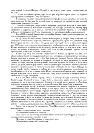 меня дорогой Илларион Иванович. Каждый раз, когда я его вижу, у меня становится светлее
на душе".
С годами дела Министерства Двора как бы уже не удовлетворяли графа. Его широкий
государственный ум требовал большего размаха.
В тогдашнем Комитете министров голос министра Двора имел первейшее значение. На
него равнялись. Он был как бы первый министр, дававший тон министрам, как знающий
намерения и пожелания Государя.
Оставшись министром Двора и после воцарения Императора Николая II, граф просил
об увольнении его после Ходынской катастрофы, но Государь отклонил эту просьбу. Граф
отпросился в деревню, где и жил до окончания расследования. Однако, и в это время,
собираясь в путешествие по России и за границу, Государь просил графа сопровождать его.
Летом 1897 года граф был назначен членом Гос. Совета, а на его место был назначен его
однополчанин барон Фредерикс.
На эту смену оказала влияние молодая Императрица, с которой граф не сходился по
некоторым хозяйственным вопросам, связанным с расходами и, кроме того, говорили, что у
Императрицы не могло не остаться по адресу графа некоторой горечи за неласковый прием
ее в 1889 году, в чем, правильно или неправильно, но обвиняли позже и графа, и его супругу.
И даже вспоминали это много позже, когда престарелая графиня так красиво и мужественно
встала на защиту Императрицы зимою 1913 года против некоторой группы русской
аристократии, о чем будет сказано в своем месте.
В 1905 году граф был назначен наместником на Кавказ. Он принес туда весь свой
обширный житейский и государственный опыт и по всем своим личным качествам как нельзя
больше подходил к новому посту. Это был поистине большой боярин, действительный
вельможа, оставшийся на службе государевой, несмотря на свои несметные богатства.
Знавши Государя Николая Александровича с колыбели, носивши его некогда, в буквальном
смысле, на руках, старый граф перенес на молодого монарха всю любовь верноподданного с
оттенком отеческой нежности человека много более старшего его по годам. Государь же
питал к графу особое уважение и любовь, согретую теплыми детскими воспоминаниями;
ведь Государь рос и играл с детьми графа. И это чувство не ослабевало к графу до самой его
смерти. Смотреть край и войска, порученные этому замечательному человеку-вельможе и
ехал теперь Государь Император.
В 1 ч. дня 24-го ноября Государь приехал в столицу области Кубанского Войска -
Екатеринодар. Наказной атаман генерал Бабич, депутации, среди которых была даже
депутация от англичан, проживавших в Области и почетный караул казаков с юбилейным
войсковым знаменем и хором музыки, встречали Государя. Все по-особому, не как везде.
Приняв встречи, пропустив казаков церемониальным маршем, Государь с атаманом в
автомобиле медленно направился в собор. Масса народа стояла по пути. За автомобилем
скакал взвод казаков. Около собора собрался Войсковой "Круг". Старые знамена и значки,
бунчуки и перначи Запорожцев, грамоты, жалованные казачеству (Черноморскому и
Линейцам) и даже мундир, пожалованный Императором Александром II - все эти реликвии
были вынесены в Круг на встречу Державному Хозяину земли Русской. Государь был в
Кубанской форме. А кругом теснилась несметная толпа женщин, детей-казачат и глубоких
стариков. Понаехали со всей области. Все взрослое, молодое было на войне. После молебна в
соборе, Государь посетил два госпиталя, Женский Мариинский институт и Сиротский приют.
Институтки встретили Государя гимном "Боже Царя храни", а затем лихо спели старую
казачью песню:
"Засвистали казаченьки в поход сполуночи,
Заплакала Марусенька свои ясны очи..."
Как к месту, как по моменту подходила теперь эта песня и какой грустью отдались ее
последние слова уходящего на войну казака:
"Не плачь, не плачь Марусенька, не плачь не журися,
Той за свово миленького Богу помолися..."
 