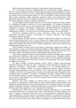 Юные красавицы проводили Государя с неподдельным горячим восторгом.
В 5 час. Государь отбыл из Екатеринодара. Путь лежал через Терскую область и
Дагестан, в обход кавказского хребта, мимо Каспийского моря и через Баладжары на Тифлис.
На следующий день мой сосед по купе, генерал Дубенский разбудил меня спозаранку, говоря,
что грешно спать, когда настолько хорошо то, что мы проезжаем. И действительно, погода
была дивная, весенняя. Справа виднелись кавказские горы, слева расстилались степи.
Проезжали Терскую область. На каждой маленькой станции было полно народа, детворы.
Все махали папахами, платками, шапками, кричали ура...
Гуссейн Эфенди Гаибов, глухой старец 85 лет со слуховым аппаратом в руках, который
он, в ожидании Государя, в волнении то и дело прикладывал к уху, встретил Государя во
главе духовенства своего толка и сказал краткую речь. Это было при входе. Государь подал
старцу руку и прошел в утопавшую в коврах мечеть. Древний муфтий был так растроган
встречей с Государем, его лаской и вниманием, что поднял руку и, показывая ее
окружающим, повторял: "Это ведь не шутка. Сам Государь подал руку. Это ведь не шутка".
Посещение Государем мечетей в узких восточных улицах, где едва проезжал
автомобиль, произвело огромное впечатление на туземное население. Оно горячо
обсуждалось простым народом.
Объехав храмы, Государь проехал во дворец. Его Величество прошел в комнату, где
лежал больной Наместник и долго у него оставался. Во дворце разместились из свиты
только: граф Бенкендорф, Воейков и граф Шереметьев (флигель-адъютант, зять Наместника).
Всей свите во дворце места не хватало и на вопрос графа, кого в числе трех поместить там,
Государь назвал именно этих лиц.
После завтрака Государь посетил три лазарета с ранеными и вернулся во дворец, где
долго принимал доклад о положении на Кавказском фронте. Перед дворцом же, как лавина,
переливался народ. Вечером же, когда окна дворца осветились, толпы народа все гуще и гуще
заполняли площадь. Во дворце шел обед, а перед дворцом народ ожидал чего-то.
После обеда, перейдя в белый зал, выходивший на площадь, Государь слушал казачий
хор песенников Наместника. Хор отлично исполнял казачьи песни. Государю особенно
понравилась одна старая песня Запорожцев. Их взяли Турки в плен. И пленные казаки гребут
на галерах и поют об утерянной воле. Песня плакала но далекой родине. Уже после Государь
вспоминал об этой песне.
Во время концерта Государь разрешил ввести группу туземцев простолюдинов
музыкантов-Дудукчи. Их ввели во главе с городским головой Хатисовым. Старший из них
обратился к Государю с приветствием и благодарил за то, что Государь принял их -
представителей простого народа, по старому кавказскому обычаю. Другие поднесли
Государю кавказские фрукты и сласти "табахами". Затем "дудукчи" стали играть. Один забил
в барабан, другой во что-то вроде бубна, а несколько человек принялись поочереди плясать
кавказские танцы: "кинтоури", "лезгинку" и "узардары". Государь с любопытством смотрел
на необычайное зрелище, ласково поблагодарил туземцев и затем подошел к раскрытому
окну. Толпа на улице загремела ура. В воздух полетели шапки, папахи. Государь кланялся.
Восторг был неописуемый.
Вечером лица свиты, которым не хватило места во дворце, поместились в той
гостинице, где помещался и я. Князь Орлов, не зная истинной причины происшедшего, стал
обвинять в интриге Воейкова. Когда все разъяснилось, он не преминул пройтись по адресу
графини Воронцовой, называя ее Екатериной Великой за великолепие ее приема Государю.
Князь не лишен был остроумия, за что его некоторые и не жаловали.
Вечером князь Орлов уже знал подробно насколько растерялся в те дни войны
помощник Наместника по военной части генерал Мышлаевский. Командуя фронтом, он
сидел в Тифлисе и доказывал Наместнику чуть ли не необходимость эвакуации Тифлиса.
Такое паникерство не соответствовало ни положению на фронте, ни геройскому настроению
войск. Но Мышлаевский был в панике. Наместник не разделял мнения своего помощника и
оставался спокоен. Он был болен. Лежал. Приезд Государя и его спокойствие явились новым
 