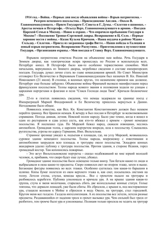 1914 год. - Война. - Первые дни после объявления войны - Взрыв патриотизма. -
Разгром немецкого посольства. - Присоединение Англии. - Около В.
Главнокомандующего. - Прием Государем Г. Совета и Г. Думы. - Сплетни о шпионах. -
Аресты немцев в Петергофе. - Отъезд Верх. Главнокомандующего в армию. - Поездка
Царской Семьи в Москву. - Новое в охране. - Что омрачило пребывание Государя в
Москве? - Посещение Троице-Сергиевой лавры. Возвращение в Ц. Село. - Первые
хорошие вести с войны. - Казак Кузьма Крючков. - Наша неудача в районе Мдава -
Сольдау. - Сплетни. - Приезд из заграницы графа Витте. - Наши победы в Галиции и
новый взрыв патриотизма. Возвращение Распутина. - Приготовления к путешествию
Государя. - Организация охраны. - Моя поездка в Ставку Верх. Главнокомандующего.
Взрывом патриотизма ответила Россия на объявление нам войны. Речь Государя в
Зимнем дворце, как электрическая искра пронеслась по России и всколыхнула всех.
Петербург кипел. В Петергофе было как-то особенно торжественно спокойно. Мой
начальник, вернувшись из Зимнего дворца, затребовал сведения о составе императорских
поездов. Государь думал лично стать во главе командования армией. Но Совет Министров
отговорил Его Величество и Верховным Главнокомандующим был назначен В. Кн. Николай
Николаевич (21 июля). В столице, в военных кругах, это назначение приняли как должное.
Петербург еще больше забурлил. Объявление войны Францией вызвало манифестации перед
французским посольством. Толпы народа всякого звания и положения ходили по улицам с
царскими портретами и флагами и пели "Спаси Господи люди Твоя". Кричали бесконечное
ура.
22-го в газетах появились сведения, что немцы задержали на границе поезд с
Императрицей Марией Феодоровной и Ее Величеству пришлось вернуться в Данию.
Негодование было общее.
Появилось известие, как Вел. Кн. Константин Константинович должен был пешком
перейти границу. Все бранили немцев. К вечеру я был послан в Петербург за всевозможными
справками. Погода дивная, летняя. Невский полон народу. Было уже темно, когда я вошел в
один из ресторанов и едва успел сесть, как кто-то вбежал с криком - громят немецкое
посольство. Я поспешил туда. По Морской бежал народ, скакали извощики, неслись
автомобили. Громадная толпа, с царским портретом впереди, шла к посольству. Слышались
ругательства, угрозы по адресу Германии, Имп. Вильгельма.
Странное зрелище увидел я, подъехав к площади, где, на углу Морской, возвышалось
суровое здание немецкого посольства. Толпы народа, вперемежку с извозчиками и
автомобилями запрудили всю площадь и тротуары около посольства. Эскадрон конных
жандармов удалял публику с тротуара посольства. Против здания, к стороне Исакия, горел
громадный костер. Там копошились пожарные.
- Это жгут Вильгельмовские портреты - сказал подбежавший ко мне юркий молодой
человек, и, прибавив, что скоро будет еще лучше, убежал.
Громадное здание посольства было освещено только внизу. Там бегали какие-то люди и
выбрасывали в окна какие-то предметы. Скоро появился свет во втором этаже, затем и выше.
Бегающие фигуры появились во всех этажах. Особенно суетилась там какая-то барышня в
шляпке. Кипы бумаг полетели из окон верхнего этажа и, как снег, посыпались листами на
толпу. Летели столы, стулья, комоды кресла... Все с грохотом падало на тротуары и
разбивалось вдребезги. Публика улюлюкала и кричала ура. А на крыше здания какая-то
группа, стуча и звеня молотками, старалась сбить две колоссальные конные статуи. Голые
тевтоны, что держали лошадей, уже были сбиты. Их сбросили, с крыши и, под восторженное
ура, стащили волоком к Мойке и сбросили в воду. Около, на тротуаре, стал городовой.
Кругом меня все галдело. Галдела интеллигенция. А из посольства все летели, летели разные
предметы. Раздававшийся от падения треск и грохот вызывал ура. Чем сильней был треск от
разбитого, тем громче было ура и улюлюканье. Полиция только просила не ходить на тротуар
 