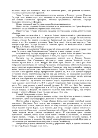 различий среди его подданных. Ему все одинаково равны, без различия положений,
сословий, национальностей и религий.
Затем Государь посетил епархиальное женское училище и Военное училище. Юнкерам
Государь сказал удивительную речь, проникнутую чисто христианской любовью. Через два
дня юнкера становились офицерами. Училище представилось образцово. Государь
благодарил и юнкеров, и офицеров.
В два с половиной часа Государь принял Католикоса всех армян.
Наместник вел политику благожелательную всем национальностям. Прием Государем
Католикоса как бы подчеркивал правильность этой линии.
В шестом часу Государя принимало городское самоуправление в залах Артистического
общества.
Городским головою был А. И. Хатисов, близко соприкасавшийся с революционной
организацией Дашнакцутюн. Кое-кто интриговал против него, но Государь не желал никого
обижать и банкет был введен в программу. Встреченный при входе Хатисовым, Государь
прошел в зал. Хор и оркестр исполнили "Боже Царя храни". Ура неслось навстречу. Гимн
повторили три раза. Государь беседовал с гласными, принял от Хатисова альбом с видами
Тифлиса, и, в ответ на речь его сказал:
"Благодарю древний город Тифлис за горячий прием, который я встретил в стенах этого
дома. От души осушаю бокал за население Тифлиса и за ваше здоровье, господа".
В седьмом часу Государь вернулся во дворец и в десять отбыл на фронт Кавказской
армии, будучи в самом хорошем настроении от всего, что видел и слышал в Тифлисе.
Государь ехал по главному направлению, которое вело в Турцию: Тифлис,
Александрополь, Каре, Сарыкамыш, Меджингерт, линия границы, Завинский перевал,
позиция Ардост Баба и далее Эрзерум. По этому пути, начиная от Карса, уже были
разбросаны наши войска и их тыловые учреждения, принадлежащие к Первому Кавказскому
корпусу, которым командовал генерал Берхман. Главные же силы корпуса, перейдя с началом
войны границу и отбросив турок, занимали позицию Дартос Дели-Баба, имея перед собой
сильный 11-ый турецкий корпус, прикрывавший Эрзерум. 11, 10 и 9-ый турецкие корпуса
составляли армию, оперировавшую против нас (два корпуса). Ею командовал знаменитый
Энвер паша, младотурок - идеал наших подполковников генерального штаба, которые
лебезили перед Гучковым в ожидании от него будущих революционных благ.
От Тифлиса до Сарыкамыша шла железная дорога, поднимавшаяся все выше и выше в
горы, а дальше - шоссейный путь. В 10 ч. утра 30-го прибыли в Каре, с которым связано так
много блестящих страниц русской военной истории. В 1828 году Каре был завоеван
Паскевичем. В 1855 году Муравьевым и в 1877 году взят ночным штурмом, после чего и
остался навсегда за Россией. На отдельной скалистой горе лепится город, над которым
командует крепость. Видна и старая турецкая цитадель 16-го века.
Русский Царь впервые посещал Каре.
Выехав из Тифлиса при теплой весенней погоде, здесь очутились в зимней обстановке.
Легкий мороз. Туман окутал все кругом. Было как-то величественно хмуро.
Посетив собор и раненых, Государь объехал форты, выслушивал подробный доклад
коменданта. Интересно было видеть, как нагнувшись над разложенным, на простом
деревянном столе, планом, комендант водил по нему пальцем и делал доклад на одном из
самых высоких фортов Карса. Было холодно. Дул ветер. Государь слушал внимательно,
задавал вопросы. Около него генералы Мышлаевский и Юденич (тогда начальник штаба).
Свита теснится, желая слышать интересный доклад. К сожалению туман скрывал
окрестности. Вечером, сквозь туман стали мерцать огоньки иллюминации, На цитадели
сверкал вензель Государя. На улицах пустынно. Все гражданское население удалено. В
городе только военные и их семьи. На главной улице работает синематограф. Некоторые из
свиты пошли туда, а ночью поезда двинулись дальше к Сарыкамышу.
Интересный разговор произошел по поводу укреплений Карса, в царской столовой, в
тот же вечер. Сидели Государь и вся свита.
 
