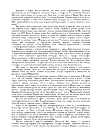 Говорили о Карее. Кто-то заметил, что надо отдать справедливость военному
министерству за целесообразное укрепление Карса. Государь на это отчетливо произнес:
"Военное министерство тут не при чем. Всем тем, что мы видели в Карее, Каре обязан
неоднократным просьбам и работе графа Воронцова-Дашкова. Военное министерство всегда
упорно было против." И затем, после короткой паузы, Государь, как бы стесняясь прибавил:
"Но я поддерживал наместника и нам с графом удалось довести это дело до благополучного
конца."
Все выше и выше поднимался путь по которому, как бы осторожно, тише чем всегда
шел царский поезд. Кругом белый снежный покров. Морозный резкий воздух. Мгла
застилает горизонт. Едва можно различить конных казаков, охраняющих путь. Мы на высоте
более чем 6000 футов. В девять вечера 1-го декабря приехали в Сарыкамыш. Маленький
населенный военный поселок. На вокзале Государь был приятно поражен, что его встречал
почетный караул Кабардинского пехотного полка, в котором Государь состоял шефом.
Здоровый, веселый вид солдат. Молодцеватая выправка. У офицеров характерные кавказские
шашки. Мой однокашник по Павловскому военному училищу, молодой полковник
Тарасенков, как картинка отдает Государю честь. Невольно переносишься к высоким
военным традициям нашего славного училища.
Государь подошел к лихому на вид знаменщику с тремя Георгиевскими крестами.
Командир полка доложил, что это подпрапорщик Яковенко. Он был два раза контужен в бою.
За выбытием офицеров командовал ротою, оставался в бою целую ночь и пошел в лазарет
только после энергичного приказания командира батальона. Государь поблагодарил
Яковенко, повесил ему Георгиевский крест первой степени и обратился к караулу со словами:
"За боевую службу спасибо вам, молодцы". В ответ послышалось: "Рады стараться, Ваше
Императорское Величество", - и чувствовалось, что в этом энергичном ответе обет своему
Государю, обет, который выполнила вся Кавказская армия во славу Великой России.
Депутация от населения поднесла хлеб-соль и Государь поехал в простеныкую
гарнизонную церковь. Около нее стол пилось все население, и гражданское и военное.
Женщин почти нет. После краткого молебствия Государь направился в автомобиле на
границу, к селению Меджингерт.
Я ехал на автомобиле много впереди с генералом Дубенским и с чиновником С. Каждый
делал для себя заметки. Хорошее горное шоссе поднималось все выше и выше. С обеих
сторон отроги гор то отодвигающиеся вдаль, то набегающие и теснящие шоссе. По дороге
двигаются разные войсковые части и обозы. Порядка мало. Изредка попадаются
оборудованные около шоссе питательные или санитарные пункты. Новые вывески, новые
флаги, недоделанность кругом заставляет думать, что этого всего не было и устроено ввиду
приезда Государя. Наскоро, напоказ. Приезд Государя в такую глушь разбудил всех. Больной
Наместник Главнокомандующий не мог усмотреть за всем. Генерал Мышлаевский оказался
не на высоте положения. Выдвигался новый человек - Юденич, но ему, пока не давали ходу,
затирали. Мой сосед ворчал, зло критикуя Мышлаевского и санитарную часть.
Раз или два встретились арбы с ранеными. Жалко стало. Здесь и не мечтали об
удобствах Западного фронта. Вот бы, ворчал сосед, прислать им сюда на денек, на два принца
Ольденбургского, он бы им показал... Он бы показал...
Через два часа приехали на Русско-Турецкую границу, в селение Русский Меджингерт.
В полутора верстах впереди была и самая граница, линия. В Меджингерт были собраны по
пять человек, что были в боевой линии. Пехотинцы, пластуны, Терцы, Кубанцы,
артиллеристы, пограничная стража - все выстроились покоем на большой снежной поляне.
Все, до почтенного по летам командира корпуса, генерала Берхмана, взволнованы. Все
приятно поражены приездом Государя. Этого здесь никто не ожидал. Приехать из Петрограда
на Турецкую границу, в боевое расположение войск.
Но вот показался и царский автомобиль. Подъехали. Все замерло. От сильного
волнения командир корпуса едва отрапортовал Государю. Государь медленно подошел к
войскам, поздоровался и стал обходить выстроившихся. Каждого Государь спрашивал, в
 