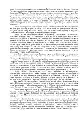 каком бою участвовал, не ранен ли, и награждал Георгиевским крестом. Говорили солдаты с
Государем удивительно просто и все их подвиги в их изложении казались такими простыми.
Вот солдат 13 Стрелкового Туркестанского полка Игнатенко, взявший в плен пять турок. "Как
же ты это сделал? - спрашивают его. "Так что, они народ очень нестойкий", отвечает он,
"спервоначала постреляют, а потом, как к ним ближе подойдешь, сейчас руки вверх
поднимают, кричат Алла, Алла, а сами утекают. Ну, мы за ними. Нас было четверо. Я
разделся, скинул шинель, да и побег. Еле догнали. Они осерчали, стали бросаться на нас.
Двоих из нас убили, но все же мы их здорово перекололи. Тут я и забрал пятерых. Робкий
они народ".
Начало уже смеркаться, когда Государь кончил обход нижних чинов. Поблагодарив еще
раз всех сразу, Государь выразил надежду, "что и все их части, по примеру своих предков",
послужат России и ему, Государю. Генерал Берхман провозгласил здравицу за Государя,
Цариц, Наследника. Гремело ура. Государь пожал руку генералу.
Старый служака, командир корпуса, был так растроган, что расплакался и неоднократно
поцеловал Государю руку. Это произвело на всех большое впечатление. Нельзя было
удержаться от слез. Солдаты придвинулись к автомобилю. Казаки вскочили на коней. И когда
царский автомобиль тронулся все бросилось за ним с криками ура. Казаки, во главе с
генералом Баратовым, поскакали за автомобилем. Тот забирал ход и казаки неслись сильнее с
риском свернуться с шоссе и полететь с кручи. Так продолжалось, пока Государь не подал
знак рукой... Уже темнело. Густые тени стали падать с гор. Горы синели вдали в полном
покое, как бы храня тайну - где неприятель... А неприятель, как узнали немного позже, был
ближе, чем думали... Его разъезды видели с гор царский проезд, удивлялись тому, что
происходит у гяуров, но, об этом позже.
Уже было совсем темно, когда Государь вернулся в Сарыкамыш и, узнав, что в
госпиталь привезли новых раненых, сейчас же пошел навестить их. И уже после этого,
Государь впервые поел в тот день у себя в поезде.
Вскоре поезд отошел к Карсу. Оттуда Государь послал Наместнику такую телеграмму:
"Я провел сегодня памятный день для себя посреди храбрейших представителей доблестных
кавказских войск и был счастлив лично им раздать Георгиевские кресты на границе, в
нескольких десятках верст от боевых позиций. С такими войсками можно уповать на милость
Божию и быть уверенным в победе. Впечатления мои самые радостные и светлые. То же и
относительно Карса и его гарнизона. Сердечный привет Вам и графине. НИКОЛАЙ".
Следуя дальше, Императорский поезд имел остановки в Александрополе,
Елизаветграде (Елизаветполе? - LDN) декабря, где Государь принимал губернаторов и
депутации. На вокзалах было много народа. Миновали Баладжары и путь пошел на север. 3-
го остановились ненадолго в Дербенте. Государь осмотрел землянку Петра Великого. На
высоком холме, около города, стоит она, напоминая о гениальном Царе и его деяниях.
4-го декабря Государь прибыл в главный город Терской области Владикавказ. Еще в
начале 16-го века, ушедшие из Рязанского княжества вольные люди ушли на юг, поселились у
устья Терека, затем у гребней Кавказского хребта. В 1555 году Царь Иван Грозный одарил их
рекою Тереком. Отсюда и развилось Терское Гребенское Казачье Войско.
Приняв представителей власти и различные депутации, Государь, в форме Войска,
проехал с атаманом Флейшером в собор. За автомобилем скакал почетный конвой. После
молебна Государь вошел в Войсковой Круг собравшийся у собора. Войсковой старшина
поднес хлеб-соль. Музыка играла сначала войсковой встречный марш, затем гимн.[лдн-
книги1]
Государь обошел Круг, беседовал с казаками, расспрашивал о делах. А при обходе
склонялись перед Его Величеством старые боевые знамена. Затем Государя приветствовали
депутации от русского крестьянского населения и от туземных племен: кабардинцев, осетин,
ингушей, чеченцев, кумыков, салатавцев и карагонайцев. Осетины поднесли 10.000 и
караговцы 5.000 рублей. Государь посетил шесть госпиталей с ранеными и кадетский корпус.
На вокзале Государь снимался со всеми атаманами и около двух часов отбыл на север.
 