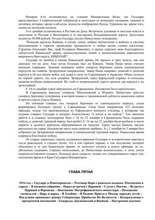 Вечером 4-го остановились на станции Минеральные Воды, где Государю
представились: Ставропольский губернатор и депутации от кочующих калмыков, туркмен и
ногайцев, которые, кроме хлеб-соли, поднесли изображение Будды. Туркмены же, кроме того,
поднесли несколько палаток.
5-го декабря остановились в Ростове на Дону. Встречали духовные и светские власти и
депутации от Ростова и Нахичевани и от мастерских Владикавказской дороги. Депутации
поднесли 50.000 рублей. Оттуда Государь послал Наместнику телеграмму:
"Покидая пределы Кавказа, я уношу самые добрые впечатления о войсках и светлые
воспоминания о горячем проявлении преданности и любви всеми слоями населения.
Сердечно благодарю Вас, граф Илларион Иванович, и прошу передать мою благодарность
доблестной Кавказской армии, начальствующим лицам и разноплеменным народностям
вверенного Вам округа. НИКОЛАЙ".
Государь не ошибся в оценке Кавказской армии. Не прошло и трех недель, как она
доказала это на деле. Еще когда Государь был на Кавказе, Энвер Паша начал смелую
военную операцию. Занимая внимание войск генерала Берхмана своим одиннадцатым
корпусом на главном Эрзерумском направлении, Энвер Паша направил девятый и десятый
корпуса в об ход наших войск для удара в тылу по Сарыкамышу и Ардагану. Обход делался
по горной дороге, что шла севернее Эрзерумской, через Бардусский перевал и считалась
нашими штабами непроходимой. По этой-то непроходимой дороге прошли два корпуса с их
артиллерией.
С 14-го декабря турки обрушились на Сарыкамыш. Положение было критическое.
В Сарыкамыш выехали генералы Мышлаевский и Юденич. Наместник прислал
генералу Берхману телеграмму, в которой взывал к традиционной доблести кавказских войск
и просил спасти участь Кавказа.
Не отвлекая главных сил генерала Берхмана от одиннадцатого корпуса, стали
формировать большую группу у Сарыкамыша. Сюда были направлены 123 молодых
офицера, только что произведенные из Тифлисского военного училища, с которыми так
недавно говорил Государь и которых благословлял "в поход и на победу". Там закипела
работа и в славных легендарных боях с 14 по 23 декабря в Сарыкамыше была одержана
победа, и девятый турецкий корпус был разбит. С 16 же по 22 декабря были разбиты и части
первого и десятого корпусов, обрушившиеся на Ардаган. Турки частью бежали, частью
рассеялись по горам, большая же часть пала смертью храбрых. А с 2 декабря по 3 января был
отброшен на Эрзерумском направлении и одиннадцатый турецкий корпус. Кавказская армия
одержала блестящую победу.
От старых кавказских героев, оставшихся верными Государю и историческим заветам и
после революции, я слышал лично, что в том горячем порыве, в том энтузиазме, который
объединил в те дни Кавказскую армию, от молодого солдата и юного офицера, до их,
убеленных сединами, старших начальников, до Наместника включительно, в этом, почти
сверхъестественном подвиге, большую роль сыграло, только что совершившееся перед тем,
посещение фронта и Края Государем Императором.
ГЛАВА ПЯТАЯ
1914 год. - Государь в Новочеркасске. - Разговор Царя с раненым казакам. Посещения в
городе. - В военном собрании. - Перед встречей с Царицей. - Слухи о Москве. - Встреча с
Царицей в Воронеже. - Посещение Митрофаниевского монастыря. - Посещение
госпиталей. - Царь и народ. - В Тамбове. - В Рязани. Приезд в Москву царских детей. -
Наследник принимает рапорт Губернатора. Прибытие Их Величеств. - Недоразумение с
программой посещений. - Генералы Джунковский и Воейков. - Настроение высших
 