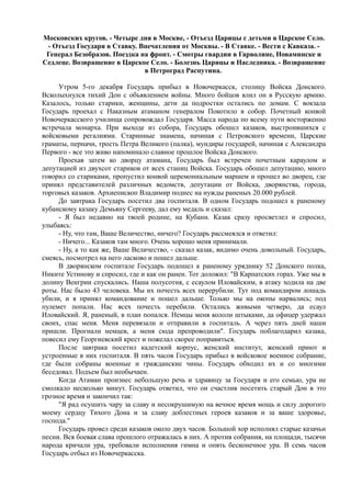 Московских кругов. - Четыре дня в Москве, - Отъезд Царицы с детьми в Царское Село.
- Отъезд Государя в Ставку. Впечатления от Москвы. - В Ставке. - Вести с Кавказа. -
Генерал Безобразов. Поездка на фронт. - Смотры гвардии в Гарволине, Новаминске и
Седлеце. Возвращение в Царское Село. - Болезнь Царицы и Наследника. - Возвращение
в Петроград Распутина.
Утром 5-го декабря Государь прибыл в Новочеркасск, столицу Войска Донского.
Всколыхнулся тихий Дон с объявлением войны. Много бойцов влил он в Русскую армию.
Казалось, только старики, женщины, дети да подростки остались по домам. С вокзала
Государь проехал с Наказным атаманом генералом Покотило в собор. Почетный конвой
Новочеркасского училища сопровождал Государя. Масса народа по всему пути восторженно
встречала монарха. При выходе из собора, Государь обошел казаков, выстроившихся с
войсковыми регалиями. Старинные знамена, начиная с Петровского времени, Царские
граматы, перначи, трость Петра Великого (палка), мундиры государей, начиная с Александра
Первого - все это живо напоминало славное прошлое Войска Донского.
Проехав затем ко дворцу атамана, Государь был встречен почетным караулом и
депутацией из двухсот стариков от всех станиц Войска. Государь обошел депутацию, много
говорил со стариками, пропустил конвой церемониальным маршем и прошел во дворец, где
принял представителей различных ведомств, депутации от Войска, дворянства, города,
торговых казаков. Архиепископ Владимир поднес на нужды раненых 20.000 рублей.
До завтрака Государь посетил два госпиталя. В одном Государь подошел к раненому
кубанскому казаку Демьяну Сергееву, дал ему медаль и сказал:
- Я был недавно на твоей родине, на Кубани. Казак сразу просветлел и спросил,
улыбаясь:
- Ну, что там, Ваше Величество, ничего? Государь рассмеялся и ответил:
- Ничего... Казаков там много. Очень хорошо меня принимали.
- Ну, а то как же, Ваше Величество, - сказал казак, видимо очень довольный. Государь,
смеясь, посмотрел на него ласково и пошел дальше.
В дворянском госпитале Государь подошел к раненому уряднику 52 Донского полка,
Никите Устинову и спросил, где и как он ранен. Тот доложил: "В Карпатских горах. Уже мы в
долину Венгрии спускались. Наша полусотня, с есаулом Иловайским, в атаку ходила на две
роты. Нас было 43 человека. Мы их почесть всех перерубили. Тут под командиром лошадь
убили, и я принял командование и пошел дальше. Только мы на окопы нарвались; под
пулемет попали. Нас всех почесть перебили. Остались живыми четверо, да есаул
Иловайский. Я, раненый, в план попался. Немцы меня кололи штыками, да офицер удержал
своих, спас меня. Меня перевязали и отправили в госпиталь. А через пять дней наши
пришли. Прогнали немцев, а меня сюда препроводили". Государь поблагодарил казака,
повесил ему Георгиевский крест и пожелал скорее поправиться.
После завтрака посетил кадетский корпус, женский институт, женский приют и
устроенные в них госпиталя. В пять часов Государь прибыл в войсковое военное собрание,
где были собраны военные и гражданские чины. Государь обходил их и со многими
беседовал. Подъем был необычаен.
Когда Атаман произнес небольшую речь и здравицу за Государя и его семью, ура не
смолкало несколько минут. Государь ответил, что он счастлив посетить старый Дон в это
грозное время и закончил так:
"Я рад осушить чару за славу и несокрушимую на вечное время мощь и силу дорогого
моему сердцу Тихого Дона и за славу доблестных героев казаков и за ваше здоровье,
господа."
Государь провел среди казаков около двух часов. Большой хор исполнял старые казачьи
песни. Вся боевая слава прошлого отражалась в них. А против собрания, на площади, тысячи
народа кричали ура, требовали исполнения гимна и опять бесконечное ура. В семь часов
Государь отбыл из Новочеркасска.
 