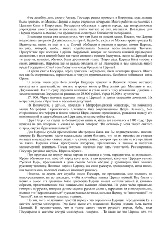 6-ое декабря, день своего Ангела, Государь решил провести в Воронеже, куда должна
была приехать из Москвы Царица с двумя старшими дочерьми. Много работая на раненых в
Царском Селе и Петрограде, Государыня объезжала и другие города, где контролировала
учреждения своего имени и посещала, сколь хватало ее сил, госпиталя. Последние дни
Царица провела в Москве, где производила осмотры с Елизаветой Федоровной.
В царские поезда уже дошли слухи, что там было не совсем ладно. Писали, что Царица
недовольна генералом Джунковским, который, будто бы, скрыл от Москвы время приезда Ее
Величества, народ не знал и т. д. Случай обобщили и развили в целую, против Царицы,
интригу, которой, якобы, много содействовала бывшая воспитательница Тютчева.
Присутствие при поездках Царицы Вырубовой, которая не занимала никакой придворной
должности, и имя которой было так тесно связано с именем Распутина, несло за Царицей все
те сплетни, которые, обычно, были достоянием только Петрограда. Царица была упорна в
своих симпатиях, Вырубова же не желала отходить от Ее Величества и тем наносила много
вреда Государыне. С ней тень Распутина всюду бродила за Царицей.
И среди свиты Государя, перед приездом Государыни, была некоторая тревога. Почти
все как бы одергивались, нервничали, к чему-то приготовлялись. Особенно побаивался князь
Орлов.
В десять часов утра 6-го декабря Государь приехал в Воронеж. Кроме местного
начальства и депутаций, на вокзале встречал министр Внутренних дел Маклаков и ген.
Джунковский. На это сразу обратили внимание и стали искать тому объяснения. Дворяне и
земство поднесли Государю на раненых по 25.000 рублей, город 10.000 и купечества
17. 000. Через полчаса подошел поезд с Царицей и двумя старшими дочерьми. Их
встретили дамы с букетами и несколько депутаций.
Их Величества, с детьми, проехали в Митрофаньевский монастырь, где покоились
мощи Митрофана Воронежского. Святитель был современником Петра Великого, был
сторонником его реформ и много помогал Царю своими проповедями, разъясняя пользу его
нововведений и даже собирал для Царя деньги на постройку флота.
Царь Петр чтил старца за богоугодную жизнь и, когда тот скончался в 1703 году, Царь
приехал на его похороны и сказал во время похорон" "Не осталось у меня такого святого
старца, ему же буди вечная память!"
Для Царицы судьба преподобного Митрофана была как бы подтверждением мнения,
которое Ее Величество часто высказывала своим близким, что не из простых ли старцев
выходят впоследствии святые люди, - те самые святые, которых при жизни не все признают
за таких. Царская семья прослушала литургию, приложилась к мощам и посетила
монастырский госпиталь. После завтрака посетили еще пять госпиталей. Разговаривали,
Государь раздавал награды, Царица образки.
При проездах по городу масса народа не сходила с улиц, передвигаясь за экипажами.
Кроме обычного ура, простой народ крестился, а кто попроще, крестили Царскую семью.
Русский Царь, простоявший в день своего Ангела обедню у чудотворца, был понятен
русскому человеку. Понимал народ и Царицу, как свою русскую, православную, когда видел,
как молится она, посещает святыми навещает раненых.
Никогда, за десять лет службы около Государя, не приходилось мне слышать ни
непосредственно, ни по докладам, чтобы кто-нибудь назвал Царицу немкой. Все басни о
немке и самое эта прозвище было присвоено Царице нашей интеллигенцией и, главным
образом, представителями так называемого высшего общества. Не умея часто правильно
говорить по-русски, коверкая до постыдного русские слова и, пересыпая их с иностранными,
именно эти "верноподданные" пускали разные легенды, называя Царицу то "англичанкой", то
"немкой", как по моменту казалось нужным.
Но вот, чего не понимал простой народ - это опрощения Царицы, переодевания Ее в
костюм сестры милосердия. Это было выше его понимания. Царица должна быть всегда
Царицей. И неудивительно, что в толпе одного чисто русского города, бабы, видя
Государыню в костюме сестры милосердия, говорили. - То какая же это Царица, нет, это
 