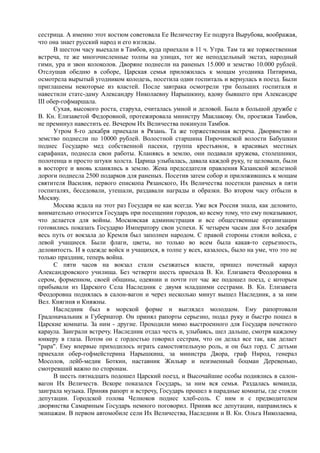 сестрица. А именно этот костюм советовала Ее Величеству Ее подруга Вырубова, воображая,
что она знает русский народ и его взгляды.
В шестом часу выехали в Тамбов, куда приехали в 11 ч. Утра. Там та же торжественная
встреча, те же многочисленные толпы на улицах, тот же неподдельный экстаз, народный
гимн, ура и звон колоколов. Дворяне поднесли на раненых 15.000 и земство 10.000 рублей.
Отслушав обедню в соборе, Царская семья приложилась к мощам угодника Питирима,
осмотрела вырытый угодником колодезь, посетила один госпиталь и вернулась в поезд. Были
приглашены некоторые из властей. После завтрака осмотрели три больших госпиталя и
навестили статс-даму Александру Николаевну Нарышкину, вдову бывшего при Александре
III обер-гофмаршала.
Сухая, высокого роста, старуха, считалась умной и деловой. Была в большой дружбе с
В. Кн. Елизаветой Федоровной, протежировала министру Маклакову. Он, проезжая Тамбов,
не преминул навестить ее. Вечером Их Величества покинули Тамбов.
Утром 8-го декабря приехали в Рязань. Та же торжественная встреча. Дворянство и
земство поднесли по 10000 рублей. Волостной старшина Пирочинской волости Бабушкин
поднес Государю мед собственной пасеки, группа крестьянок, в красивых местных
сарафанах, поднесла свои работы. Кланяясь в землю, они подавали кружева, столешники,
полотенца и просто штуки холста. Царица улыбалась, давала каждой руку, те целовали, были
в восторге и вновь кланялись в землю. Жена председателя правления Казанской железной
дороги поднесла 2500 подарков для раненых. Посетив затем собор и приложившись к мощам
святителя Василия, первого епископа Рязанского, Их Величества посетили раненых в пяти
госпиталях, беседовали, утешали, раздавали награды и образки. Во втором часу отбыли в
Москву.
Москва ждала на этот раз Государя не как всегда. Уже вся Россия знала, как деловито,
внимательно относится Государь при посещении городов, ко всему тому, что ему показывают,
что делается для войны. Московская администрация и все общественные организации
готовились показать Государю Императору свои успехи. К четырем часам дня 8-го декабря
весь путь от вокзала до Кремля был заполнен народом. С правой стороны стояли войска, с
левой учащиеся. Были флаги, цветы, но только во всем была какая-то серьезность,
деловитость. И в одежде войск и учащихся, в толпе у всех, казалось, было на уме, что это не
только праздник, теперь война.
С пяти часов на вокзал стали съезжаться власти, пришел почетный караул
Александровского училища. Без четверти шесть приехала В. Кн. Елизавета Феодоровна в
сером, форменном, своей общины, одеянии и почти гот час же подошел поезд, с которым
прибывали из Царского Села Наследник с двумя младшими сестрами. В. Кн. Елизавета
Феодоровна поднялась в салон-вагон и через несколько минут вышел Наследник, а за ним
Вел. Княгиня и Княжны.
Наследник был в морской форме и выглядел молодцом. Ему рапортовали
Градоначальник и Губернатор. Он принял рапорты серьезно, подал руку и быстро пошел в
Царские комнаты. За ним - другие. Проходили мимо выстроенного для Государя почетного
караула. Заиграли встречу. Наследник отдал честь и, улыбаясь, шел дальше, смотря каждому
юнкеру в глаза. Потом он с гордостью говорил сестрам, что он делал все так, как делает
"рара". Ему впервые приходилось играть самостоятельную роль, и он был горд. С детьми
приехали обер-гофмейстерина Нарышкина, за министра Двора, граф Нирод, генерал
Мосолов, лейб-медик Боткин, наставник Жильяр и неизменный боцман Деревенько,
смотревший важно по сторонам.
В шесть пятнадцать подошел Царский поезд, и Высочайшие особы поднялись в салон-
вагон Их Величеств. Вскоре показался Государь, за ним вся семья. Раздалась команда,
заиграла музыка. Приняв рапорт и встречу, Государь прошел в парадные комнаты, где стояли
депутации. Городской голова Челноков поднес хлеб-соль. С ним и с предводителем
дворянства Самариным Государь немного поговорил. Приняв все депутации, направились к
экипажам. В первом автомобиле сели Их Величества, Наследник и В. Кн. Ольга Николаевна,
 