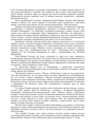 В. Кн. Елизавета Феодоровна с остальными племянницами - во втором и кортеж тронулся. За
ним масса автомобилей и экипажей. Уже смеркалось. Было свежо. Толпа приветствовала
горячо. Войска, учащиеся, народ, все кричали ура, махали шапками, флажками, платками.
Перекатывался волнами народный гимн. Из церквей выходила духовенство с хоругвями,
трезвонили колокола.
После традиционной остановки у Иверской Божией Матери, выехали через Красную
площадь в Кремль. Все залито народом. В блестящих ризах духовенство с крестными
ходами. А над всем гудел трезвон "во вся" колоколов кремлевских... Многие плакали...
Вечером, при обсуждении маршрутов на завтра, выяснилось, что произошло некоторое
недоразумение с генералом Джунковским. Пользуясь по Москве близостью к В. Кн.
Елизавете Феодоровне, а по Петрограду служебным положением, генерал пытался, было
сыграть роль какого-то посредника между приехавшими и Москвою, что выразилось в
представленных Государю проектах программы. Генерал внес туда много приятного Москве
и много личного. Это было замечено Дворцовым Комендантом. Государь остался недоволен и
изменил проект по-своему. Джунковскому дали понять, что это не его область,
Настроение в Москве, в высших кругах было странное. Несмотря на то, что Распутин
никакого участия в поездках Государя не принимал и отношения к ним не имел, московские
кумушки очень им занимались. Правда, он к этому времени завязал близкие отношения со
многими московскими дамами. Нашлись многие поклонницы его всяческих талантов.
Центром всего этого недоброжелательства по связи с Распутиным было ближайшее
окружение В. Кн. Елизаветы Феодоровны во главе с упоминавшейся уже Тютчевой
(Вырубовой).
Сама Великая Княгиня, как будто, отошедшая от мира сего, очень занималась,
интересовалась вопросом о Распутине. Это создало около нее как бы оппозиционный круг по
отношению Царицы. Все падало на голову Царицы и теперь особенно, когда Она приехала в
Москву в сопровождении Вырубовой, которая никакого официального положения при дворе
не занимала, - значит надобности в ней не было.
Ее присутствие бросало тень на Императрицу, а присутствие ненавистного
общественности министра Маклакова далеко не увеличивало симпатий к Государю и, проще
говоря, вредило ему в Москве.
Джунковский старался угодить и Москве, и Петрограду и скоро на этом провалился.
Здесь уже чувствовалось, что он утратил много симпатии у Царской четы. На Императрицу
все эти сплетни и дрязги, принявшие в Москве мелочный, провинциальный характер,
производили самое нехорошее впечатление. Между сестрами были разговоры, выявившие
большое различие во взглядах на многое. Царица чувствовала себя нездоровой. Это проникло
в окружавшую Их Величеств среду. Все насторожились. Смотрели друг на друга
вопросительно.
9-го утром Государь произвел в манеже смотр нескольким тысячам молодых солдат и
остался очень доволен. Днем Их Величества, с дочерьми и Елизаветой Феодоровной
осматривали распределительно-эвакуационный пункт Красного Креста. Представлял
Самарин. То была колоссальная, отлично поставленная организация. Их Величества обошли
несколько сотен раненых и когда узнали, что подошел поезд с новыми ранеными, обошли
там всех и вновь вернулись на пункт. Среди раненых были две девушки-доброволки,
которые, под видом солдат, бежали на войну и работали с одним полком, пока не были
ранены. Государь пожаловал их медалями.
Посетив затем лазарет в обители Елизаветы Феодоровны, куда приехал и Наследник,
вернулись во дворец. Ввиду выяснившейся невозможности для Их Величеств объехать даже
важнейшие госпитали, так много их было, лица свиты объезжали их и передавали медали от
имени Государя.
10-го декабря Государь делал смотр молодым солдатам второй очереди, посетил
Александровское военное училище, а после завтрака вся семья осматривала передовой отряд
Всероссийского Земского Союза. Объяснения давал печальной памяти князь Г. Е. Львов.
 