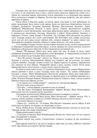Государь знал, как много нехорошего накопилось уже у министра Внутренних дел про
тот Союз, но не показывал виду и был с князем очень милостив. Царица же, узнав, что в
отряде нет походной церкви, немедленно отдала приказание и на следующий день церковь
была доставлена в подарок от Царицы. Посетив еще несколько лазаретов, уже при темноте
вернулись во дворец.
После обеда в большом дворце состоялся прием депутаций от всех работавших на
войну организаций. Было много сотен народа. Были все известные общественные деятели:
Самарин, Долгоруков, Челноков, Брянский, Шлиппе, Крестовников, Булочкин, Львов,
Трубецкой, Рябушинский, Кишкин и много других. Главные представители подробно
докладывали о своих организациях, некоторые представляли карты, диаграммы и т. д. Долго
и внимательно выслушивал Государь объяснения о работе Всероссийских Земского и
Городского Союзов: князя Львова и Челнокова. Так Государю была рассказана вся работа
тыла. Государь видимо был очень удовлетворен. Он благодарил всех сперва поотдельно,
затем еще раз всех сразу, сказал горячую речь, которую покрыло" не менее горячее ура.
Чувствовалось всеобщее единение, общность, порыв. Казалось - вот залог успеха.
11-го декабря Государь смотрел третью очередь молодых солдат, посетил переведенный
из Варшавы Суворовский кадетский корпус, а после завтрака вся семья посетила госпиталь
Биржевого и Купеческого общества. То был огромный шестиэтажный дом.
Лежало 700 раненых. Обход всех палат занял три часа. В одной из палат лежал
умиравший подпоручик 8-го Гренадерского полка Жандармов. С лихорадочным взглядом он
смотрел на дверь и ждал Государя. Ждал целую ночь.
" Хоть бы увидеть Государя", шептал он, "боюсь, не успею, умру". И вот Он вошел.
Подошел к постели. Взволнованный офицер стал говорить, как он счастлив, что может
умереть спокойно. Государь ласково утешал его. Царица присела на кровать, перекрестила
его, повесила на шею образок. Умиравший припал к руке, целовал, плакал. Когда ушли,
офицер крестился, что-то шептал, а слезы текли и текли на подушку.
В одной из палат лежал солдат 137 пехотного Нежинского полка татарин Шерахудинов,
тяжело раненый в грудь и руку. Государь подал ему медаль. Тот громко поблагодарил
Государя и сказал: "Ваше Императорское Величество, разрешите Вашу руку поцеловать."
"Это не полагается", ответил смеясь Государь, но протянул руку и тот набожно придожил ее к
губам. Подошли Великие Княжны, Шерахудинов попросту говорил с ними, а когда подошла
Царица и подала ему образок, он взял.
- А ты знаешь, кто с тобой говорит?" - спросила его, нагнувшись Царица.
- Не могу знать, а вы кто будете?
- Я ее мать, - сказала Царица, указывая на одну из дочерей.
- Так Вы будете Государыня Императрица. Здравия Желаем, Ваше Императорское
Величество. Так что, позвольте ручку поцеловать
Государыня протянула руку, Шерахудинов поцеловал осторожно и спросил:
- Я не больно поцеловал Вашу ручку, Ваше Величество? - Царица сказала: Нет, и
отошла, ласково улыбаясь и кивая ему головой. Раненого обступили. Кто-то сказал:
- Ты надень образок-то на шею.
- Никак нет, - ответил он. - Я татарин. Мне Магомет запрещает носить образа. Я всю
жизнь буду его беречь, но надевать, по нашей вере, не могу.
Когда, обойдя палату, Государь проходил мимо Шерахудинова к выходу, он сказал ему:
"Прощай, желаю тебе скорее попровиться."
Шерахудинов наивно ответил:
- Счастливо оставаться, Ваше Императорское Величество. Очень рад, что мог увидеть
Вас с Государыней и дочками.
Княжны кивали ему, смеясь. Симпатичного, смешного татарина не раз вспоминали
потом.
Пока царская семья была так долго в лазарете, перед ним, на улице, собралась огромная
толпа. При выходе им устроили горячую овацию.
 