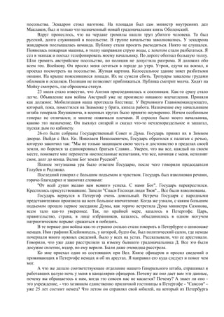 посольства. Эскадрон стоял наготове. На площади был сам министр внутренних дел
Маклаков, был и только что назначенный новый градоначальник князь Оболенский.
Вдруг пронеслось, что на чердаке громилы нашли труп убитого человека. То был
русский, долго служивший в посольстве. В группе начальства заволновались. У эскадрона
жандармов послышалась команда. Публику стали просить расходиться. Никто не слушался.
Появилась пожарная машина, в толпу направили струю воды, с хохотом стали разбегаться. Я
сел в экипаж и поехал телефонировать моему начальнику. По дороге обогнал большую толпу.
Шли громить австрийское посольство, но полиция не допустила разгрома. Я доложил обо
всем ген. Воейкову. Он просил меня остаться в городе до утра. Утром, едучи на вокзал, я
проехал посмотреть на посольство. Жуткая картина. Колоссальное здание зияет разбитыми
окнами. На крыше покосившиеся лошади. Их не сумели сбить. Тротуары завалены грудами
обломков и осколков. Полиция не позволяет приближаться. Публика смотрит молча. Ходят на
Мойку смотреть, где сброшены статуи.
23 июля стало известно, что Англия присоединилась к союзникам. Как-то сразу стало
легче. Объявление нам войны Австрией уже не произвело никакого впечатления. Приняли
как должное. Мобилизация наша протекала блестяще. У Верховного Главнокомандующего,
который, пока, поместился на Знаменке у брата, кипела работа. Назначение ему начальником
штаба генерала Янушкевича, в военных кругах было принято неуверенно. Ничем особенным
генерал не отличался; и многие пожимали плечами. Я спросил было моего начальника,
каково это назначение. Он пыхнул сигарой и сказал что-то нечленораздельное и зашагал,
пуская дым по кабинету.
26-гo были собраны Государственный Совет и Дума. Государь принял их в Зимнем
дворце. Выйдя с Вел. Кн. Николаем Николаевичем, Государь обратился к палатам с речью,
которую закончил так: "Мы не только защищаем свою честь и достоинство в пределах своей
земли, но боремся за единокровных братьев Славян... Уверен, что вы все, каждый на своем
месте, поможете мне перенести ниспосланные испытания, что все, начиная с меня, исполнят
свои, долг до конца. Велик Бог земли Русской".
Полное энтузиазма ура было ответом Государю, после чего говорили председатели
Голубев и Родзянко.
Последний говорил с большим подъемом и чувством. Государь был взволнован речами,
горячо благодарил и закончил словами:
"От всей души желаю вам всякого успеха. С нами Бог". Государь перекрестился.
Крестились присутствовавшие. Запели "Спаси Господи люди Твоя"... Все были взволнованы.
Государь вернулся в Петергоф очень довольный. Встреча Государя с народными
представителями произвела на всех большое впечатление. Когда же узнали, с каким большим
подъемом прошло первое заседание Думы, как горячо встретила Дума министра Сазонова,
всем тало как-то увереннее. Так, по крайней мере, казалось в Петергофе. Царь,
правительство, страна, в лице избранников, казалось, объединились в одном могучем
патриотическом порыве: сражаться и победить.
В те первые дни войны как-то странно сильно стали говорить в Петербурге о шпионаже
немцев. Имя графини Клейнмихель, у которой, будто бы, был политический салон, где немцы
почерпали много нужных сведений, было у всех на устах. Рассказывали, что ее арестовали.
Говорили, что уже даже расстреляли за измену бывшего градоначальника Д. Все это были
досужие сплетни, вздор, но ему верили. Были даже очевидцы расстрела.
Ко мне приехал один из состоявших при Вел. Князе офицеров и просил сведений о
проживающих в Петергофе немцах и об их арестах. Я направил его куда следует и помог чем
мог.
А что же делало соответствующее отделение нашего Генерального штаба, спрашивал я
работавших целую ночь у меня в канцелярии офицеров. Почему же оно дает вам эти данные,
почему вы обращаетесь к нам, когда это совсем нас не касается? Почему? А знает ли оно -
это учреждение, - что хозяином единственно приличной гостиницы в Петергофе - "Самсон" -
уже 25 лет состоит немец? Что летом он справлял свой юбилей, на который из Петербурга
 
