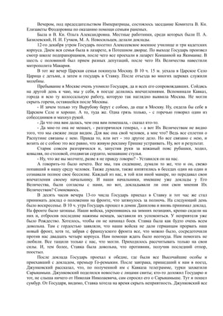 Вечером, под председательством Императрицы, состоялось заседание Комитета В. Кн.
Елизаветы Феодоровны по оказанию помощи семьям раненых.
Была и В. Кн. Ольга Александровна. Местные работники, среди которых были П. А.
Базилевский, Н. И. Гучков, М. А. Новосильцев, делали доклады.
12-го декабря утром Государь посетил Алексеевское военное училище и три кадетских
корпуса. Днем вся семья была в лазарете, в Потешном дворце. По выходе Государь произвел
смотр школе подпрапорщиков, после чего все проехали в лазарет Коншиной на Якиманке. В
шесть с половиной был прием разных депутаций, после чего Их Величества навестили
митрополита Макария.
В тот же вечер Царская семья покинула Москву. В 10 ч. 15 м. уехала в Царское Село
Царица с детьми, а затем и государь в Ставку. После отъезда во многих церквах служили
молебны.
Пребывание в Москве очень утомило Государя, да и всех его сопровождавших. Сойдясь
на другой день к чаю, мы у себя, в поезде делились впечатлениями. Вспоминали Кавказ,
города и всю ту колоссальную работу, которую так наглядно выявила Москва. Не могли
скрыть горечи, оставшейся после Москвы.
- И зачем только эту Вырубову берут с собою, да еще в Москву. Ну, сидела бы себе в
Царском Селе и хорошо. А то, туда же. Одна грязь только, - с горечью говорил один из
собеседников и махнул рукой.
- Да что она вам далась, чем она вам помешала, - сказал кто-то.
- Да мне-то она не мешает, - разгорячился генерал, - а вот Их Величествам не видно
того, что мы свежие люди видим. Для вас она свой человек, а мне что? Ведь все сплетни о
Распутине связаны с нею. Правда то, или нет - это другое дело. Но все связано с нею, и
возить ее с собою это все равно, что живую рекламу Гришке устраивать. Ну, вот и результат.
Старик совсем разгорячился и, запустив руки за кожаный пояс рубашки, ходил,
ковыляя, по столовой, отодвигая сердито, мешавшие стулья.
- Ну, что же вы молчите, разве я не правду говорю? - Уставился он на нас.
А говорить-то было нечего. Все мы, там сидевшие, думали то же, что и он, свежо
попавший в нашу среду человек. Также думали, также кипятились в беседах один на один и
сознавали полное свое бессилие. Каждый из нас, в той или иной манере, но передавал свои
впечатления своему начальнику. И наши начальники, имевшие уже доклады у Его
Величества, были согласны с нами, но вот, докладывали ли они свои мнения Их
Величествам? Сомневаюсь.
В десять часов вечера 13-го числа Государь приехал в Ставку и тот час же стал
принимать доклад о положении на фронте, что затянулось за полночь. На следующий день
было воскресенье. В 10 ч. утра Государь прошел в домик Данилова и вновь принимал доклад.
На фронте было затишье. Наши войска, укрепившись на зимних позициях, крепко сидели на
них и, отбросив последние нажимы немцев, заставили их успокоиться. У неприятеля уже
было Рождество. Хотелось, чтобы он не начинал боев. Ставка была как будто очень всем
довольна. Там с гордостью заявляли, что наши войска не дали германцам прорвать наш
новый фронт, хотя те, забрав с французского фронта все, что можно было, сосредоточили
против нас двадцать четыре корпуса. Нам помощи ждать было неоткуда. Нам помогать не
любили. Все тащили только с нас, что могли. Приходилось рассчитывать только на свои
силы. И, тем более, Ставка была довольна, что противник, получив последний отпор,
поостыл.
После доклада Государь проехал к обедне, где были все Высочайшие особы и
приехавший с докладом, премьер Го-ремыкин. После завтрака, пришедший к нам в поезд,
Джунковский рассказал, что, по полученной им с Кавказа телеграмме, турки захватили
Сарыкамыш. Джунковский поделился новостью с лицами свиты; кто-то доложил Государю и
тот, не слыша ничего от Николая Николаевича, сам спросил его о Сарыкамыше. Тут и пошел
сумбур. От Государя, видимо, Ставка хотела на время скрыть неприятность. Джунковский все
 