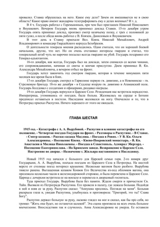 провалил. Ставка обрушилась на него. Какое ему дело? Зачем он вмешивается не в свою
область? Какое право имеют жандармы телеграфировать ему о делах военных? И т. д.
В 4 ч. Государь работал с Горемыкиным, при чем был приглашен Николай Николаевич
и Янушкевич. Вечером Государь вновь принимал доклад Ставки. 15-го декабря утром
Государь опять принимал доклад, произвел смотр казачьему полку, с трех с половиной до
пяти гулял, а после обеда вновь работал с В. Князем, Даниловым и Янушкевичем.
В этот день в Ставку приехали Вел. Князь Николай Михайлович, Андрей
Владимирович и командир Гвардейского корпуса Безобразов.
О деятельности генерала мнения расходились. Одни считали, что он хороший боевой
начальник, другие, что нет. Но он очень отстаивал интересы гвардии и считал, что
генеральный штаб чуть не нарочно посылал всегда гвардию на убой. Государь поздравил его
Генерал-адъютантом.
16-го декабря, как всегда, Государь был на докладе, затем снимался со всеми чинами,
его сопровождавшими, начиная со свиты и кончая прислугою. Днем принимал В. Кн.
Александра Михайловича, а вечером отбыл на фронт.
Государь хотел закончить год смотром гвардии, которая в течение минувших пяти
месяцев все время была в боях.
17-го декабря Государь смотрел в Гарволине первую гв. дивизию, а в Новоминске - гв.
Стрелковую бригаду. 18-го же декабря - в Седлеце вторую гв. дивизию и Атаманский полк.
Государь беседовал с солдатами и офицерами, раздавал награды.
19-го декабря Государь вернулся в Царское Село. Резиденция нас встретила нерадостно.
Императрица, утомившись от поездки, была больна. Жаловалась на сердце и Боткин
предписал оставаться в постели. Наследник жаловался на ногу. Опечалило и то, что в
Петроград приехал Распутин. Ничего хорошего от этого не ожидали.
ГЛАВА ШЕСТАЯ
1915 год. - Катастрофа с А. А. Вырубовой. - Распутин и влияние катастрофы на его
положение. - Четвертая поездка Государя на фронт. - Разговоры о Распутине. - В Ставке.
- Смотр казаков. - Рассказ казака Маслова. - Поездка в Ровно. - У В. Кн. Ольги
Александровны. - Посещение Киева. - Киево-Покровский монастырь. - В. Кн.
Анастасия и Милица Николаевны. - Поездка в Севастополь. Адмирал Эбергард. -
Посещение Екатеринослава. - На Брянском заводе. Возвращение в Царское Село.
Настроение во дворце. - Назначение г. Жильяра наставником к Наследнику.
Новый 1915 год начался с большого для Царской семьи горя. 2-го января друг
Государыни, А. А. Вырубова, поехала поездом из Царского Села в Петроград. На шестой
версте от столицы поезд потерпел крушение. Несколько вагонов было разбито. Вырубова
тяжело ранена. Вытащенная казаком Конвоя Его Величества из-под обломков вагона, она
пролежала несколько часов в железнодорожной сторожке, и была перевезена в Царское Село.
Царица с дочерьми встретила ее на вокзале и перевезла в дворцовый госпиталь.
Туда приехал Государь. Вырубова была без памяти. Ждали смерти и причастили Св.
Тайн. Вызвали из Петрограда Распутина. Его провели в палату, где лежала больная. Подойдя
к ней и взяв ее за руку, Распутин сказал: "Аннушка проснись. Погляди на меня". Больная
раскрыла глаза и, увидав Распутина, улыбнулась и проговорила: "Григорий, это ты? Слава
Богу".
Распутин держал больную за руку, ласково глядел на нее и сказал, как бы про себя, но
громко: "Жить она будет, но останется калекой". Эта сцена произвела на всех очень большое
впечатление. Впоследствии так и случилось. Анна Александровна не умерла. Ее оставили
 