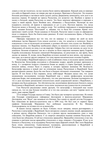 лежать в том же госпитале, где все палаты были заняты офицерами. Каждый день ее навещал
кто-либо из Царской семьи, не говоря уже про ее родных. Приезжал и Распутин. Это подняло
большие разговоры и заставило меня сделать доклад Дворцовому коменданту, хотя дело и не
касалось охраны. В первый же приезд Распутина, его встретил ген. Воейков и провел в
палату к больной, держа Распутина за локоть. Это было замечено офицерами и передано в
город в такой версии, будто Воейков шел, обнявшись с Распутиным. Несмотря на всю
вздорность сплетни, ей верили и передавали уз уст в уста. Пустили версию, что, когда
Распутин вошел к больной, она лежала голая. Это особенно передавали и комментировали
дамы, называя больную "бесстыжей" и, забывая, что та была без сознания. Кроме того,
произошел такой случай. Уходя однажды от больной, Распутин зашел в одну из офицерских
палат и говорили, будто бы благословил раненых. В ответ послышалась брань, и Распутин
поспешил удалиться.
Офицеры передавали все это тем, кто их навещал и с первых же дней по всем
войсковым частям Царского Села пошли сплетни о том, что делается в госпитале. Будучи
осведомлен о том из нескольких источников, я доложил обо всех этих слухах ген. Воейкову и
высказал мнение, что Вырубову необходимо убрать из военного госпиталя и самое лучшее
оборудовать ей палату на дому, в ее же квартире. Гейерал был того же мнения, но дела это не
изменило. Больная оставалась там же и лечение ее было поручено женщине врачу Гедройц.
Гедройц пользовалась большою симпатией Императрицы, но репутация ее, как врача, была
далеко не важная. И, позже, когда Вырубова осталась калекой на всю жизнь, она хромала, -
она сама, да и многие другие говорили, что тому виною исключительно госпожа Гедройц.
Катастрофа с Вырубовой вернула к ней ослабевшие очень в последнее время симпатии
Ее Величества. Катастрофа послужила к сближению подруг, дружба которых приходила к
концу. А с возвратом подруги становится ближе ко дворцу и старец Григорий, который, с
началом войны, отошел было в сторону и потерял прежнее внимание Их Величеств.
Катастрофа пролила и новый свет на отношения между Распутиным и Вырубовой. Было
распространено мнение, будто бы они были в близких интимных отношениях. Так говорили
кругом. И тем более я был поражен, когда лейб-хирург Федоров сказал мне, что делая
медицинское исследование госпожи Вырубовой еще с одним профессором вследствие
перелома бедра, они неожиданно убедились, что она девственница. Больная подтвердила им
это и дала кое-какие разъяснения относительно своей супружеской жизни с Вырубовым, с
которым она была разведена. Это обстоятельство, исключавшее физическую близость между
Распутиным и Вырубовой, заставило тогда очень задуматься над сущностью их отношений.
Сам Распутин рассказывал своим друзьям, что катастрофа с Аннушкой еще теснее
связала их, что он еще больше полюбил ее и что она сделалась для него "дороже всего на
свете, даже дороже Царей".
22-го января Государь выехал в Ставку. Это было уже четвертое путешествие. Из новых
лиц Государя сопровождали гофмаршал Долгоруков и флигель-адъютант Мордвинов.
Долгоруков, или "Валя", как называли его близкие, был одним из друзей детства Государя и
был пожалован во флигель-адъютанты еще в 1896 году. Он был сын от первого брака
графини Бенкендорф. Мордвинов был любимым адъютантом В. Кн. Михаила
Александровича, но оставил его из-за женитьбы.
В нашем поезде перемен не было. Сойдясь после завтрака, начали разговаривать о
Распутине и катастрофе с Вырубовой. Было интересно слышать мнение людей, вращавшихся
в разных кругах общества Оказалось, что в разных кругах высказывалось одно и тоже
сожаление, что Вырубова выжила. С ее смертью связывали падение влияния Распутина. В
этом были все убеждены. К ней все относились враждебно. Враждебно относились и все мы,
ехавшие в свитском поезде враждебно относились и лица, ехавшие с Государем. И все за ее
близость к Распутину, за ее поддержку Распутина перед Царской семьей. Вне этого Вырубова
была очень симпатична. Единственным человеком, расположенным к Вырубовой и
Распутину, при поездках Государя, являлся Н. П. Саблин
 